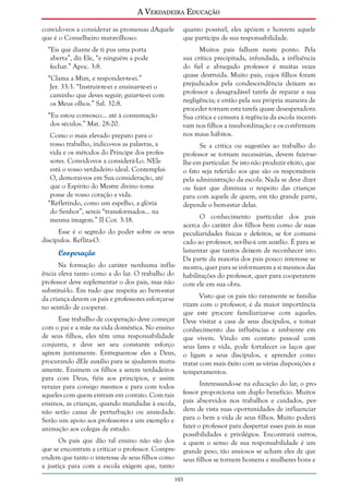 A Verdadeira Educação
convido-vos a considerar as promessas dAquele
que é o Conselheiro maravilhoso:

quanto possível, eles apóiem e honrem aquele
que participa de sua responsabilidade.

“Eis que diante de ti pus uma porta
aberta”, diz Ele, “e ninguém a pode
fechar.” Apoc. 3:8.

Muitos pais falham neste ponto. Pela
sua crítica precipitada, infundada, a influência
do fiel e abnegado professor é muitas vezes
quase destruída. Muito pais, cujos filhos foram
prejudicados pela condescendência deixam ao
professor a desagradável tarefa de reparar a sua
negligência; e então pela sua própria maneira de
proceder tornam esta tarefa quase desesperadora.
Sua crítica e censura à regência da escola incentivam nos filhos a insubordinação e os confirmam
nos maus hábitos.

“Clama a Mim, e responder-te-ei.”
Jer. 33:3. “Instruir-te-ei e ensinar-te-ei o
caminho que deves seguir; guiar-te-ei com
os Meus olhos.” Sal. 32:8.
“Eu estou convosco... até à consumação
dos séculos.” Mat. 28:20.
Como o mais elevado preparo para o
vosso trabalho, indico-vos as palavras, a
vida e os métodos do Príncipe dos professores. Convido-vos a considerá-Lo. NEle
está o vosso verdadeiro ideal. ContemplaiO, demorai-vos em Sua consideração, até
que o Espírito do Mestre divino tome
posse de vosso coração e vida.
“Refletindo, como um espelho, a glória
do Senhor”, sereis “transformados... na
mesma imagem.” II Cor. 3:18.

Se a crítica ou sugestões ao trabalho do
professor se tornam necessárias, devem fazer-selhe em particular. Se isto não produzir efeito, que
o fato seja referido aos que são os responsáveis
pela administração da escola. Nada se deve dizer
ou fazer que diminua o respeito das crianças
para com aquele de quem, em tão grande parte,
depende o bem-estar delas.

Esse é o segredo do poder sobre os seus
discípulos. Reflita-O.

Cooperação
Na formação do caráter nenhuma influência eleva tanto como a do lar. O trabalho do
professor deve suplementar o dos pais, mas não
substituí-lo. Em tudo que respeita ao bem-estar
da criança devem os pais e professores esforçar-se
no sentido de cooperar.
Esse trabalho de cooperação deve começar
com o pai e a mãe na vida doméstica. No ensino
de seus filhos, eles têm uma responsabilidade
conjunta, e deve ser seu constante esforço
agirem juntamente. Entreguem-se eles a Deus,
procurando dEle auxílio para se ajudarem mutuamente. Ensinem os filhos a serem verdadeiros
para com Deus, fiéis aos princípios, e assim
verazes para consigo mesmos e para com todos
aqueles com quem entram em contato. Com tais
ensinos, as crianças, quando mandadas à escola,
não serão causa de perturbação ou ansiedade.
Serão um apoio aos professores e um exemplo e
animação aos colegas de estudo.
Os pais que dão tal ensino não são dos
que se encontram a criticar o professor. Compreendem que tanto o interesse de seus filhos como
a justiça para com a escola exigem que, tanto

O conhecimento particular dos pais
acerca do caráter dos filhos bem como de suas
peculiaridades físicas e defeitos, se for comunicado ao professor, ser-lhe-á um auxílio. É para se
lamentar que tantos deixem de reconhecer isto.
Da parte da maioria dos pais pouco interesse se
mostra, quer para se informarem a si mesmos das
habilitações do professor, quer para cooperarem
com ele em sua obra.
Visto que os pais tão raramente se familiarizam com o professor, é da maior importância
que este procure familiarizar-se com aqueles.
Deve visitar a casa de seus discípulos, e tomar
conhecimento das influências e ambiente em
que vivem. Vindo em contato pessoal com
seus lares e vida, pode fortalecer os laços que
o ligam a seus discípulos, e aprender como
tratar com mais êxito com as várias disposições e
temperamentos.
Interessando-se na educação do lar, o professor proporciona um duplo benefício. Muitos
pais absorvidos nos trabalhos e cuidados, perdem de vista suas oportunidades de influenciar
para o bem a vida de seus filhos. Muito poderá
fazer o professor para despertar esses pais às suas
possibilidades e privilégios. Encontrará outros,
a quem o senso de sua responsabilidade é um
grande peso, tão ansiosos se acham eles de que
seus filhos se tornem homens e mulheres bons e

103

 