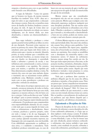 A Verdadeira Educação
simpatia e clemência para com os que também
estão lutando com dificuldades.
A regra do Salvador - “como vós quereis
que os homens vos façam, da mesma maneira
fazei-lhes vós também” (Luc. 6:31) - deve ser a
regra de todos os que empreendem a educação
das crianças e jovens. Estes são os membros mais
novos da família do Senhor; herdeiros conosco
da graça da vida. A regra de Cristo deve ser
religiosamente observada em relação aos menos
inteligentes, aos de menor idade, aos mais
desatinados, e mesmo aos desencaminhados e
rebeldes.
Esta regra induzirá o professor a evitar
quanto possível tornar públicas as faltas ou erros
de um discípulo. Procurará evitar reprovar ou
punir na presença de outros. Não expulsará um
estudante antes que hajam sido feitos todos os
esforços para que o mesmo se emende. Quando,
porém, se torna evidente que o estudante não
está recebendo benefício, ao mesmo tempo em
que seu desafio ou desrespeito à autoridade
tende a subverter o governo da escola, e sua
influência está contaminando a outros, torna-se
uma necessidade a sua expulsão. No entanto,
para com muitos, o opróbrio da expulsão pública determinaria completo desleixo e ruína. Na
maioria dos casos em que uma exclusão destas
é inevitável, não se necessitaria tornar pública
semelhante coisa. Mediante consulta e cooperação com os pais, providencie o professor em
particular a retirada do estudante.
Nesta época de perigos especiais para a juventude, cercam-na tentações de todos os lados;
ao passo que é fácil deixar-se levar por essa onda,
exigem-se os maiores esforços a fim de lutar contra a corrente. Cada escola deve ser uma “cidade
de refúgio” para os jovens tentados, e um lugar
em que as suas fraquezas sejam tratadas paciente
e sabiamente. Os professores que compreendem
suas responsabilidades afastarão de seu coração
e vida tudo que os possa impedir de tratar com
êxito os voluntariosos e desobedientes. Amor
e ternura, paciência e governo próprio, serão
em todo o tempo a lei de sua linguagem. A
misericórdia e a compaixão estarão misturadas
com a justiça. Quando necessário reprovar, sua
linguagem não será exagerada, mas sim humilde.
Com afabilidade apresentarão ao malfeitor os
seus erros, e o auxiliarão a emendar-se. Todo
verdadeiro professor entenderá que, no caso de

haver erro em sua maneira de agir, é melhor que
este seja por ter ele agido do lado da misericórdia
do que do da severidade.
Muitos jovens que são considerados
incorrigíveis não são em seu coração tão ruins
como parecem. Muitos que se julgam como não
oferecendo esperança, podem-se readquirir por
uma disciplina prudente. Tais são muitas vezes
os que mais facilmente se abrandam com a bondade. Obtenha o professor a confiança daquele
que é tentado e, reconhecendo e desenvolvendo
o bem em seu caráter, poderá em muitos casos
corrigir o mal sem chamar a atenção para ele.
O divino Mestre suporta os que erram, em
toda a perversidade deles. Seu amor não arrefece;
não cessam Seus esforços para ganhá-los. Com
os braços estendidos Ele espera para, repetidas
vezes, dar as boas-vindas aos errantes, rebeldes, e
mesmo aos apóstatas. Seu coração se sensibiliza
com o desamparo da criancinha sujeita a um
tratamento severo. O clamor do sofrimento
humano jamais atinge Seu ouvido em vão. Se
bem que todos sejam preciosos a Sua vista, as disposições incultas, intratáveis, obstinadas, atraem
mais intensamente Sua simpatia e amor; pois Ele
avalia os efeitos pelas causas. Aquele que mais
facilmente é tentado e mais propenso é a errar,
constitui o objeto especial de Sua solicitude.
Todo pai e professor deve acariciar os
atributos dAquele que faz da causa dos aflitos,
sofredores e tentados, a Sua própria causa. Deve
ser pessoa que “possa compadecer-se ternamente
dos ignorantes e errados, pois também ele mesmo
está rodeado de fraqueza”. Heb. 5:2. Jesus nos
trata muito melhor do que merecemos; e assim
como nos tem tratado devemos tratar aos outros.
Não se justifica o procedimento de nenhum pai
ou professor, que seja diverso daquele que o
Salvador seguiria, sob idênticas circunstâncias.

Enfrentando a Disciplina da Vida
Depois da disciplina do lar e da escola, todos terão de enfrentar a severa disciplina da vida.
Como enfrentá-la sabiamente, é a lição que se
deve explicar a toda criança e jovem. É verdade
que Deus nos ama, que Ele está trabalhando para
a nossa felicidade, e que, se Sua lei tivesse sempre sido obedecida, jamais teríamos conhecido
o sofrimento; não menos verdade é que neste
mundo, como resultado do pecado, sobrevêm à
nossa vida sofrimentos, perturbações e cuidados.

107

 