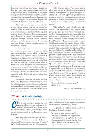 A Verdadeira Educação
Podemos proporcionar às crianças e jovens um
bem para toda a vida, ensinando-os a enfrentar
corajosamente estas dificuldades e encargos.
Conquanto lhes manifestemos simpatia, que isto
nunca seja de maneira a alimentar-lhes a compaixão de si mesmos. Eles necessitam daquilo que
estimula e fortalece, ao invés de enfraquecer.
Deve-se-lhes ensinar que este mundo não
é uma parada militar, mas sim um campo de
batalha. Todos são chamados a suportar aflições,
como bons soldados. Devem ser fortes e portarse como homens. Ensine-se-lhes que a verdadeira
prova de caráter se encontra na disposição para
suportar encargos, assumir difíceis posições,
efetuar o trabalho que precisa ser feito, ainda
que não alcance nenhum reconhecimento ou
recompensa terrestre.
O verdadeiro meio de tratarmos com
as provações não é procurar escapar-nos delas,
mas transformá-las. Isto se aplica a toda disciplina, tanto a da infância como a posterior. A
negligência dos primeiros ensinos à criança e o
conseqüente fortalecimento das más tendências,
tornam sua educação posterior mais difícil e
fazem com que a disciplina seja muito freqüentemente uma operação penosa. Penosa deve ser
para a natureza inferior, contrariando, como faz,
aos desejos e inclinações naturais; mas tais penas
devem-se perder de vista na perspectiva de uma
maior alegria.
Ensine-se às crianças e aos jovens que toda
falta, toda dificuldade e todo erro vencidos se
tornam um degrau no acesso a coisas melhores e
mais elevadas. É mediante tais experiências que
todos os que tornaram a vida digna de ser vivida
conseguiram o êxito.

Não devemos atentar “nas coisas que se
vêem, mas nas que se não vêem; porque as que
se vêem são temporais, e as que se não vêem são
eternas”. II Cor. 4:18. A permuta que fazemos ao
renunciar desejos e inclinações egoístas, é uma
permuta do inútil e transitório com o precioso
e duradouro. Isto não é sacrifício, antes infinito
ganho.
“Algo melhor” é a senha da educação, a lei
de todo o verdadeiro viver. Cristo oferece, em lugar do que quer que nos ordene renunciar, algo
melhor. Muitas vezes os jovens anelam objetivos,
realizações e prazeres que podem não parecer
males, mas que deixam de ser o mais elevado
bem. Desviam a vida de seu mais nobre objetivo.
Medidas arbitrárias ou ataques diretos podem
deixar de produzir efeito no sentido de levar
estes jovens a abandonar o que têm na conta de
precioso. Sejam eles dirigidos a algo melhor do
que a ostentação, ambição e condescendência
própria. Ponde-os em contato com uma beleza
mais verdadeira, com princípios mais elevados e
com mais nobres vidas. Induza-os a contemplar
Aquele que é “totalmente desejável”. Cant. 5:16.
Quando o olhar se fixa nEle, a vida encontra o
seu centro. O entusiasmo, a devoção generosa,
o apaixonado ardor da juventude encontram
aqui o seu verdadeiro objetivo. O dever torna-se
um deleite e o sacrifício um prazer. Honrar a
Cristo, tornar-se semelhante a Ele, trabalhar por
Ele, será a mais elevada ambição da vida e sua
máxima alegria.
“O amor de Cristo nos constrange.”
II Cor. 5:14.
Ellen G. White - Educação, 287-297

25º dia | A Escola do Além

O

Céu é uma escola; o campo de seus
estudos, o Universo; seu professor, o Ser
infinito. Uma ramificação desta escola
foi estabelecida no Éden; e, cumprindo o plano
da redenção, reassumir-se-á a educação na escola
edênica.

obter conhecimento destas coisas; e mesmo esta
oferece apenas uma revelação parcial.
O profeta de Patmos assim descreve a
localização da escola do além:

“As coisas que o olho não viu, e o ouvido
não ouviu, e não subiram ao coração do homem
são as que Deus preparou para os que O amam.”
I Cor. 2:9. Unicamente pela Sua Palavra se pode
108

“Vi um novo céu, e uma nova Terra.
Porque já o primeiro céu e a primeira
Terra passaram. ... E eu, João, vi a Santa
Cidade, a nova Jerusalém, que de Deus
descia do Céu, adereçada como uma
esposa ataviada para o seu marido.”

 