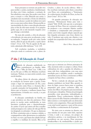 A Verdadeira Educação
Esses princípios se tornam um poder vivo
para moldar o caráter, mediante a familiarização
da alma com Cristo, mediante a aceitação de
Sua sabedoria como guia, Seu poder como força
para o coração e a vida. Efetuada essa união, o
estudante terá encontrado a Fonte da sabedoria.
Terá ao seu alcance o poder de realizar em si próprio os seus mais nobres ideais. Pertencem-lhe as
oportunidades de obter a mais elevada educação
para os fins da vida neste mundo. E no preparo
ganho aqui, ele se está iniciando naquele curso
que abrange a eternidade.

Criador, o plano da escola edênica. Adão e
Eva recebiam instrução pela direta comunhão
com Deus; nós contemplamos a “iluminação
do conhecimento da glória de Deus, na face de
Jesus Cristo”. II Cor. 4:6.
Os grandes princípios de educação são
imutáveis. “Permanecem firmes para todo o
sempre” (Sal. 111:8), visto que são os princípios
do caráter de Deus. Deve ser o primeiro esforço
do professor e seu constante objetivo auxiliar
o estudante a compreender estes princípios e
entrar com Cristo naquela relação especial que
fará daqueles princípios uma força diretriz na
vida. O professor que aceita este objetivo é em
verdade um cooperador de Cristo, um coobreiro
de Deus.

No mais alto sentido, a obra da educação
e da redenção são uma; pois, na educação, como
na redenção, “ninguém pode pôr outro fundamento, além do que já está posto, o qual é Jesus
Cristo”. I Cor. 3:11. “Foi do agrado do Pai que
toda a plenitude nEle habitasse.” Col. 1:19.

Ellen G. White - Educação, 20-30

Sob condições mudadas, a verdadeira
educação ainda se conforma com o plano do

3º dia | A Educação de Israel

O

mens que se ativeram aos divinos princípios de
vida, moravam entre os campos e colinas. Eram
cultivadores do solo e guardas de rebanhos; e
nessa vida livre, independente, com suas oportunidades para o trabalho, estudo e meditação,
aprendiam acerca de Deus e ensinavam os filhos
a respeito de Suas obras e caminhos.

método de educação estabelecido no
Éden centralizava-se na família. Adão
era o “filho de Deus” Luc. 3:38), e era
de seu Pai que os filhos do Altíssimo recebiam
instrução. Tinham, no mais estrito sentido, uma
escola familiar.
No plano divino de educação, adaptado
às condições do homem após a queda, Cristo
ocupa o lugar de representante do Pai, como
o elo conectivo entre Deus e o homem; Ele é
o grande ensinador da humanidade. E Ele ordenou que os homens e mulheres fossem Seus
representantes. A família era a escola, e os pais
os professores.

Tal foi o método de educação que Deus
desejava estabelecer em Israel. Mas, quando os
tirou do Egito, poucos havia entre os israelitas,
preparados para serem coobreiros dEle, no
ensino dos filhos. Os próprios pais necessitavam
de instrução e disciplina. Vítimas de prolongada
escravidão, eram ignorantes, indisciplinados e
degradados. Pouco conhecimento tinham de
Deus e pouca fé nEle. Estavam confundidos com
falsos ensinos e corrompidos pelo seu demorado
contato com o paganismo. Deus quis levantá-los
a um nível moral superior; e para tal fim procurou dar-lhes o conhecimento de Si próprio.

A educação centralizada na família era
a que prevalecia nos dias dos patriarcas. Deus
provia às escolas assim estabelecidas as mais
favoráveis condições para o desenvolvimento
do caráter. O povo que estava sob Seu conselho
ainda prosseguia com o plano de vida que Ele havia designado no princípio. Os que se afastavam
de Deus construíam para si mesmos cidades, e,
congregando-se nelas, gloriavam-se no esplendor,
no luxo e no vício, que fazem das cidades de hoje
o orgulho e a maldição do mundo. Mas os ho-

No trato com os errantes no deserto, em
suas marchas de um para outro lado, expostos
à fome, à sede e ao cansaço, em perigos de
adversários gentios, e na manifestação de Sua
providência em seu socorro, Deus procurava
fortalecer-lhes a fé, revelando-lhes o poder que
11

 
