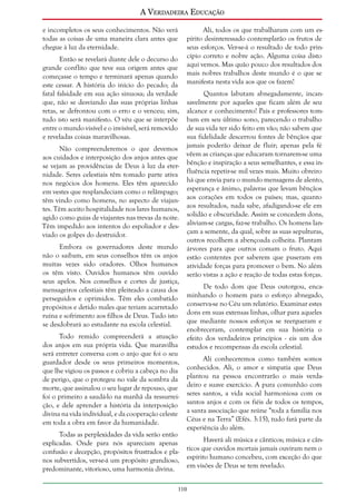 A Verdadeira Educação
e incompletos os seus conhecimentos. Não verá
todas as coisas de uma maneira clara antes que
chegue à luz da eternidade.
Então se revelará diante dele o decurso do
grande conflito que teve sua origem antes que
começasse o tempo e terminará apenas quando
este cessar. A história do início do pecado; da
fatal falsidade em sua ação sinuosa; da verdade
que, não se desviando das suas próprias linhas
retas, se defrontou com o erro e o venceu; sim,
tudo isto será manifesto. O véu que se interpõe
entre o mundo visível e o invisível, será removido
e reveladas coisas maravilhosas.
Não compreenderemos o que devemos
aos cuidados e interposição dos anjos antes que
se vejam as providências de Deus à luz da eternidade. Seres celestiais têm tomado parte ativa
nos negócios dos homens. Eles têm aparecido
em vestes que resplandeciam como o relâmpago;
têm vindo como homens, no aspecto de viajantes. Têm aceito hospitalidade nos lares humanos,
agido como guias de viajantes nas trevas da noite.
Têm impedido aos intentos do espoliador e desviado os golpes do destruidor.
Embora os governadores deste mundo
não o saibam, em seus conselhos têm os anjos
muitas vezes sido oradores. Olhos humanos
os têm visto. Ouvidos humanos têm ouvido
seus apelos. Nos conselhos e cortes de justiça,
mensageiros celestiais têm pleiteado a causa dos
perseguidos e oprimidos. Têm eles combatido
propósitos e detido males que teriam acarretado
ruína e sofrimento aos filhos de Deus. Tudo isto
se desdobrará ao estudante na escola celestial.
Todo remido compreenderá a atuação
dos anjos em sua própria vida. Que maravilha
será entreter conversa com o anjo que foi o seu
guardador desde os seus primeiros momentos,
que lhe vigiou os passos e cobriu a cabeça no dia
de perigo, que o protegeu no vale da sombra da
morte, que assinalou o seu lugar de repouso, que
foi o primeiro a saudá-lo na manhã da ressurreição, e dele aprender a história da interposição
divina na vida individual, e da cooperação celeste
em toda a obra em favor da humanidade.
Todas as perplexidades da vida serão então
explicadas. Onde para nós apareciam apenas
confusão e decepção, propósitos frustrados e planos subvertidos, ver-se-á um propósito grandioso,
predominante, vitorioso, uma harmonia divina.

Ali, todos os que trabalharam com um espírito desinteressado contemplarão os frutos de
seus esforços. Ver-se-á o resultado de todo princípio correto e nobre ação. Alguma coisa disto
aqui vemos. Mas quão pouco dos resultados dos
mais nobres trabalhos deste mundo é o que se
manifesta nesta vida aos que os fazem!
Quantos labutam abnegadamente, incansavelmente por aqueles que ficam além de seu
alcance e conhecimento! Pais e professores tombam em seu último sono, parecendo o trabalho
de sua vida ter sido feito em vão; não sabem que
sua fidelidade descerrou fontes de bênçãos que
jamais poderão deixar de fluir; apenas pela fé
vêem as crianças que educaram tornarem-se uma
bênção e inspiração a seus semelhantes, e essa influência repetir-se mil vezes mais. Muito obreiro
há que envia para o mundo mensagens de alento,
esperança e ânimo, palavras que levam bênçãos
aos corações em todos os países; mas, quanto
aos resultados, nada sabe, afadigando-se ele em
solidão e obscuridade. Assim se concedem dons,
aliviam-se cargas, faz-se trabalho. Os homens lançam a semente, da qual, sobre as suas sepulturas,
outros recolhem a abençoada colheita. Plantam
árvores para que outros comam o fruto. Aqui
estão contentes por saberem que puseram em
atividade forças para promover o bem. No além
serão vistas a ação e reação de todas estas forças.
De todo dom que Deus outorgou, encaminhando o homem para o esforço abnegado,
conserva-se no Céu um relatório. Examinar estes
dons em suas extensas linhas, olhar para aqueles
que mediante nossos esforços se reergueram e
enobreceram, contemplar em sua história o
efeito dos verdadeiros princípios - eis um dos
estudos e recompensas da escola celestial.
Ali conheceremos como também somos
conhecidos. Ali, o amor e simpatia que Deus
plantou na pessoa encontrarão o mais verdadeiro e suave exercício. A pura comunhão com
seres santos, a vida social harmoniosa com os
santos anjos e com os fiéis de todos os tempos,
a santa associação que reúne “toda a família nos
Céus e na Terra” (Efés. 3:15), tudo fará parte da
experiência do além.
Haverá ali música e cânticos; música e cânticos que ouvidos mortais jamais ouviram nem o
espírito humano concebeu, com exceção do que
em visões de Deus se tem revelado.

110

 