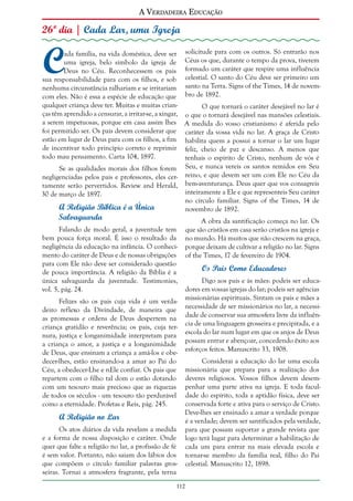 A Verdadeira Educação

26º dia | Cada Lar, uma Igreja

C

ada família, na vida doméstica, deve ser solicitude para com os outros. Só entrarão nos
uma igreja, belo símbolo da igreja de Céus os que, durante o tempo da prova, tiverem
Deus no Céu. Reconhecessem os pais formado um caráter que respire uma influência
sua responsabilidade para com os filhos, e sob celestial. O santo do Céu deve ser primeiro um
nenhuma circunstância ralhariam e se irritariam santo na Terra. Signs of the Times, 14 de novemcom eles. Não é essa a espécie de educação que bro de 1892.
qualquer criança deve ter. Muitas e muitas crianO que tornará o caráter desejável no lar é
ças têm aprendido a censurar, a irritar-se, a xingar, o que o tornará desejável nas mansões celestiais.
a serem impetuosas, porque em casa assim lhes A medida do vosso cristianismo é aferida pelo
foi permitido ser. Os pais devem considerar que caráter da vossa vida no lar. A graça de Cristo
estão em lugar de Deus para com os filhos, a fim habilita quem a possui a tornar o lar um lugar
de incentivar todo princípio correto e reprimir feliz, cheio de paz e descanso. A menos que
todo mau pensamento. Carta 104, 1897.
tenhais o espírito de Cristo, nenhum de vós é
Se as qualidades morais dos filhos forem Seu, e nunca vereis os santos remidos em Seu
negligenciadas pelos pais e professores, eles cer- reino, e que devem ser um com Ele no Céu da
tamente serão pervertidos. Review and Herald, bem-aventurança. Deus quer que vos consagreis
inteiramente a Ele e que representeis Seu caráter
30 de março de 1897.
no círculo familiar. Signs of the Times, 14 de
A Religião Bíblica é a Única
novembro de 1892.

Salvaguarda

Falando de modo geral, a juventude tem
bem pouca força moral. É isso o resultado da
negligência da educação na infância. O conhecimento do caráter de Deus e de nossas obrigações
para com Ele não deve ser considerado questão
de pouca importância. A religião da Bíblia é a
única salvaguarda da juventude. Testimonies,
vol. 5, pág. 24.
Felizes são os pais cuja vida é um verdadeiro reflexo da Divindade, de maneira que
as promessas e ordens de Deus despertem na
criança gratidão e reverência; os pais, cuja ternura, justiça e longanimidade interpretam para
a criança o amor, a justiça e a longanimidade
de Deus, que ensinam a criança a amá-los e obedecer-lhes, estão ensinando-a a amar ao Pai do
Céu, a obedecer-Lhe e nEle confiar. Os pais que
repartem com o filho tal dom o estão dotando
com um tesouro mais precioso que as riquezas
de todos os séculos - um tesouro tão perdurável
como a eternidade. Profetas e Reis, pág. 245.

A Religião no Lar
Os atos diários da vida revelam a medida
e a forma de nossa disposição e caráter. Onde
quer que falte a religião no lar, a profissão de fé
é sem valor. Portanto, não saiam dos lábios dos
que compõem o círculo familiar palavras grosseiras. Tornai a atmosfera fragrante, pela terna

A obra da santificação começa no lar. Os
que são cristãos em casa serão cristãos na igreja e
no mundo. Há muitos que não crescem na graça,
porque deixam de cultivar a religião no lar. Signs
of the Times, 17 de fevereiro de 1904.

Os Pais Como Educadores
Digo aos pais e às mães: podeis ser educadores em vossas igrejas do lar; podeis ser agências
missionárias espirituais. Sintam os pais e mães a
necessidade de ser missionários no lar, a necessidade de conservar sua atmosfera livre da influência de uma linguagem grosseira e precipitada, e a
escola do lar num lugar em que os anjos de Deus
possam entrar e abençoar, concedendo êxito aos
esforços feitos. Manuscrito 33, 1908.
Considerai a educação do lar uma escola
missionária que prepara para a realização dos
deveres religiosos. Vossos filhos devem desempenhar uma parte ativa na igreja. E toda faculdade do espírito, toda a aptidão física, deve ser
conservada forte e ativa para o serviço de Cristo.
Deve-lhes ser ensinado a amar a verdade porque
é a verdade; devem ser santificados pela verdade,
para que possam suportar a grande revista que
logo terá lugar para determinar a habilitação de
cada um para entrar na mais elevada escola e
tornar-se membro da família real, filho do Pai
celestial. Manuscrito 12, 1898.

112

 