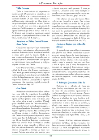 A Verdadeira Educação
Vida Coerente
Todas as coisas deixam sua impressão na
mente juvenil. O semblante é estudado, a voz
tem sua influência, e o comportamento é por
eles bem imitado. Os pais e mães irritadiços e
mal-humorados estão dando aos filhos lições pelas quais em algum período de sua vida dariam
todo o mundo, caso fosse seu, se pudessem desaprender. Os filhos devem ver na vida dos pais
aquela coerência que está de acordo com sua fé.
Por levarem vida coerente e exercerem o domínio próprio, os pais podem moldar o caráter dos
filhos. Testimonies, vol. 4, pág. 621.

Preparar os Filhos Como Obreiros
Para Cristo

o futuro, mas para a vida presente. A tentação
venceu-os. Cresceram como uma maldição ao
mundo, uma tristeza e uma vergonha para os que
lhes deram o ser. Educação, págs. 264 e 265.
Não sabemos em que setor nossos filhos
poderão ser chamados a servir. Eles podem
despender sua vida no círculo do lar; podem
empenhar-se nos misteres comuns da vida, ou ir
a terras pagãs como ensinadores do evangelho;
mas todos são igualmente chamados como missionários para Deus, ministros de misericórdia
para o mundo. Devem obter uma educação que
os ajude a permanecer ao lado de Cristo em
abnegado serviço. Profetas e Reis, pág. 245.

Ensinar a Contar com o Auxílio
Divino

Os que estão ligados por laços naturais têm
as mais fortes pretensões uns sobre os outros. Os
membros da família devem manifestar bondade
e o mais terno amor. As palavras faladas e os
atos praticados devem estar de acordo com os
princípios cristãos. Dessa maneira, o lar poderá
ser transformado numa escola onde se poderão
preparar obreiros para Cristo.
O lar deve ser considerado um lugar sagrado.
... Cada dia de nossa vida, devemos entregar-nos a
Deus. Assim, poderemos alcançar auxílio especial
e vitórias diárias. A cruz deve ser suportada todos
os dias. Toda palavra deve ser vigiada, pois somos
responsáveis diante de Deus quanto ao representar em nossa vida, o máximo possível, o caráter de
Cristo. Manuscrito 140, 1897.

Se quiserdes que vossos filhos possuam amplas aptidões para o bem, ensinai-lhes o devido
apego ao mundo futuro. Se forem instruídos a
confiar no auxílio divino, em suas dificuldades
e perigos, não lhes faltará o poder para sujeitar a
paixão e deter as tentações interiores para fazer
o mal. A ligação com a Fonte da sabedoria comunicará luz e poder de discernimento entre o
que é certo e o errado. Os que assim são dotados
tornar-se-ão moral e intelectualmente fortes, e terão visão mais clara e melhor julgamento mesmo
nas questões temporais. Pacific Health Journal,
janeiro de 1890.

A Salvação Garantida Pela Fé

Podemos ter a salvação de Deus em
nossa família; mas devemos para isso crer, por
Poderemos educar os nossos filhos e filhas ela viver, e ter uma contínua e persistente fé e
para uma vida de respeitáveis formalidades, confiança em Deus. ... A restrição que a Palavra
uma vida que se professe cristã, mas a que falte de Deus nos impõe visa nosso próprio interesse.
aquele sacrifício próprio como o de Jesus, uma Aumenta a felicidade de nossa família e a de
vida enfim, sobre a qual o veredicto dAquele todos os que nos cercam. Refina-nos o gosto,
que é a Verdade deverá ser: “Não vos conheço”? santifica-nos o juízo e traz paz de espírito, e,
Milhares estão fazendo assim. Julgam assegurar a afinal, a vida eterna. ... Os anjos ministradores
seus filhos os benefícios do evangelho, enquanto de Deus demorar-se-ão em nossa habitação, e
negam o espírito do mesmo. Mas assim não pode com alegria levarão ao Céu as novas de nosso
ser. Os que rejeitam o privilégio da associação avanço na vida divina, e o anjo relator fará um
com Cristo no serviço cristão rejeitam o único relatório alegre e feliz. Signs of the Times, 17 de
ensino que lhes dá habilitação para participar abril de 1884.
com Ele de Sua glória. Rejeitam o ensino que
O Espírito de Cristo será uma influência
nesta vida concede força e nobreza de caráter. permanente na vida do lar. Se os homens e muMuitos pais e mães, negando os filhos à cruz lheres abrirem o coração à influência celestial da
de Cristo, viram demasiado tarde que assim os verdade e do amor, esses princípios novamente
estavam entregando ao inimigo de Deus e do brotarão como correntes no deserto, a tudo rehomem. Selaram sua ruína, não somente para

Erro Fatal

113

 