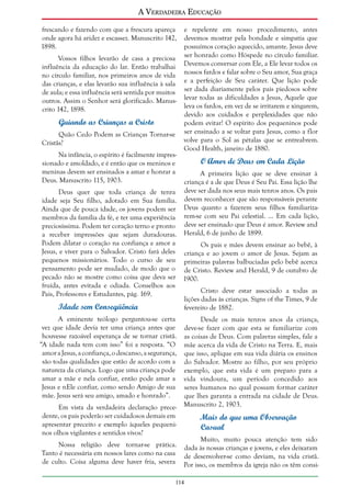 A Verdadeira Educação
frescando e fazendo com que a frescura apareça
onde agora há aridez e escassez. Manuscrito 142,
1898.
Vossos filhos levarão de casa a preciosa
influência da educação do lar. Então trabalhai
no círculo familiar, nos primeiros anos de vida
das crianças, e elas levarão sua influência à sala
de aula; e essa influência será sentida por muitos
outros. Assim o Senhor será glorificado. Manuscrito 142, 1898.

Guiando as Crianças a Cristo
Quão Cedo Podem as Crianças Tornar-se
Cristãs?
Na infância, o espírito é facilmente impressionado e amoldado, e é então que os meninos e
meninas devem ser ensinados a amar e honrar a
Deus. Manuscrito 115, 1903.

e repelente em nosso procedimento, antes
devemos mostrar pela bondade e simpatia que
possuímos coração aquecido, amante. Jesus deve
ser honrado como Hóspede no círculo familiar.
Devemos conversar com Ele, a Ele levar todos os
nossos fardos e falar sobre o Seu amor, Sua graça
e a perfeição de Seu caráter. Que lição pode
ser dada diariamente pelos pais piedosos sobre
levar todas as dificuldades a Jesus, Aquele que
leva os fardos, em vez de se irritarem e xingarem,
devido aos cuidados e perplexidades que não
podem evitar! O espírito dos pequeninos pode
ser ensinado a se voltar para Jesus, como a flor
volve para o Sol as pétalas que se entreabrem.
Good Health, janeiro de 1880.

O Amor de Deus em Cada Lição
A primeira lição que se deve ensinar à
criança é a de que Deus é Seu Pai. Essa lição lhe
deve ser dada nos seus mais tenros anos. Os pais
devem reconhecer que são responsáveis perante
Deus quanto a fazerem seus filhos familiarizarem-se com seu Pai celestial. ... Em cada lição,
deve ser ensinado que Deus é amor. Review and
Herald, 6 de junho de 1899.

Deus quer que toda criança de tenra
idade seja Seu filho, adotado em Sua família.
Ainda que de pouca idade, os jovens podem ser
membros da família da fé, e ter uma experiência
preciosíssima. Podem ter coração terno e pronto
a receber impressões que sejam duradouras.
Podem dilatar o coração na confiança e amor a
Os pais e mães devem ensinar ao bebê, à
Jesus, e viver para o Salvador. Cristo fará deles criança e ao jovem o amor de Jesus. Sejam as
pequenos missionários. Todo o curso de seu primeiras palavras balbuciadas pelo bebê acerca
pensamento pode ser mudado, de modo que o de Cristo. Review and Herald, 9 de outubro de
pecado não se mostre como coisa que deva ser 1900.
fruída, antes evitada e odiada. Conselhos aos
Cristo deve estar associado a todas as
Pais, Professores e Estudantes, pág. 169.
lições dadas às crianças. Signs of the Times, 9 de
Idade sem Conseqüência
fevereiro de 1882.
A eminente teólogo perguntou-se certa
vez que idade devia ter uma criança antes que
houvesse razoável esperança de se tornar cristã.
“A idade nada tem com isso” foi a resposta. “O
amor a Jesus, a confiança, o descanso, a segurança,
são todas qualidades que estão de acordo com a
natureza da criança. Logo que uma criança pode
amar a mãe e nela confiar, então pode amar a
Jesus e nEle confiar, como sendo Amigo de sua
mãe. Jesus será seu amigo, amado e honrado”.
Em vista da verdadeira declaração precedente, os pais poderão ser cuidadosos demais em
apresentar preceito e exemplo àqueles pequeninos olhos vigilantes e sentidos vivos?
Nossa religião deve tornar-se prática.
Tanto é necessária em nossos lares como na casa
de culto. Coisa alguma deve haver fria, severa

Desde os mais tenros anos da criança,
deve-se fazer com que esta se familiarize com
as coisas de Deus. Com palavras simples, fale a
mãe acerca da vida de Cristo na Terra. E, mais
que isso, aplique em sua vida diária os ensinos
do Salvador. Mostre ao filho, por seu próprio
exemplo, que esta vida é um preparo para a
vida vindoura, um período concedido aos
seres humanos no qual possam formar caráter
que lhes garanta a entrada na cidade de Deus.
Manuscrito 2, 1903.

Mais do que uma Observação
Casual
Muito, muito pouca atenção tem sido
dada às nossas crianças e jovens, e eles deixaram
de desenvolver-se como deviam, na vida cristã.
Por isso, os membros da igreja não os têm consi-

114

 
