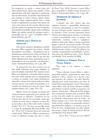 A Verdadeira Educação
Era preguiçosa na escola, e muitas vezes não
sabia minhas lições. Agora, para agradar a Deus,
aprendo bem cada lição. Quando os professores
não me observavam, era peralta e fazia travessuras
para entreter as outras crianças. Agora, desejo
agradar a Deus comportando-me bem e observando os regulamentos escolares. Era egoísta em
casa e não gostava de dar recados. Aborrecia-me
quando mamãe me chamava de meus brinquedos
para ajudá-la no trabalho. Agora, tenho verdadeira
alegria em auxiliar mamãe de qualquer modo e
mostrar-lhe que eu a amo.” Conselhos Sobre a
Escola Sabatina, pág. 79.

Cuidado com a Demora na
Conversão
Pais, deveis começar a disciplinar o espírito
de vossos filhos enquanto bem tenros, visando
que venham a ser cristãos. ... Acautelai-vos, não os
embaleis para adormecerem à beira do abismo da
destruição, com a errônea idéia de que não têm
idade suficiente para serem responsáveis, para se
arrependerem de seus pecados e professarem a
Cristo. Testemunhos Seletos, vol. 1, pág. 146.

de Deus.” Luc. 18:16. Ensinai a vossos filhos
que a mocidade é o melhor tempo de buscar ao
Senhor. Testemunhos Seletos, vol. 1, pág. 147.

Diretamente da Infância à
Juventude
Consentir que uma criança siga seus
impulsos naturais é permitir-lhe deteriorar-se
e tornar-se especializada no mal. Os resultados
de uma educação errada começam a revelar-se
na meninice. Cedo, na tenra juventude, desenvolve-se um temperamento egoísta; e ao alcançar
o jovem a varonilidade, cresce no pecado. Um
testemunho contínuo contra a negligência
paterna é dado pelos filhos a quem se permitiu
seguir o curso de sua própria escolha. Tal rumo
descendente só pode ser evitado cercando-os das
influências que anulem o mal. Da infância à juventude e da juventude à varonilidade, a criança
deve estar sob influências para o bem. Review
and Herald, 15 de setembro de 1904.

Fortalecer as Crianças Para as
Provas Futuras

As crianças de oito, dez, ou doze anos, já
têm idade suficiente para serem dirigidas ao
tema da religião individual. Não ensineis vossos
filhos com referência a um tempo futuro em que
eles terão idade bastante para se arrependerem
e crerem na verdade. Caso sejam devidamente
instruídas, crianças bem tenras podem ter idéias
corretas quanto a seu estado de pecadores, e ao
caminho da salvação por meio de Cristo. Testemunhos Seletos, vol. 1, págs. 150 e 151.
Minha mente foi dirigida às muitas preciosas promessas registradas para aqueles que
cedo buscam ao Salvador. “Lembra-te do teu
Criador nos dias da tua mocidade, antes que
venham os maus dias, e cheguem os anos dos
quais venhas a dizer: Não tenho neles contentamento.” Ecl. 12:1. “Eu amo aos que Me amam,
e os que de madrugada Me buscam Me acharão.” Prov. 8:17. O grande Pastor de Israel está
a dizer ainda: “Deixai vir a Mim os pequeninos
e não os impeçais, porque dos tais é o reino

Pais, fazei a vós mesmos a solene
pergunta:
“Temos educado nossos filhos a ceder à
autoridade paterna, preparando-os assim para
obedecer a Deus, amá-Lo, ter a Sua lei como
guia supremo da conduta e da vida? Temo-los
educado para serem missionários em favor de
Cristo? Para saírem fazendo o bem?” Pais crentes,
vossos filhos terão de travar decisivas batalhas
pelo Senhor no dia do conflito; e enquanto conseguem vitórias para o Príncipe da Paz, podem
estar alcançando triunfos para si mesmos. Mas
se não têm sido criados no temor do Senhor;
se nenhum conhecimento têm de Cristo, nenhuma ligação com o Céu, não terão nenhum
poder moral e cederão aos potentados terrenos
que pretendem exaltar-se a si mesmos acima do
Deus do Céu, estabelecendo um falso sábado
para tomar o lugar do sábado de Jeová. Review
and Herald, 23 de abril de 1889.

116

Ellen G. White - Orientação da Criança, 480-492

 