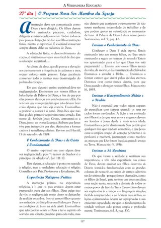 A Verdadeira Educação

27º dia | O Preparo Para Ser Membro da Igreja

A

instrução deve ser comunicada como não deixeis que acariciem o pensamento de não
Deus a tem dirigido. Os filhos devem terem nenhuma necessidade de trabalhar e de
ser ensinados paciente, cuidadosa, que podem gastar na ociosidade os momentos
diligente e misericordiosamente. Sobre todos os de lazer. A Palavra de Deus é clara nesse ponto.
pais pesa a obrigação de dar aos filhos instrução Testimonies, vol. 5, pág. 42.
física, mental e espiritual. É essencial conservar
Ensinar o Conhecimento de Deus
sempre diante deles os reclamos de Deus.
Conhecer a Deus é vida eterna. Estais
A educação física, o desenvolvimento do ensinando isto aos vossos filhos, ou lhes estais
corpo, é muitíssimas vezes mais fácil de dar que ensinando a seguir as normas do mundo? Estais
a educação espiritual. ...
vos aprontando para o lar que Deus vos está
A cultura da alma, que dá pureza e elevação preparando? ... Ensinai aos vossos filhos acerca
aos pensamentos e fragrância às palavras e atos, da vida, da morte, e da ressurreição do Salvador.
requer esforço mais penoso. Exige paciência Ensinai-os a estudar a Bíblia. ... Ensinai-os a
conservar todo o motivo mau desarraigado do formar caráter que viverá pelos séculos eternos.
Devemos orar como nunca dantes, para que
jardim do coração.
Deus guarde e abençoe nossos filhos. Manuscrito
Em caso algum o ensino espiritual deve ser
16, 1895.
negligenciado. Ensinemos aos nossos filhos as
belas lições da Palavra de Deus, a fim de que por
Ensinar o Arrependimento Diário e
elas possam alcançar um conhecimento dEle. Fao Perdão
zei com que compreendam que não devem fazer
Não é essencial que todos sejam capazes
coisa alguma que não seja correta. Ensinai-lhes
de especificar com certeza quando os seus pea praticar a justiça e o juízo. Dizei-lhes que não
lhes podeis permitir seguir um rumo errado. Em cados foram perdoados. A lição a ser ensinada
nome do Senhor Jesus Cristo, apresentai-os a aos filhos é a de que seus erros e enganos devem
Deus, junto ao trono da graça. Saibam que Jesus ser levados a Jesus desde a mais tenra idade.
vive para interceder por eles. Animai-os a formar Ensinai-lhes a pedir diariamente Seu perdão por
caráter à semelhança divina. Review and Herald, qualquer mal que tenham cometido, e que Jesus
ouve a simples oração do coração penitente e os
15 de setembro de 1904.
perdoará e receberá, justamente como recebeu
O Conhecimento de Deus e de Cristo as crianças que Lhe foram levadas quando estava
na Terra. Manuscrito 5, 1896.
é Fundamental

Ensinar a Sã Doutrina

O ensino espiritual em caso algum deve
ser negligenciado, pois “o temor do Senhor é o
princípio da sabedoria”. Sal. 111:10.
Para alguns, a educação é posta em seguida
à religião, mas a verdadeira educação é religião.
Conselhos aos Pais, Professores e Estudantes, 96.

Experiência Religiosa Prática
A instrução prática, na experiência
religiosa, é o que os pais cristãos devem estar
preparados para dar aos filhos. Deus exige isso
de vós, e negligenciais vosso dever se deixardes
de realizar essa obra. Instruí vossos filhos quanto
aos métodos de disciplina escolhidos por Deus e
as condições do êxito na vida cristã. Ensinai-lhes
que não podem servir a Deus e ter o espírito absorvido em solícita provisão para esta vida; mas

Os que viram a verdade e sentiram sua
importância, e têm tido experiência nas coisas
de Deus, devem ensinar aos filhos doutrina sã.
Devem torná-los familiarizados com as grandes
colunas de nossa fé, as razões de sermos adventistas do sétimo dia - porque fomos chamados, como
os filhos de Israel, para sermos um povo peculiar,
uma nação santa, separada e distinta de todos os
outros povos da face da Terra. Essas coisas devem
ser explicadas às crianças em linguagem simples,
fácil de compreender; e ao ficarem mais velhas, as
lições comunicadas devem ser apropriadas à sua
crescente capacidade, até que os fundamentos da
verdade tenham sido postos ampla e profundamente. Testimonies, vol. 5, pág. 330.

117

 