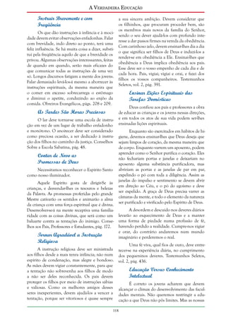 A Verdadeira Educação
Instruir Brevemente e com
Freqüência
Os que dão instruções à infância e à mocidade devem evitar observações enfadonhas. Falar
com brevidade, indo direto ao ponto, terá uma
feliz influência. Se há muita coisa a dizer, substituí pela freqüência aquilo de que a brevidade os
privou. Algumas observações interessantes, feitas
de quando em quando, serão mais eficazes do
que comunicar todas as instruções de uma vez
só. Longos discursos fatigam a mente dos jovens.
Falar demasiado levá-los-á mesmo a aborrecer às
instruções espirituais, da mesma maneira que
o comer em excesso sobrecarrega o estômago
e diminui o apetite, conduzindo ao enjôo da
comida. Obreiros Evangélicos, págs. 208 e 209.

a sua sincera ambição. Devem considerar que
os filhinhos, que procuram proceder bem, são
os membros mais novos da família do Senhor,
sendo o seu dever ajudá-los com profundo interesse a dar passos firmes na vereda da obediência.
Com carinhoso zelo, devem ensinar-lhes dia a dia
o que significa ser filhos de Deus e induzi-los a
render-se em obediência a Ele. Ensinai-lhes que
obediência a Deus implica obediência aos pais.
Esse deve ser o vosso empenho de cada dia e de
cada hora. Pais, vigiai; vigiai e orai, e fazei dos
filhos os vossos companheiros. Testemunhos
Seletos, vol. 2, pág. 391.

Ensinar Lições Espirituais das
Tarefas Domésticas
Deus confiou aos pais e professores a obra
de educar as crianças e os jovens nessas direções,
e em todos os atos de sua vida podem ser-lhes
ensinadas lições espirituais.

As Tardes São Horas Preciosas
O lar deve tornar-se uma escola de instrução em vez de um lugar de trabalho enfadonho
e monótono. O anoitecer deve ser considerado
como preciosa ocasião, a ser dedicado à instrução dos filhos no caminho da justiça. Conselhos
Sobre a Escola Sabatina, pág. 48.

Contar de Novo as
Promessas de Deus
Necessitamos reconhecer o Espírito Santo
como nosso iluminador.
Aquele Espírito gosta de dirigir-Se às
crianças, e desvendar-lhes os tesouros e belezas
da Palavra. As promessas proferidas pelo grande
Mestre cativarão os sentidos e animarão a alma
da criança com uma força espiritual que é divina.
Desenvolver-se-á na mente receptiva uma familiaridade com as coisas divinas, que será como um
baluarte contra as tentações do inimigo. Conselhos aos Pais, Professores e Estudantes, pág. 172.

Tornar Agradável a Instrução
Religiosa
A instrução religiosa deve ser ministrada
aos filhos desde a mais tenra infância; não num
espírito de condenação, mas alegre e bondoso.
As mães devem vigiar constantemente, para que
a tentação não sobrevenha aos filhos de modo
a não ser deles reconhecida. Os pais devem
proteger os filhos por meio de instruções sábias
e valiosas. Como os melhores amigos desses
seres inexperientes, devem ajudá-los a vencer a
tentação, porque ser vitoriosos é quase sempre

Enquanto são exercitados em hábitos de higiene, devemos ensinar-lhes que Deus deseja que
sejam limpos de coração, da mesma maneira que
de corpo. Enquanto varrem um aposento, podem
aprender como o Senhor purifica o coração. Eles
não fechariam portas e janelas e deixariam no
aposento alguma substância purificadora, mas
abririam as portas e as janelas de par em par,
expelindo o pó com toda a diligência. Assim as
janelas do impulso e sentimento se devem abrir
em direção ao Céu, e o pó do egoísmo e deve
ser expelido. A graça de Deus precisa varrer as
câmaras da mente, e todo o elemento da natureza
ser purificado e vivificado pelo Espírito de Deus.
A desordem e descuido nos deveres diários
levarão ao esquecimento de Deus e a manter
uma forma de piedade numa profissão de fé,
havendo perdido a realidade. Cumpre-nos vigiar
e orar, do contrário andaremos num mundo
imaginário e perderemos o real.
Uma fé viva, qual fios de ouro, deve entretecer-se na experiência diária, no cumprimento
dos pequeninos deveres. Testemunhos Seletos,
vol. 2, pág. 436.

Educação Versus Conhecimento
Intelectual
É correto os jovens acharem que devem
alcançar o clímax do desenvolvimento das faculdades mentais. Não queremos restringir a educação a que Deus não pôs limites. Mas as nossas

118

 