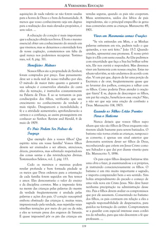 A Verdadeira Educação
aquisições de nada valerão se não forem usadas
para a honra de Deus e o bem da humanidade. A
menos que vosso conhecimento seja um degrau
para a realização dos mais elevados propósitos, é
sem valor. ...
A educação do coração é mais importante
que a educação obtida nos livros. É bom e mesmo
essencial obter um conhecimento do mundo em
que vivemos; mas se deixarmos a eternidade fora
de nossa cogitação, cometeremos um falta da
qual nunca nos poderemos recuperar. Testimonies, vol. 8, pág. 311.

Benefícios Mútuos
Nossos filhos são a propriedade do Senhor;
foram comprados por preço. Esse pensamento
deve ser a mola real de nosso trabalho por eles.
O método de maior êxito quanto a garantir a
sua salvação é conservá-los afastados do caminho da tentação, é instruí-los constantemente
na Palavra de Deus. E ao se tornarem os pais
condiscípulos dos filhos, verificarão que seu
crescimento no conhecimento da verdade é
mais rápido. Desaparecerá a incredulidade; a
fé e a atividade aumentarão; aprofundar-se-ão a
certeza e a confiança, ao assim prosseguirem em
conhecer ao Senhor. Review and Herald, 6 de
maio de 1909.

Os Pais Podem Ser Pedras de
Tropeço
Que exemplo dais a vossos filhos? Que
espírito reina em vossa família? Vossos filhos
devem ser ensinados a ser afáveis, atenciosos,
dóceis, prestativos, mas sobretudo respeitadores
das coisas santas e das reivindicações divinas.
Testemunhos Seletos, vol. 2, pág. 133.
Cedo os meninos e meninas podem
revelar profunda e bem formada piedade se
os meios que Deus ordenou para a orientação
de cada família forem seguidos em Seu temor
e amor. Eles demonstrarão o valor do ensino
e da disciplina corretos. Mas a impressão feita
na mente das crianças pelas palavras do mestre
da verdade freqüentemente é anulada pelas
palavras e ações dos pais. O coração susceptível
embora obstinado das crianças é, muitas vezes,
impressionado pela verdade, mas repetidas vezes
vêm-lhes tentações por meio do pai ou da mãe,
e eles se tornam presa dos enganos de Satanás.
É quase impossível pôr os pés das crianças em

veredas seguras, quando os pais não cooperam.
Maus sentimentos, saídos dos lábios de pais
imprudentes, são o principal empecilho às genuínas conversões entre as crianças. Manuscrito 49,
1901.

Viver em Harmonia comas Orações
“Se vós estiverdes em Mim, e as Minhas
palavras estiverem em vós, pedireis tudo o que
quiserdes, e vos será feito.” João 15:7. Quando
orardes, apresentai essa promessa. É nosso privilégio ir a Ele com santa ousadia. Ao Lhe pedirmos
com sinceridade que faça a Sua luz brilhar sobre
nós, Ele nos ouvirá e responderá. Mas devemos
viver em harmonia com nossas orações. Estas nenhum valor têm, se não andarmos de acordo com
elas. Vi um pai que, depois de ler uma porção da
Escritura e de orar, freqüentemente quase que
ao levantar dos joelhos, começava a ralhar com
os filhos. Como poderia Deus atender à oração
que fizera? E se, depois de descompor os filhos,
um pai faz oração, beneficia-os essa oração? Não,
a não ser que seja uma oração de confissão a
Deus. Manuscrito 114, 1903.

Quando os Filhos Estão Prontos
Para o Batismo
Nunca deixeis que vossos filhos suponham que não são filhos de Deus enquanto não
tiverem idade bastante para serem batizados. O
batismo não torna cristãs as crianças, tampouco
as converte; é apenas um sinal exterior que
demonstra sentirem dever ser filhos de Deus,
reconhecendo que crêem em Jesus Cristo como
seu Salvador e que daí por diante viverão para
Ele. Manuscrito 5, 1896.
Os pais cujos filhos desejam batizar-se têm
uma obra a fazer, já examinando-se a si próprios,
já instruindo conscienciosamente os filhos. O
batismo é um rito muito importante e sagrado,
e importa compreender bem o seu sentido. Simboliza arrependimento do pecado e começo de
uma vida nova em Cristo Jesus. Não deve haver
nenhuma precipitação na administração desse
rito. Pais e filhos devem avaliar os compromissos
que por ele assumem. Consentindo no batismo
dos filhos, os pais contraem em relação a eles a
sagrada responsabilidade de despenseiros, para
guiá-los na formação do caráter. Comprometemse a guardar com especial interesse esses cordeiros do rebanho, para que não desonrem a fé que
professam. ...

119

 