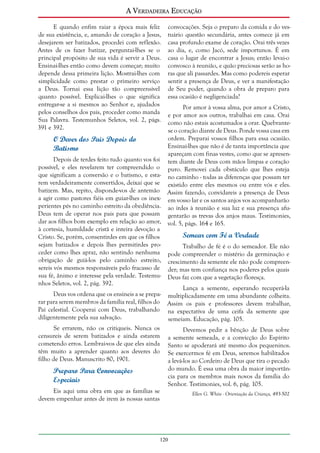 A Verdadeira Educação
E quando enfim raiar a época mais feliz
de sua existência, e, amando de coração a Jesus,
desejarem ser batizados, procedei com reflexão.
Antes de os fazer batizar, perguntai-lhes se o
principal propósito de sua vida é servir a Deus.
Ensinai-lhes então como devem começar; muito
depende dessa primeira lição. Mostrai-lhes com
simplicidade como prestar o primeiro serviço
a Deus. Tornai essa lição tão compreensível
quanto possível. Explicai-lhes o que significa
entregar-se a si mesmos ao Senhor e, ajudados
pelos conselhos dos pais, proceder como manda
Sua Palavra. Testemunhos Seletos, vol. 2, págs.
391 e 392.

O Dever dos Pais Depois do
Batismo
Depois de terdes feito tudo quanto vos foi
possível, e eles revelarem ter compreendido o
que significam a conversão e o batismo, e estarem verdadeiramente convertidos, deixai que se
batizem. Mas, repito, disponde-vos de antemão
a agir como pastores fiéis em guiar-lhes os inexperientes pés no caminho estreito da obediência.
Deus tem de operar nos pais para que possam
dar aos filhos bom exemplo em relação ao amor,
à cortesia, humildade cristã e inteira devoção a
Cristo. Se, porém, consentirdes em que os filhos
sejam batizados e depois lhes permitirdes proceder como lhes apraz, não sentindo nenhuma
obrigação de guiá-los pelo caminho estreito,
sereis vós mesmos responsáveis pelo fracasso de
sua fé, ânimo e interesse pela verdade. Testemunhos Seletos, vol. 2, pág. 392.

convocações. Seja o preparo da comida e do vestuário questão secundária, antes comece já em
casa profundo exame de coração. Orai três vezes
ao dia, e, como Jacó, sede importunos. É em
casa o lugar de encontrar a Jesus; então levai-o
convosco à reunião, e quão preciosas serão as horas que ali passardes. Mas como podereis esperar
sentir a presença de Deus, e ver a manifestação
de Seu poder, quando a obra de preparo para
essa ocasião é negligenciada?
Por amor à vossa alma, por amor a Cristo,
e por amor aos outros, trabalhai em casa. Orai
como não estais acostumados a orar. Quebrantese o coração diante de Deus. Ponde vossa casa em
ordem. Preparai vossos filhos para essa ocasião.
Ensinai-lhes que não é de tanta importância que
apareçam com finas vestes, como que se apresentem diante de Deus com mãos limpas e coração
puro. Removei cada obstáculo que lhes esteja
no caminho - todas as diferenças que possam ter
existido entre eles mesmos ou entre vós e eles.
Assim fazendo, convidareis a presença de Deus
em vosso lar e os santos anjos vos acompanharão
ao irdes à reunião e sua luz e sua presença afugentarão as trevas dos anjos maus. Testimonies,
vol. 5, págs. 164 e 165.

Semear com Fé a Verdade
Trabalho de fé é o do semeador. Ele não
pode compreender o mistério da germinação e
crescimento da semente ele não pode compreender; mas tem confiança nos poderes pelos quais
Deus faz com que a vegetação floresça.

Lança a semente, esperando recuperá-la
Deus vos ordena que os ensineis a se prepa- multiplicadamente em uma abundante colheita.
rar para serem membros da família real, filhos do Assim os pais e professores devem trabalhar,
Pai celestial. Cooperai com Deus, trabalhando na expectativa de uma ceifa da semente que
diligentemente pela sua salvação.
semeiam. Educação, pág. 105.
Se errarem, não os critiqueis. Nunca os
Devemos pedir a bênção de Deus sobre
censureis de serem batizados e ainda estarem a semente semeada, e a convicção do Espírito
cometendo erros. Lembrai-vos de que eles ainda Santo se apoderará até mesmo dos pequeninos.
têm muito a aprender quanto aos deveres do Se exercermos fé em Deus, seremos habilitados
filho de Deus. Manuscrito 80, 1901.
a levá-los ao Cordeiro de Deus que tira o pecado
do mundo. É essa uma obra da maior importânPreparo Para Convocações
cia para os membros mais novos da família do
Especiais
Senhor. Testimonies, vol. 6, pág. 105.
Eis aqui uma obra em que as famílias se
Ellen G. White - Orientação da Criança, 493-502
devem empenhar antes de irem às nossas santas

120

 