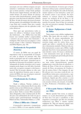 A Verdadeira Educação
associação com suas sublimes imagens com pensamentos e sentimentos mais puros e elevados
que se tivesse passado o tempo lendo qualquer
obra de mera origem humana, sem falar nas de
caráter leviano. Os jovens deixam de alcançar
seu mais nobre desenvolvimento, quando negligenciam a mais alta fonte de sabedoria: a Palavra
de Deus. A razão de termos tão poucos homens
de bom espírito, de estabilidade e de sólido valor,
é que Deus não é temido, Deus não é amado,
os princípios religiosos não são aplicados à vida
como devem ser.
Deus quer que aproveitemos todos os
meios de cultivar e fortalecer nossas faculdades intelectuais. ... Se a Bíblia fosse mais lida,
fossem suas verdades melhor compreendidas,
e seríamos um povo muito mais iluminado e
inteligente. Pelo exame de suas páginas é comunicada energia à alma. Christian Temperance
and Bible Hygiene, pág. 126.

Fundamento da Prosperidade
Doméstica
O ensino da Bíblia tem um papel de
importância vital na prosperidade do homem
em todas as relações da presente vida. Desvenda os princípios que são a pedra angular da
prosperidade de uma nação - princípios que se
prendem ao bem-estar da sociedade, e que são a
salvaguarda da família, princípios sem os quais
ninguém pode chegar a ser útil, feliz e honrado
nesta vida, ou esperar conseguir a vida futura e
imortal. Não há posição alguma na vida, nem
ramo de experiência humana, para os quais o
ensino da Bíblia não seja um preparo essencial.
Patriarcas e Profetas, pág. 599.

O Conhecimento das Escrituras
Protege
Desde a infância, Timóteo conhecia as
Escrituras; e esse conhecimento lhe foi uma salvaguarda contra as más influências que o rodeavam
e a tentação de preferir o prazer e a satisfação própria ao dever. Todos os nossos filhos necessitam
dessa salvaguarda; e deve constituir parte da obra
dos pais e dos embaixadores de Cristo ver que as
crianças sejam convenientemente instruídas na
Palavra de Deus. Testemunhos Seletos, v. 1, 528.

O Amor à Bíblia não é Natural
A juventude é ignorante e inexperiente,
e o amor à Bíblia e às suas sagradas verdades

não virá naturalmente. A menos que se façam
dolorosos esforços para construir barreiras ao
seu redor, para abrigá-los dos ardis de Satanás,
estarão sujeitos às suas tentações e serão por
ele levados cativos à sua vontade. Na tenra
infância, as crianças devem ser ensinadas
quanto aos reclamos da lei de Deus e a fé
em Jesus, nosso Redentor, para purificar da
mancha do pecado. Essa fé deve ser ensinada
dia a dia, por preceito e exemplo. Testimonies,
vol. 5, pág. 329.

Os Jovens Negligenciam o Estudo
da Bíblia
Tanto jovens como adultos negligenciam
a Bíblia. Não fazem dela seu estudo, a regra
de sua vida. Os jovens, especialmente, são
culpados dessa negligência. A maioria deles
encontra tempo para ler outros livros, mas
aquele que indica o caminho da vida eterna
não é diariamente estudado. Histórias tolas são
lidas atentamente ao passo que a Bíblia é negligenciada. Esse Livro é nosso guia para uma vida
mais elevada e santa. Os moços o declarariam
o mais interessante Livro que já leram, não
estivesse sua imaginação pervertida pela leitura
de histórias fictícias.
As mentes juvenis deixam de atingir
seu mais nobre desenvolvimento quando
negligenciam a mais alta fonte de sabedoria - a
Palavra de Deus. O fato de nos acharmos no
mundo de Deus, em presença do Criador; o
fato de sermos feitos à Sua imagem; de que
Ele vela por nós e nos ama e cuida de nós - eis
maravilhosos temas para o pensamento, e que
levam a mente a amplos, exaltados campos de
meditação. Aquele que abre a mente e o coração a temas como esses jamais ficará satisfeito
com assuntos triviais, de sensação. Conselhos
aos Pais, Professores e Estudantes, págs. 138
e 139.

O Desrespeito Paterno é Refletido
nos Filhos
Mesmo quando bem novas, as crianças
notam; e se os pais demonstram que a Palavra
de Deus não é seu guia e conselheiro, se desrespeitam as mensagens que lhes são enviadas,
verificar-se-á nos filhos o mesmo espírito
negligente de: “Não me importa; seguirei meu
próprio caminho.” Manuscrito 49, 1898.

122

 