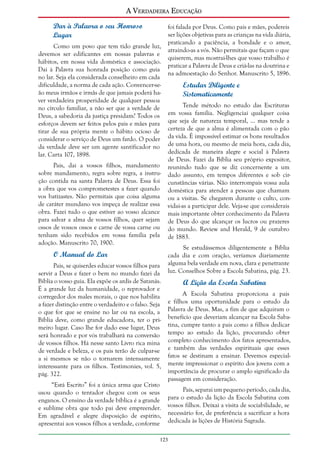 A Verdadeira Educação
Dar à Palavra o seu Honroso
Lugar
Como um povo que tem tido grande luz,
devemos ser edificantes em nossas palavras e
hábitos, em nossa vida doméstica e associação.
Dai à Palavra sua honrada posição como guia
no lar. Seja ela considerada conselheiro em cada
dificuldade, a norma de cada ação. Convencer-seão meus irmãos e irmãs de que jamais poderá haver verdadeira prosperidade de qualquer pessoa
no círculo familiar, a não ser que a verdade de
Deus, a sabedoria da justiça presidam? Todos os
esforços devem ser feitos pelos pais e mães para
tirar de sua própria mente o hábito ocioso de
considerar o serviço de Deus um fardo. O poder
da verdade deve ser um agente santificador no
lar. Carta 107, 1898.
Pais, dai a vossos filhos, mandamento
sobre mandamento, regra sobre regra, a instrução contida na santa Palavra de Deus. Essa foi
a obra que vos comprometestes a fazer quando
vos batizastes. Não permitais que coisa alguma
de caráter mundano vos impeça de realizar essa
obra. Fazei tudo o que estiver ao vosso alcance
para salvar a alma de vossos filhos, quer sejam
ossos de vossos ossos e carne de vossa carne ou
tenham sido recebidos em vossa família pela
adoção. Manuscrito 70, 1900.

O Manual do Lar
Pais, se quiserdes educar vossos filhos para
servir a Deus e fazer o bem no mundo fazei da
Bíblia o vosso guia. Ela expõe os ardis de Satanás.
É a grande luz da humanidade, o reprovador e
corregedor dos males morais, o que nos habilita
a fazer distinção entre o verdadeiro e o falso. Seja
o que for que se ensine no lar ou na escola, a
Bíblia deve, como grande educadora, ter o primeiro lugar. Caso lhe for dado esse lugar, Deus
será honrado e por vós trabalhará na conversão
de vossos filhos. Há nesse santo Livro rica mina
de verdade e beleza, e os pais terão de culpar-se
a si mesmos se não o tornarem intensamente
interessante para os filhos. Testimonies, vol. 5,
pág. 322.
“Está Escrito” foi a única arma que Cristo
usou quando o tentador chegou com os seus
enganos. O ensino da verdade bíblica é a grande
e sublime obra que todo pai deve empreender.
Em agradável e alegre disposição de espírito,
apresentai aos vossos filhos a verdade, conforme

foi falada por Deus. Como pais e mães, podereis
ser lições objetivas para as crianças na vida diária,
praticando a paciência, a bondade e o amor,
atraindo-as a vós. Não permitais que façam o que
quiserem, mas mostrai-lhes que vosso trabalho é
praticar a Palavra de Deus e criá-las na doutrina e
na admoestação do Senhor. Manuscrito 5, 1896.

Estudar Diligente e
Sistematicamente
Tende método no estudo das Escrituras
em vossa família. Negligenciai qualquer coisa
que seja de natureza temporal, ... mas tende a
certeza de que a alma é alimentada com o pão
da vida. É impossível estimar os bons resultados
de uma hora, ou mesmo de meia hora, cada dia,
dedicada de maneira alegre e social à Palavra
de Deus. Fazei da Bíblia seu próprio expositor,
reunindo tudo que se diz concernente a um
dado assunto, em tempos diferentes e sob circunstâncias várias. Não interrompais vossa aula
doméstica para atender a pessoas que chamam
ou a visitas. Se chegarem durante o culto, convidai-as a participar dele. Veja-se que considerais
mais importante obter conhecimento da Palavra
de Deus do que alcançar os lucros ou prazeres
do mundo. Review and Herald, 9 de outubro
de 1883.
Se estudássemos diligentemente a Bíblia
cada dia e com oração, veríamos diariamente
alguma bela verdade em nova, clara e penetrante
luz. Conselhos Sobre a Escola Sabatina, pág. 23.

A Lição da Escola Sabatina
A Escola Sabatina proporciona a pais
e filhos uma oportunidade para o estudo da
Palavra de Deus. Mas, a fim de que adquiram o
benefício que deveriam alcançar na Escola Sabatina, cumpre tanto a pais como a filhos dedicar
tempo ao estudo da lição, procurando obter
completo conhecimento dos fatos apresentados,
e também das verdades espirituais que esses
fatos se destinam a ensinar. Devemos especialmente impressionar o espírito dos jovens com a
importância de procurar o amplo significado da
passagem em consideração.
Pais, separai um pequeno período, cada dia,
para o estudo da lição da Escola Sabatina com
vossos filhos. Deixai a visita de sociabilidade, se
necessário for, de preferência a sacrificar a hora
dedicada às lições de História Sagrada.

123

 