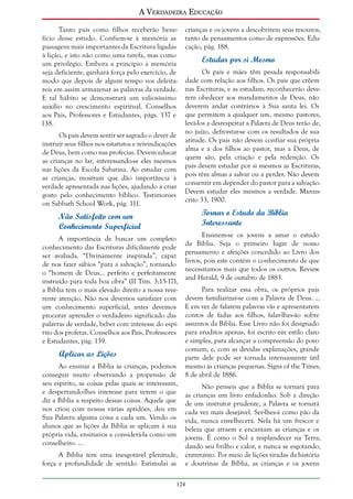 A Verdadeira Educação
Tanto pais como filhos receberão benefício desse estudo. Confiem-se à memória as
passagens mais importantes da Escritura ligadas
à lição, e isto não como uma tarefa, mas como
um privilégio. Embora a princípio a memória
seja deficiente, ganhará força pelo exercício, de
modo que depois de algum tempo vos deleitareis em assim armazenar as palavras da verdade.
E tal hábito se demonstrará um valiosíssimo
auxílio no crescimento espiritual. Conselhos
aos Pais, Professores e Estudantes, págs. 137 e
138.
Os pais devem sentir ser sagrado o dever de
instruir seus filhos nos estatutos e reivindicações
de Deus, bem como nas profecias. Devem educar
as crianças no lar, interessando-se eles mesmos
nas lições da Escola Sabatina. Ao estudar com
as crianças, mostram que dão importância à
verdade apresentada nas lições, ajudando a criar
gosto pelo conhecimento bíblico. Testimonies
on Sabbath School Work, pág. 111.

Não Satisfeito com um
Conhecimento Superficial
A importância de buscar um completo
conhecimento das Escrituras dificilmente pode
ser avaliada. “Divinamente inspirada”, capaz
de nos fazer sábios “para a salvação”, tornando
o “homem de Deus... perfeito e perfeitamente
instruído para toda boa obra” (II Tim. 3:15-17),
a Bíblia tem o mais elevado direito a nossa reverente atenção. Não nos devemos satisfazer com
um conhecimento superficial, antes devemos
procurar aprender o verdadeiro significado das
palavras de verdade, beber com interesse do espírito dos profetas. Conselhos aos Pais, Professores
e Estudantes, pág. 139.

Aplicar as Lições
Ao ensinar a Bíblia às crianças, podemos
conseguir muito observando a propensão de
seu espírito, as coisas pelas quais se interessam,
e despertando-lhes interesse para verem o que
diz a Bíblia a respeito dessas coisas. Aquele que
nos criou com nossas várias aptidões, deu em
Sua Palavra alguma coisa a cada um. Vendo os
alunos que as lições da Bíblia se aplicam à sua
própria vida, ensinai-os a considerá-la como um
conselheiro. ...
A Bíblia tem uma inesgotável plenitude,
força e profundidade de sentido. Estimulai as

crianças e os jovens a descobrirem seus tesouros,
tanto de pensamentos como de expressões. Educação, pág. 188.

Estudar por si Mesmo
Os pais e mães têm pesada responsabilidade com relação aos filhos. Os pais que crêem
nas Escrituras, e as estudam, reconhecerão deverem obedecer aos mandamentos de Deus, não
deverem andar contrários à Sua santa lei. Os
que permitem a qualquer um, mesmo pastores,
levá-los a desrespeitar a Palavra de Deus terão de,
no juízo, defrontar-se com os resultados de sua
atitude. Os pais não devem confiar sua própria
alma e a dos filhos ao pastor, mas a Deus, de
quem são, pela criação e pela redenção. Os
pais devem estudar por si mesmos as Escrituras,
pois têm almas a salvar ou a perder. Não devem
consentir em depender do pastor para a salvação.
Devem estudar eles mesmos a verdade. Manuscrito 33, 1900.

Tornar o Estudo da Bíblia
Interessante
Ensinem-se os jovens a amar o estudo
da Bíblia. Seja o primeiro lugar de nosso
pensamento e afeições concedido ao Livro dos
livros, pois este contém o conhecimento de que
necessitamos mais que todos os outros. Review
and Herald, 9 de outubro de 1883.
Para realizar essa obra, os próprios pais
devem familiarizar-se com a Palavra de Deus. ...
E em vez de falarem palavras vãs e apresentarem
contos de fadas aos filhos, falar-lhes-ão sobre
assuntos da Bíblia. Esse Livro não foi designado
para eruditos apenas, foi escrito em estilo claro
e simples, para alcançar a compreensão do povo
comum; e, com as devidas explanações, grande
parte dele pode ser tornada intensamente útil
mesmo às crianças pequenas. Signs of the Times,
8 de abril de 1886.
Não penseis que a Bíblia se tornará para
as crianças um livro enfadonho. Sob a direção
de um instrutor prudente, a Palavra se tornará
cada vez mais desejável. Ser-lhes-á como pão da
vida, nunca envelhecerá. Nela há um frescor e
beleza que atraem e encantam as crianças e os
jovens. É como o Sol a resplandecer na Terra,
dando seu brilho e calor, e nunca se esgotando,
entretanto. Por meio de lições tiradas da história
e doutrinas da Bíblia, as crianças e os jovens

124

 