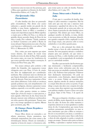 A Verdadeira Educação
reunirem-se uma vez mais em Sua presença, pais
e filhos, para agradecer as bênçãos do dia findo?
Testemunhos Seletos, vol. 3, pág. 92.

Não Governados Pelas
Circunstâncias
O culto familiar não deve ser governado
pelas circunstâncias. Não deveis orar ocasionalmente e, quando tendes um grande dia de
trabalho à vossa frente, negligenciar a oração.
Assim fazendo, levais os filhos a considerar a
oração sem importância especial. Muito significa
a oração para os filhos de Deus, e as ofertas de
gratidão devem ascender diante de Deus de manhã e à tarde. Diz o salmista: “Vinde, cantemos
ao Senhor! Cantemos com júbilo à Rocha da
nossa salvação! Apresentemo-nos ante a Sua face
com louvores e celebremo-Lo com salmos.” Sal.
95:1 e 2. Manuscrito 12, 1898.
Pais e mães, por mais urgentes que sejam
vossos afazeres, não deixeis de reunir vossa
família em torno do altar de Deus. Pedi a guarda
dos santos anjos, em vosso lar. Lembrai-vos de
que vossos queridos estão sujeitos a tentações. A
Ciência do Bom Viver, pág. 393.

para tomar parte no culto da família. Testemunhos Seletos, vol. 2, pág. 133.

Tornar Interessante o Período do
Culto
O pai, que é o sacerdote da família, deve
dirigir os cultos matutino e vespertino. Não há
razão para que esse não seja o exercício mais
interessante e agradável da vida no lar, e Deus
é desonrado quando ele se torna sem vida e tedioso. Sejam os períodos de culto familiar curtos
e espirituais. Não deixeis que vossos filhos, ou
qualquer membro da família, os tema, devido
à sua monotonia ou falta de interesse. Quando
um capítulo comprido é lido e explicado e se faz
uma longa oração, esse precioso culto se torna
enfadonho e é um alívio quando passa.
Deve ser o alvo principal dos chefes da
família tornar a hora de culto muitíssimo interessante. Por uma pequena atenção e cuidadoso
preparo para esse período, em que vamos à
presença de Deus, o culto familiar pode tornarse agradável, e será acompanhado de resultados
que só a eternidade revelará.

Escolha o pai um trecho das Escrituras que
Em nossos esforços pelo conforto e feli- seja interessante e facilmente compreendido;
cidade dos hóspedes, não esqueçamos nossas alguns versos serão suficientes para dar uma
obrigações para com Deus. A hora de oração lição que possa ser estudada e praticada durante
não deve ser negligenciada por consideração todo o dia. Podem-se fazer perguntas. Podem-se
nenhuma. Não converseis nem vos divirtais até fazer declarações interessantes. Ou pode ser
que fiqueis demasiado cansados para fruir o pe- apresentado, como ilustração, algum incidente
ríodo de devoção. Fazer isso é apresentar a Deus curto e ao ponto. Podem ser cantadas, pelo
uma oferta defeituosa. Cedo ainda ao anoitecer, menos, algumas estrofes de cânticos animados;
quando podemos orar, sem atropelamento e de e a oração feita deve ser curta e ao ponto. O que
maneira inteligente, devemos apresentar nossas dirige a oração não deve orar a respeito de todas
súplicas, erguendo a voz em feliz e grato louvor. as coisas, antes deve exprimir suas necessidades
Que todos quantos visitam os cristãos com palavras simples e louvar a Deus com ações
vejam que a hora de oração é a mais preciosa, a de graças. Signs of the Times, 7 de agosto de
mais sagrada e feliz hora do dia. Essas horas de 1884.
devoção exercem uma influência enobrecedora
Para que se desperte e fortaleça o amor ao
em todos quantos dela participam. Trazem uma estudo da Bíblia, muito depende do uso feito da
paz e um sossego agradáveis ao espírito. Mensa- hora de culto. As horas dos cultos matutino e
gens aos Jovens, pág. 342.
vespertino devem ser as mais agradáveis e auxiliadoras do dia. Compreenda-se que nessas horas
As Crianças Devem Respeitar a
nenhum pensamento perturbador ou mau se
Hora do Culto
deve intrometer; que pais e filhos se reúnam a
fim de se encontrarem com Jesus, e convidar ao
Vossos filhos devem ser ensinados a ser
afáveis, atenciosos, dóceis, prestativos, mas lar a presença dos santos anjos. Seja o culto breve
sobretudo respeitadores das coisas santas e das e cheio de vida, adaptado à ocasião, e variado de
reivindicações divinas. Devem ser instruídos a tempo em tempo. Tomem todos parte na leitura
respeitar as horas de oração e a levantar-se cedo da Bíblia, e aprendam e repitam muitas vezes a
127

 