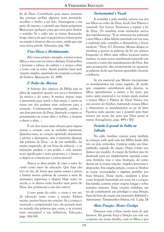 A Verdadeira Educação
lei de Deus. Contribuirá para maior interesse
das crianças ser-lhes algumas vezes permitido
escolher o trecho a ser lido. Interrogai-as a respeito do mesmo, e permiti que façam perguntas.
Mencionai qualquer coisa que sirva para ilustrar
o sentido. Se o culto não se tornar demasiado
longo, fazei com que os pequeninos tomem parte
na oração e unam-se eles ao canto, ainda que seja
uma única estrofe. Educação, pág. 186.

Orar Clara e Distintamente
Pelo vosso próprio exemplo, ensinai vossos
filhos a orar com voz clara e distinta. Ensinai-lhes
a levantar a cabeça da cadeira e a nunca cobrir
o rosto com as mãos. Assim poderão fazer suas
orações simples, repetindo em conjunto a oração
do Senhor. Manuscrito 12, 1898.

O Poder da Música
A história dos cânticos da Bíblia está repleta de sugestões quanto aos usos e benefícios
da música e do canto. A música muitas vezes
é pervertida para servir a fins maus, e assim se
torna um dos poderes mais sedutores para a
tentação. Corretamente empregada, porém, é
um dom precioso de Deus, destinado a erguer os
pensamentos às coisas altas e nobres, a inspirar
e elevar a alma. ...
É um dos meios mais eficazes para impressionar o coração com as verdades espirituais.
Quantas vezes, ao coração oprimido duramente
e pronto a desesperar, vêm à memória algumas
das palavras de Deus - as de um estribilho, há
muito esquecido, de um hino da infância - e as
tentações perdem o seu poder, a vida assume
nova significação e novo propósito, e o ânimo e
a alegria se comunicam a outras pessoas!
Nunca se deve perder de vista o valor do
canto como meio de educação. Que haja cântico no lar, de hinos que sejam suaves e puros,
e haverá menos palavras de censura e mais de
animação, esperança e alegria! Haja canto na
escola, e os alunos serão levados mais perto de
Deus, dos professores e uns dos outros!
Como parte do culto, o canto é um ato
de adoração tanto como a oração. Efetivamente, muitos hinos são orações. Se a criança é
ensinada a compreender isso, ela pensará mais
no sentido das palavras que canta, e se tornará
mais susceptível à sua influência. Educação,
págs. 166-168.

Instrumental e Vocal
À noitinha e pela manhã, uni-vos aos vossos filhos no culto de Deus, lendo Sua Palavra e
cantando Seu louvor. Ensinai-os a repetir a lei
de Deus. Os israelitas eram ensinados acerca
dos mandamentos: “E as intimarás [as palavras]
a teus filhos e delas falarás assentado em tua casa,
e andando pelo caminho, e deitando-te, e levantando-te.” Deut. 6:7. Portanto, Moisés dirigiu os
israelitas a porem as palavras da lei em música.
Enquanto os filhos mais velhos tocavam instrumentos, os mais novos marchavam cantando em
concerto o canto dos mandamentos de Deus. Em
anos posteriores, eles conservavam na memória
as palavras da lei que haviam aprendido durante
a infância.
Se era essencial que Moisés incorporasse
os mandamentos em canto sagrado, de modo
que, enquanto caminhavam pelo deserto, os
filhos aprendessem a cantar a lei verso por
verso, quão essencial é, no tempo atual, ensinar
a nossos filhos a Palavra de Deus! Vamos nós
em socorro do Senhor, instruindo nossos filhos
a observarem os mandamentos ao pé da letra.
Façamos tudo quanto nos é possível para fazer
música em nosso lar, para que Deus possa aí
entrar. Evangelismo, págs. 499 e 500.

Período Especial de Culto no
Sábado
No culto familiar, tomem parte também
as crianças, cada qual com sua Bíblia, lendo dela
um ou dois versículos. Cante-se então um hino
preferido, seguido de oração. Desta, Cristo nos
deixou um modelo. A oração do Senhor não foi
destinada para ser simplesmente repetida como
uma fórmula, mas é uma ilustração de como
devem ser as nossas orações - simples, fervorosas e
abarcantes. Em singela petição, contai ao Senhor
as vossas necessidades e exprimi gratidão por
Suas bênçãos. Desse modo, saudareis a Jesus
como hóspede bem-vindo em vosso lar e coração.
Em família convém evitar orações longas e sobre
assuntos remotos. Essas orações enfadam, em
vez de constituírem um privilégio e uma bênção.
Fazei da hora da oração um momento deleitável e
interessante. Testemunhos Seletos, vol. 3, pág. 24.

Mais Oração, Menos Castigo
Devemos orar a Deus muito mais do que
fazemos. Há grande força e bênção em orar em
conjunto em nossa família, com os filhos e por

128

 