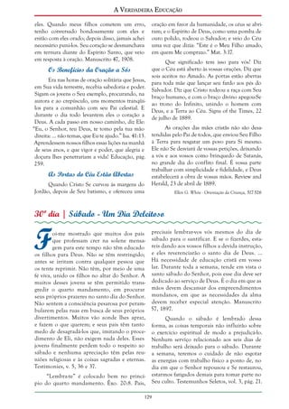 A Verdadeira Educação
eles. Quando meus filhos cometem um erro,
tenho conversado bondosamente com eles e
então com eles orado; depois disso, jamais achei
necessário puni-los. Seu coração se desmanchava
em ternura diante do Espírito Santo, que veio
em resposta à oração. Manuscrito 47, 1908.

Os Benefícios da Oração a Sós
Era nas horas de oração solitária que Jesus,
em Sua vida terrestre, recebia sabedoria e poder.
Sigam os jovens o Seu exemplo, procurando, na
aurora e ao crepúsculo, uns momentos tranqüilos para a comunhão com seu Pai celestial. E
durante o dia todo levantem eles o coração a
Deus. A cada passo em nosso caminho, diz Ele:
“Eu, o Senhor, teu Deus, te tomo pela tua mão
direita: ... não temas, que Eu te ajudo.” Isa. 41:13.
Aprendessem nossos filhos essas lições na manhã
de seus anos, e que vigor e poder, que alegria e
doçura lhes penetrariam a vida! Educação, pág.
259.

As Portas do Céu Estão Abertas
Quando Cristo Se curvou às margens do
Jordão, depois de Seu batismo, e ofereceu uma

oração em favor da humanidade, os céus se abriram; e o Espírito de Deus, como uma pomba de
ouro polido, rodeou o Salvador; e veio do Céu
uma voz que dizia: “Este é o Meu Filho amado,
em quem Me comprazo.” Mat. 3:17.
Que significado tem isso para vós? Diz
que o Céu está aberto às vossas orações. Diz que
sois aceitos no Amado. As portas estão abertas
para toda mãe que lançar seu fardo aos pés do
Salvador. Diz que Cristo rodeou a raça com Seu
braço humano, e com o braço divino apegou-Se
ao trono do Infinito, unindo o homem com
Deus, e a Terra ao Céu. Signs of the Times, 22
de julho de 1889.
As orações das mães cristãs não são desatendidas pelo Pai de todos, que enviou Seu Filho
à Terra para resgatar um povo para Si mesmo.
Ele não Se desviará de vossas petições, deixando
a vós e aos vossos como brinquedo de Satanás,
no grande dia do conflito final. É vossa parte
trabalhar com simplicidade e fidelidade, e Deus
estabelecerá a obra de vossas mãos. Review and
Herald, 23 de abril de 1889.
Ellen G. White - Orientação da Criança, 517-526

30º dia | Sábado - Um Dia Deleitoso

F

oi-me mostrado que muitos dos pais precisais lembrar-vos vós mesmos do dia de
que professam crer na solene mensa- sábado para o santificar. E se o fizerdes, estagem para este tempo não têm educado reis dando aos vossos filhos a devida instrução,
os filhos para Deus. Não se têm restringido; e eles reverenciarão o santo dia de Deus. ...
antes se irritam contra qualquer pessoa que Há necessidade de educação cristã em vosso
os tente reprimir. Não têm, por meio de uma lar. Durante toda a semana, tende em vista o
fé viva, unido os filhos no altar do Senhor. A santo sábado do Senhor, pois esse dia deve ser
muitos desses jovens se têm permitido trans- dedicado ao serviço de Deus. É o dia em que as
gredir o quarto mandamento, em procurar mãos devem descansar dos empreendimentos
seus próprios prazeres no santo dia do Senhor. mundanos, em que as necessidades da alma
Não sentem a consciência pesarosa por peram- devem receber especial atenção. Manuscrito
bularem pelas ruas em busca de seus próprios 57, 1897.
divertimentos. Muitos vão aonde lhes apraz,
Quando o sábado é lembrado dessa
e fazem o que querem; e seus pais têm tanto forma, as coisas temporais não influirão sobre
medo de desagradá-los que, imitando o proce- o exercício espiritual de modo a prejudicá-lo.
dimento de Eli, não exigem nada deles. Esses Nenhum serviço relacionado aos seis dias de
jovens finalmente perdem todo o respeito ao trabalho será deixado para o sábado. Durante
sábado e nenhuma apreciação têm pelas reu- a semana, teremos o cuidado de não esgotar
niões religiosas e às coisas sagradas e eternas. as energias com trabalho físico a ponto de, no
Testimonies, v. 5, 36 e 37.
dia em que o Senhor repousou e Se restaurou,
estarmos fatigados demais para tomar parte no
“Lembra-te” é colocado bem no princípio do quarto mandamento. Êxo. 20:8. Pais, Seu culto. Testemunhos Seletos, vol. 3, pág. 21.
129

 