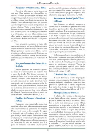 A Verdadeira Educação
Freqüentar os Cultos com os Filhos
Os pais e mães devem tornar uma regra
que seus filhos assistam ao culto público no
sábado. E devem pôr em vigor essa regra pelo
seu próprio exemplo. É nosso dever ordenar nossos filhos e nossa casa depois de nós, como fez
Abraão. Tanto pelo exemplo como por preceito,
devemos impressioná-los com a importância do
ensino religioso. Todos os que fizeram o voto
batismal têm-se consagrado solenemente ao serviço de Deus; estão sob a obrigação contratual
e se colocarem, e aos seus filhos, onde possam
obter todos os incentivos e animação possíveis
na vida cristã. Review and Herald, 13 de junho
de 1882.
Mas, enquanto adoramos a Deus, não
devemos considerar isto um trabalho penoso e
ingrato. O sábado do Senhor deve tornar-se uma
bênção para nós e para nossos filhos. Devem
considerar o sábado como um dia deleitoso, um
dia que Deus santificou; e assim o considerarão,
se forem devidamente ensinados. Manuscrito 3,
1879.

Roupas Apropriadas Para a Casa
de Culto
Muitos precisam ser instruídos quanto
ao modo de se apresentarem nas reuniões para
o culto do sábado. Não devem comparecer à
presença divina com roupa usada no serviço
durante a semana. Todos devem ter uma roupa
especial para assistir aos cultos de sábado. Conquanto não seja lícito adaptar-nos às modas do
mundo, nossa aparência exterior não nos deve
ser indiferente. Devemos vestir-nos com asseio e
elegância, mesmo que sem luxo e sem adornos.
Os filhos de Deus devem estar limpos interior e
exteriormente. Testemunhos Seletos, v. 3, 22.

Explicar às Crianças o Sermão do
Sábado
Os pastores estão empenhados numa obra
sagrada e solene, mas sobre os ouvintes repousa
uma responsabilidade igualmente tão sagrada.
Devem ouvir com a determinação de seguir
a instrução que todos devem pôr em prática
para alcançar a vida eterna. Todo ouvinte deve
esforçar-se por compreender cada apresentação
da verdade bíblica como sendo uma mensagem
de Deus para ele, para ser recebida pela fé e
posta em prática na vida diária. Os pais devem

explicar aos filhos as palavras faladas no púlpito,
para que eles também possam compreender e ter
aquele conhecimento que, posto em prática, traz
abundante graça e paz. Manuscrito 41, 1903.

Preparar um Prato Especial Para
o Almoço
Não devemos, no sábado, aumentar a
quantidade de alimento ou preparar maior variedade do que nos outros dias. Ao contrário, a
refeição no sábado deve ser mais simples, sendo
conveniente comer menos do que comumente,
a fim de ter o espírito claro e em condições de
compreender os temas espirituais. A alimentação
em excesso entorpece a mente. As mais preciosas
verdades podem ser ouvidas sem serem apreciadas, por estar a mente obscurecida por um
regime alimentar impróprio. Por comer demais
aos sábados, muitos têm contribuído mais do
que imaginam para desonrar a Deus.
Embora deva abster-se de cozinhar aos sábados, não é necessário ingerir a comida fria. Em
dias frios, convém aquecer o alimento preparado
no dia anterior. As refeições, posto que simples,
devem ser apetitosas e atraentes. Trate-se de
arranjar qualquer prato especial, que a família
não costuma comer todos os dias. Testemunhos
Seletos, vol. 3, págs. 23 e 24.

O Resto do Dia é Precioso
A Escola Sabatina e o culto de pregação
ocupam apenas uma parte do sábado. O tempo
restante poderá ser passado em casa e ser o mais
precioso e sagrado que o sábado proporciona.
Boa parte desse tempo os pais deverão passar
com os filhos. Testemunhos Seletos, vol. 3, 24

Planejar Leitura e Conversa
O sábado - oh! - tornai-o o dia mais doce
e mais abençoado de toda a semana. ... Os pais
podem e devem dar atenção aos filhos, lendolhes as partes mais atraentes da história bíblica,
ensinando-os a reverenciar o dia de sábado,
guardando-o segundo o mandamento. E isso
não se poderá realizar se os pais não sentirem
a responsabilidade de interessar os filhos. Mas,
se seguirem a devida atitude, poderão tornar o
sábado um deleite! As crianças podem ser interessadas na boa leitura ou na conversa acerca da
salvação de sua alma. Mas terão de ser educadas
e ensinadas. O coração natural não gosta de
pensar em Deus, no Céu, ou nas coisas celestiais.

131

 