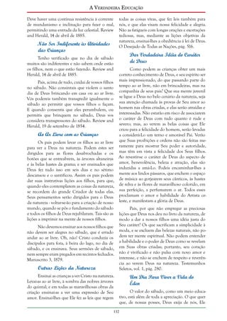 A Verdadeira Educação
Deve haver uma contínua resistência à corrente
de mundanismo e inclinação para fazer o mal,
permitindo uma entrada da luz celestial. Review
and Herald, 14 de abril de 1885.

Não Ser Indiferente às Atividades
das Crianças

todas as coisas vivas, que fez leis também para
nós, e que elas visam nossa felicidade e alegria.
Não as fatigueis com longas orações e exortações
tediosas, mas, mediante as lições objetivas da
natureza, ensinai-lhes a obediência à lei de Deus.
O Desejado de Todas as Nações, pág. 516.

Dar Verdadeira Idéia do Caráter
de Deus

Tenho verificado que no dia de sábado
muitos são indiferentes e não sabem onde estão
os filhos, nem o que estão fazendo. Review and
Herald, 14 de abril de 1885.
Pais, acima de tudo, cuidai de vossos filhos
no sábado. Não consintais que violem o santo
dia de Deus brincando em casa ou ao ar livre.
Vós podereis também transgredir igualmente o
sábado ao permitir que vossos filhos o façam.
E quando consentis que eles perambulem, ou
permitis que brinquem no sábado, Deus vos
considera transgressores do sábado. Review and
Herald, 19 de setembro de 1854.

Ao Ar Livre com as Crianças
Os pais podem levar os filhos ao ar livre
para ver a Deus na natureza. Podem estes ser
dirigidos para as flores desabrochadas e os
botões que se entreabrem, às árvores altaneiras
e às belas hastes da grama; e ser ensinados que
Deus fez tudo isso em seis dias e no sétimo
descansou e o santificou. Assim os pais podem
dar suas instrutivas lições aos filhos, para que,
quando eles contemplarem as coisas da natureza,
se recordem do grande Criador de todas elas.
Seus pensamentos serão dirigidos para o Deus
da natureza - voltar-se-ão para a criação de nosso
mundo, quando se pôs o fundamento do sábado
e todos os filhos de Deus rejubilaram. Tais são as
lições a imprimir na mente de nossos filhos.
Não devemos ensinar aos nossos filhos que
não devem ser alegres no sábado, que é errado
andar ao ar livre. Oh, não! Cristo conduzia os
discípulos para fora, à beira do lago, no dia de
sábado, e os ensinava. Seus sermões de sábado,
nem sempre eram pregados em recintos fechados.
Manuscrito 3, 1879.

Outras Lições da Natureza
Ensinai as crianças a ver Cristo na natureza.
Levai-as ao ar livre, à sombra das nobres árvores
do quintal; e em todas as maravilhosas obras da
criação ensinai-as a ver uma expressão de Seu
amor. Ensinai-lhes que Ele fez as leis que regem

Como podem as crianças obter um mais
correto conhecimento de Deus, e seu espírito ser
mais impressionado, do que passando parte do
tempo ao ar livre, não em brincadeiras, mas na
companhia de seus pais? Que sua mente juvenil
se ligue a Deus no belo cenário da natureza, seja
sua atenção chamada às provas de Seu amor ao
homem nas obras criadas, e elas serão atraídas e
interessadas. Não estarão em risco de associarem
o caráter de Deus com tudo quanto é rude e
severo; mas, ao verem as belas coisas que Ele
criou para a felicidade do homem, serão levadas
a considerá-Lo um terno e amorável Pai. Verão
que Suas proibições e ordens não são feitas meramente para mostrar Seu poder e autoridade,
mas têm em vista a felicidade dos Seus filhos.
Ao revestir-se o caráter de Deus do aspecto de
amor, benevolência, beleza e atração, elas são
induzidas a amá-Lo. Podeis encaminhar-lhes a
mente aos lindos pássaros, que enchem o espaço
de música ao gorjearem seus cânticos, às hastes
de relva e às flores de maravilhoso colorido, em
sua perfeição, a perfumarem o ar. Todos esses
proclamam o amor e habilidade do Artista celeste, e manifestam a glória de Deus.
Pais, por que não empregar as preciosas
lições que Deus nos deu no livro da natureza, de
modo a dar a nossos filhos uma idéia justa do
Seu caráter? Os que sacrificam a simplicidade à
moda, e se excluem das belezas naturais, não podem ter mente espiritual. Não podem entender
a habilidade e o poder de Deus como se revelam
em Suas obras criadas; portanto, seu coração
não é vivificado e não pulsa com novo amor e
interesse, e não se enchem de respeito e reverência ao verem Deus na natureza. Testemunhos
Seletos, vol. 1, pág. 280.

Um Dia Para Viver a Vida do
Éden
O valor do sábado, como um meio educativo, está além de toda a apreciação. O que quer
que, de nossas posses, Deus exija de nós, Ele

132

 
