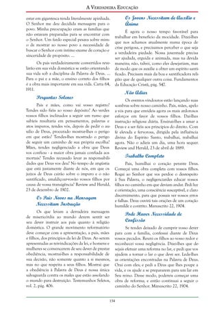A Verdadeira Educação
estar em gigantesca tenda literalmente apinhada.
O Senhor me deu decidida mensagem para o
povo. Minha preocupação eram as famílias que
não estavam preparadas para se encontrar com
o Senhor. Um fardo especial pesava sobre mim:
o de mostrar ao nosso povo a necessidade de
buscar o Senhor com íntimo exame de coração e
sinceridade de propósito. ...
Os pais verdadeiramente convertidos revelarão em sua vida doméstica se estão orientando
sua vida sob a disciplina da Palavra de Deus. ...
Para o pai e a mãe, o ensino correto dos filhos
é a obra mais importante em sua vida. Carta 64,
1911.

Perguntas Solenes
Pais e mães, como vai vosso registro?
Tendes sido fiéis ao vosso depósito? Ao verdes
vossos filhos inclinados a seguir um rumo que
sabíeis resultaria em pensamentos, palavras e
atos impuros, tendes vós, depois de pedir o auxílio de Deus, procurado mostrar-lhes o perigo
em que estão? Tendes-lhes mostrado o perigo
de seguir um caminho de sua própria escolha?
Mães, tendes negligenciado a obra que Deus
vos confiou - a maior obra jamais confiada aos
mortais? Tendes recusado levar as responsabilidades que Deus vos deu? No tempo de angústia
que está justamente diante de nós, em que os
juízos de Deus cairão sobre o impuro e o não
santificado, amaldiçoar-vos-ão vossos filhos por
causa de vossa transigência? Review and Herald,
23 de dezembro de 1902.

Os Pais Novos na Mensagem
Necessitam Instrução
Os que levam a derradeira mensagem
de misericórdia ao mundo devem sentir ser
seu dever instruir aos pais quanto à religião
doméstica. O grande movimento reformatório
deve começar com a apresentação, a pais, mães
e filhos, dos princípios da lei de Deus. Ao serem
apresentadas as reivindicações da lei, e homens e
mulheres se convencerem de seu dever de prestar
obediência, mostrai-lhes a responsabilidade de
sua decisão, não somente quanto a si mesmos,
mas no que respeita a seus filhos. Mostrai que
a obediência à Palavra de Deus é nossa única
salvaguarda contra os males que estão assolando
o mundo para destruição. Testemunhos Seletos,
vol. 2, pág. 406.

Os Jovens Necessitam de Auxílio e
Ânimo
É agora o nosso tempo favorável para
trabalhar em benefício da mocidade. Dizei-lhes
que nos achamos atualmente numa época de
crise perigosa, e precisamos perceber o que seja
a verdadeira piedade. Nossa juventude precisa
ser ajudada, erguida e animada, mas na devida
maneira; não, talvez, como eles desejariam, mas
de modo que os auxilie a obter um espírito santificado. Precisam mais da boa e santificadora religião que de qualquer outra coisa. Fundamentos
da Educação Cristã, pág. 547.

Não Adiar
Os eventos vindouros estão lançando suas
sombras sobre nosso caminho. Pais, mães, apelo
a vós para que envideis agora os mais ardorosos
esforços em favor de vossos filhos. Dai-lhes
instrução religiosa diária. Ensinai-lhes a amar a
Deus e a ser fiéis aos princípios do direito. Com
fé elevada e fervorosa, dirigida pela influência
divina do Espírito Santo, trabalhai, trabalhai
agora. Não o adieis um dia, uma hora sequer.
Review and Herald, 23 de abril de 1889.

Trabalho Completo
Pais, humilhai o coração perante Deus.
Começai uma obra completa com vossos filhos.
Rogai ao Senhor que vos perdoe o desrespeito
à Sua Palavra, o negligenciardes educar vossos
filhos no caminho em que deviam andar. Pedi luz
e orientação, uma consciência susceptível, e claro
discernimento, para que possais ver vossos erros
e falhas. Deus ouvirá tais orações de um coração
humilde e contrito. Manuscrito 22, 1904.

Pode Haver Necessidade de
Confissão
Se tendes deixado de cumprir vosso dever
para com a família, confessai diante de Deus
vossos pecados. Reuni os filhos ao vosso redor e
reconhecei vossa negligência. Dizei-lhes que desejais efetuar uma reforma no lar, e pedi que vos
ajudem a tornar o lar o que deve ser. Lede-lhes
as orientações encontradas na Palavra de Deus.
Orai com eles; e pedi a Deus que lhes poupe a
vida, e os ajude a se prepararem para um lar em
Seu reino. Desse modo, podereis começar uma
obra de reforma; e então continuai a seguir o
caminho do Senhor. Manuscrito 22, 1904.

134

 