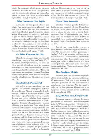 A Verdadeira Educação
missão. Recompensará, afinal, às mães tornarem
a formação de caráter dos filhos a sua primeira e
mais alta consideração, a fim de que os espinhos
não se enraízem e produzam abundante safra.
Signs of the Times, 5 de agosto de 1875.

colheita. Plantam árvores para que outros comam o fruto. Aqui estão contentes por saberem
que puseram em atividade forças para promover
o bem. No além serão vistas a ação e reação de
todas estas forças. Educação, págs. 305 e 306.

Filhos Condenarão Pais Infiéis

Para a Terra Prometida

A maldição de Deus pesará sobre os pais
infiéis. Eles não somente estão plantando espinhos que os hão de ferir aqui, mas encontrarão
a própria infidelidade quando se assentar o juízo.
Muitos filhos se erguerão no juízo e condenarão
os pais por não os haverem reprimido, e os acusarão de serem destruídos. A falsa compaixão e o
amor cego dos pais fazem com que eles desculpem
as faltas dos filhos, deixando-as sem correção, e
os filhos se perdem em conseqüência disso, e o
sangue de sua alma recairá sobre os pais infiéis.
Testemunhos Seletos, vol. 1, págs. 77 e 78.

Deus tem permitido que a luz de Seu trono
brilhe por todo o caminho da vida. Uma coluna
de nuvem de dia, uma coluna de fogo à noite,
move-se diante de nós, como se movia diante
do antigo Israel. É privilégio dos pais cristãos
hoje, como era privilégio dos filhos de Deus na
antiguidade, levar consigo os filhos para a Terra
Prometida. Signs of the Times, 24 de novembro
de 1881.

Desejais que vossa família pertença a
Deus. Desejais conduzi-la aos portais da cidade e
dizer: “Eis-me aqui, com os filhos que me deu o
Senhor.” Podem ser homens e mulheres que teOs Filhos Honrarão Pais Fiéis
nham alcançado a varonilidade ou feminilidade,
Quando se assentar o juízo, e os livros fomas são vossos filhos da mesma forma; e vossa
rem abertos, quando o “bem está” (Mat. 25:21)
educação e vigilância sobre eles têm sido abendo grande Juiz for pronunciado, e a coroa de
çoadas por Deus, até estarem como vencedores.
glória imortal, colocada na fronte do vencedor,
Agora podeis dizer: “Eis-me aqui, com os filhos.”
muitos erguerão essas coroas à vista do Universo
Manuscrito 49, 1894.
reunido e, indicando sua mãe, dirão: “Ela me fez
Elos Familiares Refeitos
tudo quanto sou mediante a graça de Deus. Seus
ensinos, suas orações, foram abençoados quanto
Jesus vem, vem com as nuvens e em grande
à minha salvação eterna.” Mensagens aos Jovens, glória. Uma multidão de anjos resplandecentes
pág. 330.
O acompanhará. Virá para honrar aos que O

Resultados do Preparo Fiel
Ali, todos os que trabalham com um
espírito desinteressado contemplarão os frutos
dos seus labores. Ver-se-á o resultado de todo
princípio correto e nobre ação. Alguma coisa
disso vemos aqui. Mas quão pouco dos resultados dos mais nobres trabalhos deste mundo é
o que se manifesta nesta vida aos que os fazem!
Quantos labutam abnegadamente, incansavelmente, por aqueles que ficam além de seu
alcance e conhecimento! Pais e professores tombam em seu último sono, parecendo o trabalho
de sua vida ter sido feito em vão; não sabem
que sua fidelidade descerrou fontes de bênçãos
que jamais poderão deixar de fluir; apenas pela
fé vêem as crianças que educaram tornarem-se
uma bênção e inspiração a seus semelhantes, e
essa influência repetir-se mil vezes mais. ... Os
homens lançam a semente, da qual, sobre as
suas sepulturas, outros recolhem a abençoada

amaram e guardaram os Seus mandamentos e
para levá-los para Si mesmo. Não Se esqueceu
deles ou de Sua promessa. Haverá uma nova
ligação da corrente familiar. Review and Herald,
22 de novembro de 1906.

Conforto Para uma Mãe Desolada
Perguntais quanto à salvação de vossos
pequeninos. As palavras de Cristo são a resposta
para vós: “Deixai os pequeninos e não os estorveis
de vir a Mim, porque dos tais é o reino dos Céus.”
Mat. 19:14. Lembrai-vos da profecia: “Assim diz o
Senhor: Uma voz se ouviu em Ramá, lamentação,
choro amargo; Raquel chora seus filhos, sem admitir consolação por eles. ... Assim diz o Senhor:
Reprime a voz de choro, e as lágrimas de teus
olhos; porque há galardão para o teu trabalho, diz
o Senhor; pois eles voltarão da terra do inimigo.
E há esperanças, no derradeiro fim, para os teus
descendentes, diz o Senhor, porque teus filhos
voltarão para o seu país.” Jer. 31:15-17.

137

 
