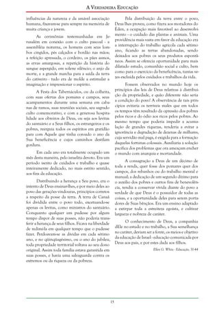 A Verdadeira Educação
influências da natureza e da amável associação
humana, fixavam-se para sempre na memória de
muita criança e jovem.

Pela distribuição da terra entre o povo,
Deus lhes proveu, como fizera aos moradores do
Éden, a ocupação mais favorável ao desenvolvimento - o cuidado das plantas e animais. Uma
providência mais vasta em favor da educação era
a interrupção do trabalho agrícola cada sétimo
ano, ficando as terras abandonadas, sendo
deixados aos pobres os seus produtos espontâneos. Assim se oferecia oportunidade para mais
dilatado estudo, comunhão social e culto, bem
como para o exercício da beneficência, tantas vezes excluída pelos cuidados e trabalhos da vida.

As cerimônias testemunhadas em Jerusalém em conexão com o culto pascoal - a
assembléia noturna, os homens com seus lombos cingidos, pés calçados e bordão nas mãos;
a refeição apressada, o cordeiro, os pães asmos,
as ervas amargosas, a repetição da história do
sangue aspergido, em solene silêncio; o anjo da
morte, e a grande marcha para a saída da terra
do cativeiro - tudo era de molde a estimular a
imaginação e impressionar o espírito.

Fossem observados no mundo hoje os
princípios das leis de Deus relativas à distribuição da propriedade, e quão diferente não seria
a condição do povo! A observância de tais princípios evitaria os terríveis males que em todos
os tempos têm resultado da opressão dos pobres
pelos ricos e do ódio aos ricos pelos pobres. Ao
mesmo tempo que poderia impedir a acumulação de grandes riquezas, tenderia a evitar a
ignorância e degradação de dezenas de milhares,
cuja servidão mal paga, é exigida para a formação
daquelas fortunas colossais. Auxiliaria a solução
pacífica dos problemas que ora ameaçam encher
o mundo com anarquia e mortandade.

A Festa dos Tabernáculos, ou da colheita,
com suas ofertas dos pomares e campos, seus
acampamentos durante uma semana em cabanas de ramos, suas reuniões sociais, seu sagrado
culto comemorativo, e com a generosa hospitalidade aos obreiros de Deus, ou seja aos levitas
do santuário e a Seus filhos, os estrangeiros e os
pobres, reerguia todos os espíritos em gratidão
para com Aquele que tinha coroado o ano da
Sua beneficência e cujos caminhos destilam
gordura.
Em cada ano era totalmente ocupado um
mês desta maneira, pelo israelita devoto. Era um
período isento de cuidados e trabalho e quase
inteiramente dedicado, no mais estrito sentido,
aos fins da educação.

A consagração a Deus de um décimo de
toda a renda, quer fosse dos pomares quer dos
campos, dos rebanhos ou do trabalho mental e
manual; a dedicação de um segundo dízimo para
o auxílio dos pobres e outros fins de benevolência, tendia a conservar vívida diante do povo a
verdade de que Deus é o possuidor de todas as
coisas, e a oportunidade deles para serem portadores de Suas bênçãos. Era um ensino adaptado
a extirpar toda a estreiteza egoísta, e cultivar
largueza e nobreza de caráter.

Distribuindo a herança a Seu povo, era o
intento de Deus ensinar-lhes, e por meio deles ao
povo das gerações vindouras, princípios corretos
a respeito da posse da terra. A terra de Canaã
foi dividida entre o povo todo, excetuando-se
apenas os levitas, como ministros do santuário.
Conquanto qualquer um pudesse por algum
tempo dispor de suas posses, não poderia transferir a herança de seus filhos. Ficava na liberdade
de redimi-la em qualquer tempo que o pudesse
fazer. Perdoavam-se as dívidas em cada sétimo
ano, e no qüinqüagésimo, ou o ano do jubileu,
toda propriedade territorial voltava ao seu dono
original. Assim toda família estava garantida em
suas posses, e havia uma salvaguarda contra os
extremos ou da riqueza ou da pobreza.

O conhecimento de Deus, a companhia
dEle no estudo e no trabalho, a Sua semelhança
no caráter, deviam ser a fonte, os meios e objetivo
da educação de Israel - educação comunicada por
Deus aos pais, e por estes dada aos filhos.
Ellen G. White - Educação, 31-44

15

 