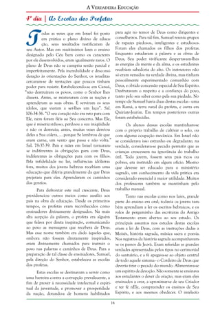 A Verdadeira Educação

4º dia | As Escolas dos Profetas

T

odas as vezes que em Israel foi posto
em prática o plano divino de educação, seus resultados testificaram de
seu Autor. Mas em muitíssimos lares o ensino
designado pelo Céu bem como os caracteres
por ele desenvolvidos, eram igualmente raros. O
plano de Deus não se cumpriu senão parcial e
imperfeitamente. Pela incredulidade e desconsideração às orientações do Senhor, os israelitas
cercaram-se de tentações que poucos tinham
poder para resistir. Estabelecendo-se em Canaã,
“não destruíram os povos, como o Senhor lhes
dissera. Antes, se misturaram com as nações e
aprenderam as suas obras. E serviram os seus
ídolos, que vieram a ser-lhes um laço”. Sal.
106:34-36. “O seu coração não era reto para com
Ele, nem foram fiéis ao Seu concerto. Mas Ele,
que é misericordioso, perdoou a sua iniqüidade
e não os destruiu; antes, muitas vezes desviou
deles a Sua cólera, ... porque Se lembrou de que
eram carne, um vento que passa e não volta.”
Sal. 78:37-39. Pais e mães em Israel tornaramse indiferentes às obrigações para com Deus,
indiferentes às obrigações para com os filhos.
Pela infidelidade no lar, influências idólatras
fora, muitos dos jovens hebreus recebiam uma
educação que diferia grandemente da que Deus
projetara para eles. Aprenderam os caminhos
dos gentios.

para agir no temor de Deus como dirigentes e
conselheiros. Para tal fim, Samuel reuniu grupos
de rapazes piedosos, inteligentes e estudiosos.
Foram eles chamados os filhos dos profetas.
Enquanto estudavam a palavra e as obras de
Deus, Seu poder vivificante despertavam-lhes
as energias da mente e da alma, e os estudantes
recebiam sabedoria do alto. Os instrutores não
só eram versados na verdade divina, mas tinham
pessoalmente experimentado comunhão com
Deus, e obtido concessão especial de Seu Espírito.
Desfrutavam o respeito e a confiança do povo,
tanto pelo seu saber como pela sua piedade. No
tempo de Samuel havia duas destas escolas - uma
em Ramá, a terra natal do profeta, e outra em
Quiriate-Jearim. Em tempos posteriores outras
foram estabelecidas.
Os alunos dessas escolas mantinham-se
com o próprio trabalho de cultivar o solo, ou
com alguma ocupação mecânica. Em Israel não
se considerava isso estranho ou degradante; na
verdade, considerava-se pecado permitir que as
crianças crescessem na ignorância do trabalho
útil. Todo jovem, fossem seus pais ricos ou
pobres, era instruído em algum ofício. Mesmo
que devesse ser educado para o ministério
sagrado, um conhecimento da vida prática era
considerado essencial à maior utilidade. Muitos
dos professores também se mantinham pelo
trabalho manual.

Para defrontar este mal crescente, Deus
providenciou outros meios como auxílio aos
Tanto nas escolas como nos lares, grande
pais na obra da educação. Desde os primeiros parte do ensino era oral; todavia os jovens tamtempos, os profetas eram reconhecidos como bém aprendiam a ler os escritos hebraicos, e os
ensinadores divinamente designados. Na mais rolos de pergaminho das escrituras do Antigo
alta acepção da palavra, o profeta era alguém Testamento eram abertos ao seu estudo. Os
que falava por direta inspiração, comunicando principais assuntos nos estudos destas escolas
ao povo as mensagens que recebera de Deus. eram a lei de Deus, com as instruções dadas a
Mas esse nome também era dado àqueles que, Moisés, história sagrada, música sacra e poesia.
embora não fossem diretamente inspirados, Nos registros da história sagrada acompanhavameram divinamente chamados para instruir o se os passos de Jeová. Eram referidas as grandes
povo nas palavras e caminhos de Deus. Para a verdades apresentadas pelos tipos no cerimonial
preparação de tal classe de ensinadores, Samuel, do santuário, e a fé apegava-se ao objeto central
pela direção do Senhor, estabeleceu as escolas de todo aquele sistema - o Cordeiro de Deus que
dos profetas.
deveria tirar o pecado do mundo. Alimentava-se
um espírito de devoção. Não somente se ensinava
Estas escolas se destinavam a servir como
uma barreira contra a corrupção prevalecente, a aos estudantes o dever da oração, mas eram eles
fim de prover à necessidade intelectual e espiri- ensinados a orar, a aproximar-se de seu Criador
tual da juventude, e promover a prosperidade e ter fé nEle, compreender os ensinos de Seu
da nação, dotando-a de homens habilitados Espírito, e aos mesmos obedecer. O intelecto
16

 