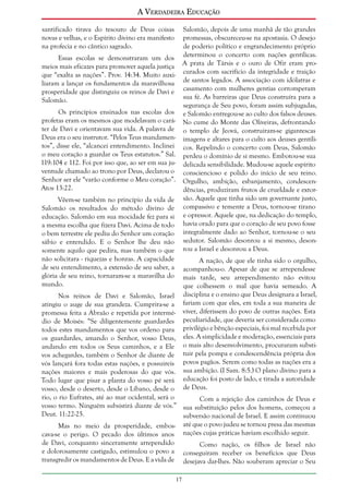 A Verdadeira Educação
santificado tirava do tesouro de Deus coisas
novas e velhas, e o Espírito divino era manifesto
na profecia e no cântico sagrado.

Salomão, depois de uma manhã de tão grandes
promessas, obscureceu-se na apostasia. O desejo
de poderio político e engrandecimento próprio
determinou o concerto com nações gentílicas.
A prata de Társis e o ouro de Ofir eram procurados com sacrifício da integridade e traição
de santos legados. A associação com idólatras e
casamento com mulheres gentias corromperam
sua fé. As barreiras que Deus construíra para a
segurança de Seu povo, foram assim subjugadas,
e Salomão entregou-se ao culto dos falsos deuses.
No cume do Monte das Oliveiras, defrontando
o templo de Jeová, construíram-se gigantescas
imagens e altares para o culto aos deuses gentílicos. Repelindo o concerto com Deus, Salomão
perdeu o domínio de si mesmo. Embotou-se sua
delicada sensibilidade. Mudou-se aquele espírito
consciencioso e polido do início de seu reino.
Orgulho, ambição, esbanjamento, condescendências, produziram frutos de crueldade e extorsão. Aquele que tinha sido um governante justo,
compassivo e temente a Deus, tornou-se tirano
e opressor. Aquele que, na dedicação do templo,
havia orado para que o coração de seu povo fosse
integralmente dado ao Senhor, tornou-se o seu
sedutor. Salomão desonrou a si mesmo, desonrou a Israel e desonrou a Deus.

Essas escolas se demonstraram um dos
meios mais eficazes para promover aquela justiça
que “exalta as nações”. Prov. 14:34. Muito auxiliaram a lançar os fundamentos da maravilhosa
prosperidade que distinguiu os reinos de Davi e
Salomão.
Os princípios ensinados nas escolas dos
profetas eram os mesmos que modelavam o caráter de Davi e orientavam sua vida. A palavra de
Deus era o seu instrutor. “Pelos Teus mandamentos”, disse ele, “alcancei entendimento. Inclinei
o meu coração a guardar os Teus estatutos.” Sal.
119:104 e 112. Foi por isso que, ao ser em sua juventude chamado ao trono por Deus, declarou o
Senhor ser ele “varão conforme o Meu coração”.
Atos 13:22.
Vêem-se também no princípio da vida de
Salomão os resultados do método divino de
educação. Salomão em sua mocidade fez para si
a mesma escolha que fizera Davi. Acima de todo
o bem terrestre ele pediu do Senhor um coração
sábio e entendido. E o Senhor lhe deu não
somente aquilo que pedira, mas também o que
não solicitara - riquezas e honras. A capacidade
de seu entendimento, a extensão de seu saber, a
glória de seu reino, tornaram-se a maravilha do
mundo.

A nação, de que ele tinha sido o orgulho,
acompanhou-o. Apesar de que se arrependesse
mais tarde, seu arrependimento não evitou
que colhessem o mal que havia semeado. A
disciplina e o ensino que Deus designara a Israel,
fariam com que eles, em toda a sua maneira de
viver, diferissem do povo de outras nações. Esta
peculiaridade, que deveria ser considerada como
privilégio e bênção especiais, foi mal recebida por
eles. A simplicidade e moderação, essenciais para
o mais alto desenvolvimento, procuraram substituir pela pompa e condescendência própria dos
povos pagãos. Serem como todas as nações era a
sua ambição. (I Sam. 8:5.) O plano divino para a
educação foi posto de lado, e tirada a autoridade
de Deus.

Nos reinos de Davi e Salomão, Israel
atingiu o auge de sua grandeza. Cumprira-se a
promessa feita a Abraão e repetida por intermédio de Moisés: “Se diligentemente guardardes
todos estes mandamentos que vos ordeno para
os guardardes, amando o Senhor, vosso Deus,
andando em todos os Seus caminhos, e a Ele
vos achegardes, também o Senhor de diante de
vós lançará fora todas estas nações, e possuireis
nações maiores e mais poderosas do que vós.
Todo lugar que pisar a planta do vosso pé será
vosso, desde o deserto, desde o Líbano, desde o
rio, o rio Eufrates, até ao mar ocidental, será o
Com a rejeição dos caminhos de Deus e
vosso termo. Ninguém subsistirá diante de vós.” sua substituição pelos dos homens, começou a
Deut. 11:22-25.
subversão nacional de Israel. E assim continuou
até que o povo judeu se tornou presa das mesmas
Mas no meio da prosperidade, emboscava-se o perigo. O pecado dos últimos anos nações cujas práticas haviam escolhido seguir.
de Davi, conquanto sinceramente arrependido
Como nação, os filhos de Israel não
e dolorosamente castigado, estimulou o povo a conseguiram receber os benefícios que Deus
transgredir os mandamentos de Deus. E a vida de desejava dar-lhes. Não souberam apreciar o Seu
17

 