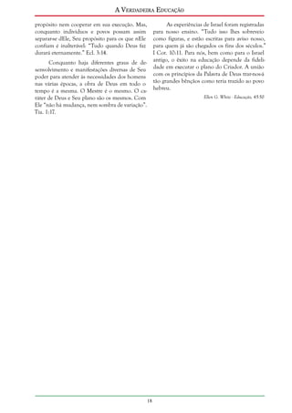 A Verdadeira Educação
propósito nem cooperar em sua execução. Mas,
conquanto indivíduos e povos possam assim
separar-se dEle, Seu propósito para os que nEle
confiam é inalterável: “Tudo quando Deus faz
durará eternamente.” Ecl. 3:14.

As experiências de Israel foram registradas
para nosso ensino. “Tudo isso lhes sobreveio
como figuras, e estão escritas para aviso nosso,
para quem já são chegados os fins dos séculos.”
I Cor. 10:11. Para nós, bem como para o Israel
antigo, o êxito na educação depende da fidelidade em executar o plano do Criador. A união
com os princípios da Palavra de Deus trar-nos-á
tão grandes bênçãos como teria trazido ao povo
hebreu.

Conquanto haja diferentes graus de desenvolvimento e manifestações diversas de Seu
poder para atender às necessidades dos homens
nas várias épocas, a obra de Deus em todo o
tempo é a mesma. O Mestre é o mesmo. O caráter de Deus e Seu plano são os mesmos. Com
Ele “não há mudança, nem sombra de variação”.
Tia. 1:17.

Ellen G. White - Educação, 45-50

18

 