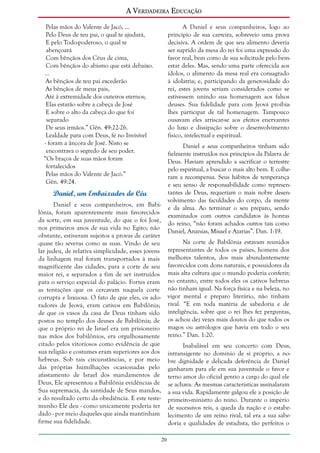 A Verdadeira Educação
Pelas mãos do Valente de Jacó, ...
Pelo Deus de teu pai, o qual te ajudará,
E pelo Todo-poderoso, o qual te
abençoará
Com bênçãos dos Céus de cima,
Com bênçãos do abismo que está debaixo.
...
As bênçãos de teu pai excederão
As bênçãos de meus pais,
Até à extremidade dos outeiros eternos;
Elas estarão sobre a cabeça de José
E sobre o alto da cabeça do que foi
separado
De seus irmãos.” Gên. 49:22-26.
Lealdade para com Deus, fé no Invisível
- foram a âncora de José. Nisto se
encontrava o segredo de seu poder.
“Os braços de suas mãos foram
fortalecidos
Pelas mãos do Valente de Jacó.”
Gên. 49:24.

A Daniel e seus companheiros, logo ao
princípio de sua carreira, sobreveio uma prova
decisiva. A ordem de que seu alimento deveria
ser suprido da mesa do rei foi uma expressão do
favor real, bem como de sua solicitude pelo bemestar deles. Mas, sendo uma parte oferecida aos
ídolos, o alimento da mesa real era consagrado
à idolatria; e, participando da generosidade do
rei, estes jovens seriam considerados como se
estivessem unindo sua homenagem aos falsos
deuses. Sua fidelidade para com Jeová proibialhes participar de tal homenagem. Tampouco
ousavam eles arriscar-se aos efeitos enervantes
do luxo e dissipação sobre o desenvolvimento
físico, intelectual e espiritual.
Daniel e seus companheiros tinham sido
fielmente instruídos nos princípios da Palavra de
Deus. Haviam aprendido a sacrificar o terrestre
pelo espiritual, a buscar o mais alto bem. E colheram a recompensa. Seus hábitos de temperança
e seu senso de responsabilidade como representantes de Deus, requeriam o mais nobre desenvolvimento das faculdades do corpo, da mente
e da alma. Ao terminar o seu preparo, sendo
examinados com outros candidatos às honras
do reino, “não foram achados outros tais como
Daniel, Ananias, Misael e Azarias”. Dan. 1:19.

Daniel, um Embaixador do Céu
Daniel e seus companheiros, em Babilônia, foram aparentemente mais favorecidos
da sorte, em sua juventude, do que o foi José,
nos primeiros anos de sua vida no Egito; não
obstante, estiveram sujeitos a provas de caráter
quase tão severas como as suas. Vindo de seu
lar judeu, de relativa simplicidade, esses jovens
da linhagem real foram transportados à mais
magnificente das cidades, para a corte de seu
maior rei, e separados a fim de ser instruídos
para o serviço especial do palácio. Fortes eram
as tentações que os cercavam naquela corte
corrupta e luxuosa. O fato de que eles, os adoradores de Jeová, eram cativos em Babilônia;
de que os vasos da casa de Deus tinham sido
postos no templo dos deuses de Babilônia; de
que o próprio rei de Israel era um prisioneiro
nas mãos dos babilônios, era orgulhosamente
citado pelos vitoriosos como evidência de que
sua religião e costumes eram superiores aos dos
hebreus. Sob tais circunstâncias, e por meio
das próprias humilhações ocasionadas pelo
afastamento de Israel dos mandamentos de
Deus, Ele apresentou a Babilônia evidências de
Sua supremacia, da santidade de Seus mandos,
e do resultado certo da obediência. E este testemunho Ele deu - como unicamente poderia ter
dado - por meio daqueles que ainda mantinham
firme sua fidelidade.

Na corte de Babilônia estavam reunidos
representantes de todos os países, homens dos
melhores talentos, dos mais abundantemente
favorecidos com dons naturais, e possuidores da
mais alta cultura que o mundo poderia conferir;
no entanto, entre todos eles os cativos hebreus
não tinham igual. Na força física e na beleza, no
vigor mental e preparo literário, não tinham
rival. “E em toda matéria de sabedoria e de
inteligência, sobre que o rei lhes fez perguntas,
os achou dez vezes mais doutos do que todos os
magos ou astrólogos que havia em todo o seu
reino.” Dan. 1:20.
Inabalável em seu concerto com Deus,
intransigente no domínio de si próprio, a nobre dignidade e delicada deferência de Daniel
ganharam para ele em sua juventude o favor e
terno amor do oficial gentio a cargo do qual ele
se achava. As mesmas características assinalaram
a sua vida. Rapidamente galgou ele a posição de
primeiro-ministro do reino. Durante o império
de sucessivos reis, a queda da nação e o estabelecimento de um reino rival, tal era a sua sabedoria e qualidades de estadista, tão perfeitos o
20

 