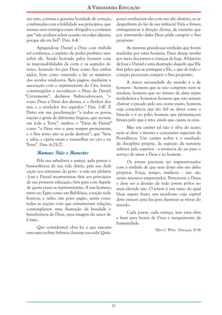 A Verdadeira Educação
seu tato, cortesia e genuína bondade de coração,
combinadas com a fidelidade aos princípios, que
mesmo seus inimigos eram obrigados a confessar
que “não podiam achar ocasião ou culpa alguma;
porque ele era fiel”. Dan. 6:4.

pouco sonhariam eles com seu alto destino, ao se
despedirem do lar de sua infância! Fiéis e firmes,
entregaram-se à direção divina, de maneira que
por intermédio deles Deus pôde cumprir o Seu
propósito.

Apegando-se Daniel a Deus com inabalável confiança, o espírito de poder profético veio
sobre ele. Sendo honrado pelos homens com
as responsabilidades da corte e os segredos do
reino, honrado foi por Deus como Seu embaixador, bem como instruído a ler os mistérios
dos séculos vindouros. Reis pagãos, mediante a
associação com o representante do Céu, foram
constrangidos a reconhecer o Deus de Daniel.
“Certamente”, declarou Nabucodonosor, “o
vosso Deus é Deus dos deuses, e o Senhor dos
reis, e o revelador dos segredos.” Dan. 2:47. E
Dario em sua proclamação “a todos os povos,
nações e gente de diferentes línguas, que moram
em toda a Terra”, exaltou o “Deus de Daniel”
como “o Deus vivo e para sempre permanente,
e o Seu reino não se pode destruir”; que “livra
e salva, e opera sinais e maravilhas no céu e na
Terra”. Dan. 6:25-27.

As mesmas grandiosas verdades que foram
reveladas por estes homens, Deus deseja revelar
por meio dos jovens e crianças de hoje. A história
de José e Daniel é uma ilustração daquilo que Ele
fará pelos que se entregam a Ele, e que de todo o
coração procuram cumprir o Seu propósito.

Homens Fiéis e Honestos
Pela sua sabedoria e justiça, pela pureza e
benevolência de sua vida diária, pela sua dedicação aos interesses do povo - e este era idólatra
- José e Daniel mostraram-se fiéis aos princípios
de sua primeira educação, fiéis para com Aquele
de quem eram os representantes. A tais homens,
tanto no Egito como em Babilônia, a nação toda
honrou; e neles, um povo pagão, assim como
todas as nações com que entretiveram relações,
contemplaram uma ilustração da bondade e
beneficência de Deus, uma imagem do amor de
Cristo.

A maior necessidade do mundo é a de
homens - homens que se não comprem nem se
vendam; homens que no íntimo da alma sejam
verdadeiros e honestos; homens que não temam
chamar o pecado pelo seu nome exato; homens,
cuja consciência seja tão fiel ao dever como a
bússola o é ao pólo; homens que permaneçam
firmes pelo que é reto, ainda que caiam os céus.
Mas um caráter tal não é obra do acaso;
nem se deve a favores e concessões especiais da
Providência. Um caráter nobre é o resultado
da disciplina própria, da sujeição da natureza
inferior pela superior - a renúncia do eu para o
serviço de amor a Deus e ao homem.
Os jovens precisam ser impressionados
com a verdade de que seus dotes não são deles
próprios. Força, tempo, intelecto - não são
senão tesouros emprestados. Pertencem a Deus;
e deve ser a decisão de todo jovem pô-los no
mais elevado uso. O jovem é um ramo do qual
Deus espera fruto; um mordomo cujo capital
deve crescer; uma luz para iluminar as trevas do
mundo.
Cada jovem, cada criança, tem uma obra
a fazer para honra de Deus e reerguimento da
humanidade.

Que considerável obra foi a que executaram estes nobres hebreus durante sua vida! Quão

Ellen G. White - Educação, 51-58

21

 
