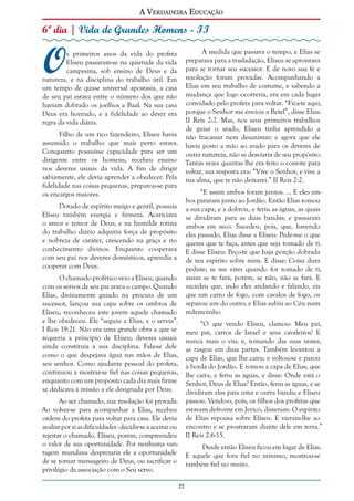 A Verdadeira Educação

6º dia | Vida de Grandes Homens - II

O

À medida que passava o tempo, e Elias se
preparava para a trasladação, Eliseu se aprontava
para se tornar seu sucessor. E de novo sua fé e
resolução foram provadas. Acompanhando a
Elias em seu trabalho de costume, e sabendo a
mudança que logo ocorreria, era em cada lugar
convidado pelo profeta para voltar. “Fica-te aqui,
porque o Senhor me enviou a Betel”, disse Elias.
II Reis 2:2. Mas, nos seus primeiros trabalhos
de guiar o arado, Eliseu tinha aprendido a
Filho de um rico fazendeiro, Eliseu havia não fracassar nem desanimar; e agora que ele
assumido o trabalho que mais perto estava. havia posto a mão ao arado para os deveres de
Conquanto possuísse capacidade para ser um outra natureza, não se desviaria de seu propósito.
dirigente entre os homens, recebeu ensino Tantas vezes quantas lhe era feito o convite para
nos deveres usuais da vida. A fim de dirigir voltar, sua resposta era: “Vive o Senhor, e vive a
sabiamente, ele devia aprender a obedecer. Pela tua alma, que te não deixarei.” II Reis 2:2.
fidelidade nas coisas pequenas, preparou-se para
“E assim ambos foram juntos. ... E eles amos encargos maiores.
bos pararam junto ao Jordão. Então Elias tomou
Dotado de espírito meigo e gentil, possuía a sua capa, e a dobrou, e feriu as águas, as quais
Eliseu também energia e firmeza. Acariciava se dividiram para as duas bandas; e passaram
o amor e temor de Deus, e na humilde rotina ambos em seco. Sucedeu, pois, que, havendo
do trabalho diário adquiria força de propósito eles passado, Elias disse a Eliseu: Pede-me o que
e nobreza de caráter, crescendo na graça e no queres que te faça, antes que seja tomado de ti.
conhecimento divinos. Enquanto cooperava E disse Eliseu: Peço-te que haja porção dobrada
com seu pai nos deveres domésticos, aprendia a de teu espírito sobre mim. E disse: Coisa dura
cooperar com Deus.
pediste; se me vires quando for tomado de ti,
O chamado profético veio a Eliseu, quando assim se te fará; porém, se não, não se fará. E
com os servos de seu pai arava o campo. Quando sucedeu que, indo eles andando e falando, eis
Elias, divinamente guiado na procura de um que um carro de fogo, com cavalos de fogo, os
sucessor, lançou sua capa sobre os ombros de separou um do outro; e Elias subiu ao Céu num
Eliseu, reconheceu este jovem aquele chamado redemoinho.
e lhe obedeceu. Ele “seguiu a Elias, e o servia”.
“O que vendo Eliseu, clamou: Meu pai,
I Reis 19:21. Não era uma grande obra a que se meu pai, carros de Israel e seus cavaleiros! E
requeria a princípio de Eliseu; deveres usuais nunca mais o viu; e, tomando das suas vestes,
ainda constituía a sua disciplina. Fala-se dele as rasgou em duas partes. Também levantou a
como o que despejava água nas mãos de Elias, capa de Elias, que lhe caíra; e voltou-se e parou
seu senhor. Como ajudante pessoal do profeta, à borda do Jordão. E tomou a capa de Elias, que
continuou a mostrar-se fiel nas coisas pequenas, lhe caíra, e feriu as águas, e disse: Onde está o
enquanto com um propósito cada dia mais firme Senhor, Deus de Elias? Então, feriu as águas, e se
se dedicava à missão a ele designada por Deus.
dividiram elas para uma e outra banda; e Eliseu

s primeiros anos da vida do profeta
Eliseu passaram-se na quietude da vida
campesina, sob ensino de Deus e da
natureza, e na disciplina do trabalho útil. Em
um tempo de quase universal apostasia, a casa
de seu pai estava entre o número dos que não
haviam dobrado os joelhos a Baal. Na sua casa
Deus era honrado, e a fidelidade ao dever era
regra da vida diária.

passou. Vendo-o, pois, os filhos dos profetas que
estavam defronte em Jericó, disseram: O espírito
de Elias repousa sobre Eliseu. E vieram-lhe ao
encontro e se prostraram diante dele em terra.”
II Reis 2:6-15.

Ao ser chamado, sua resolução foi provada.
Ao volver-se para acompanhar a Elias, recebeu
ordem do profeta para voltar para casa. Ele devia
avaliar por si as dificuldades - decidir-se a aceitar ou
rejeitar o chamado. Eliseu, porém, compreendeu
o valor de sua oportunidade. Por nenhuma vantagem mundana desprezaria ele a oportunidade
de se tornar mensageiro de Deus, ou sacrificar o
privilégio da associação com o Seu servo.

Desde então Eliseu ficou em lugar de Elias.
E aquele que fora fiel no mínimo, mostrou-se
também fiel no muito.
22

 