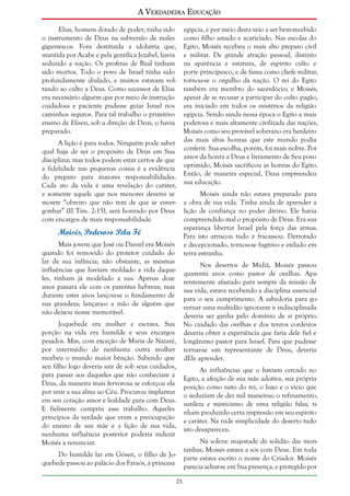 A Verdadeira Educação
Elias, homem dotado de poder, tinha sido
o instrumento de Deus na subversão de males
gigantescos. Fora destituída a idolatria que,
mantida por Acabe e pela gentílica Jezabel, havia
seduzido a nação. Os profetas de Baal tinham
sido mortos. Todo o povo de Israel tinha sido
profundamente abalado, e muitos estavam voltando ao culto a Deus. Como sucessor de Elias
era necessário alguém que por meio de instrução
cuidadosa e paciente pudesse guiar Israel nos
caminhos seguros. Para tal trabalho o primitivo
ensino de Eliseu, sob a direção de Deus, o havia
preparado.

egípcia, e por meio desta veio a ser bem-recebido
como filho amado e acariciado. Nas escolas do
Egito, Moisés recebeu o mais alto preparo civil
e militar. De grande atração pessoal, distinto
na aparência e estatura, de espírito culto e
porte principesco, e de fama como chefe militar,
tornou-se o orgulho da nação. O rei do Egito
também era membro do sacerdócio; e Moisés,
apesar de se recusar a participar do culto pagão,
era iniciado em todos os mistérios da religião
egípcia. Sendo ainda nessa época o Egito a mais
poderosa e mais altamente civilizada das nações,
Moisés como seu provável soberano era herdeiro
das mais altas honras que este mundo podia
conferir. Sua escolha, porém, foi mais nobre. Por
amor da honra a Deus e livramento de Seu povo
oprimido, Moisés sacrificou as honras do Egito.
Então, de maneira especial, Deus empreendeu
sua educação.

A lição é para todos. Ninguém pode saber
qual haja de ser o propósito de Deus em Sua
disciplina; mas todos podem estar certos de que
a fidelidade nas pequenas coisas é a evidência
do preparo para maiores responsabilidades.
Cada ato da vida é uma revelação do caráter,
e somente aquele que nos menores deveres se
mostre “obreiro que não tem de que se envergonhar” (II Tim. 2:15), será honrado por Deus
com encargos de mais responsabilidade.

Moisés ainda não estava preparado para
a obra de sua vida. Tinha ainda de aprender a
lição de confiança no poder divino. Ele havia
compreendido mal o propósito de Deus. Era sua
esperança libertar Israel pela força das armas.
Para isto arriscou tudo e fracassou. Derrotado
e decepcionado, tornou-se fugitivo e exilado em
terra estranha.

Moisés, Poderoso Pela Fé
Mais jovem que José ou Daniel era Moisés
quando foi removido do protetor cuidado do
lar de sua infância; não obstante, as mesmas
influências que haviam moldado a vida daqueles, tinham já modelado a sua. Apenas doze
anos passara ele com os parentes hebreus; mas
durante estes anos lançou-se o fundamento de
sua grandeza; lançara-o a mão de alguém que
não deixou nome memorável.

Nos desertos de Midiã, Moisés passou
quarenta anos como pastor de ovelhas. Aparentemente afastado para sempre da missão de
sua vida, estava recebendo a disciplina essencial
para o seu cumprimento. A sabedoria para governar uma multidão ignorante e indisciplinada
deveria ser ganha pelo domínio de si próprio.
No cuidado das ovelhas e dos tenros cordeiros
deveria obter a experiência que faria dele fiel e
longânimo pastor para Israel. Para que pudesse
tornar-se um representante de Deus, deveria
dEle aprender.

Joquebede era mulher e escrava. Sua
porção na vida era humilde e seus encargos
pesados. Mas, com exceção de Maria de Nazaré,
por intermédio de nenhuma outra mulher
recebeu o mundo maior bênção. Sabendo que
seu filho logo deveria sair de sob seus cuidados,
para passar aos daqueles que não conheciam a
Deus, da maneira mais fervorosa se esforçou ela
por unir a sua alma ao Céu. Procurou implantar
em seu coração amor e lealdade para com Deus.
E fielmente cumpriu esse trabalho. Aqueles
princípios da verdade que eram a preocupação
do ensino de sua mãe e a lição de sua vida,
nenhuma influência posterior poderia induzir
Moisés a renunciar.

As influências que o haviam cercado no
Egito, a afeição de sua mãe adotiva, sua própria
posição como neto do rei, o luxo e o vício que
o seduziam de dez mil maneiras; o refinamento,
sutileza e misticismo de uma religião falsa, tinham produzido certa impressão em seu espírito
e caráter. Na rude simplicidade do deserto tudo
isto desapareceu.
Na solene majestade da solidão das montanhas, Moisés estava a sós com Deus. Em toda
parte estava escrito o nome do Criador. Moisés
parecia achar-se em Sua presença, e protegido por

Do humilde lar em Gósen, o filho de Joquebede passou ao palácio dos Faraós, à princesa
23

 
