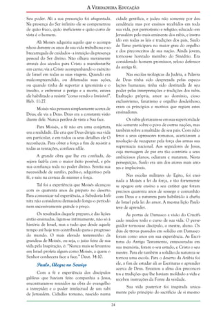 A Verdadeira Educação
Seu poder. Ali a sua presunção foi afugentada.
Na presença do Ser infinito ele se compenetrou
de quão fraco, quão ineficiente e quão curto de
vista é o homem.

cidade gentílica, e judeu não somente por descendência mas por ensinos recebidos em toda
sua vida, por patriotismo e religião; educado em
Jerusalém pelo mais eminente dos rabis, e instruído em todas as leis e tradições dos pais, Saulo
de Tarso participava no maior grau do orgulho
e dos preconceitos de sua nação. Ainda jovem,
tornou-se honrado membro do Sinédrio. Era
considerado homem promissor, zeloso defensor
da antiga fé.

Ali Moisés adquiriu aquilo que o acompanhou durante os anos de sua vida trabalhosa e sobrecarregada de cuidados - a intuição da presença
pessoal do Ser divino. Não olhava meramente
através dos séculos para Cristo a manifestar-Se
em carne; via a Cristo acompanhando o exército
de Israel em todas as suas viagens. Quando era
malcompreendido, ou difamadas suas ações,
ou quando tinha de suportar a ignomínia e o
insulto, e enfrentar o perigo e a morte, estava
ele habilitado a resistir “como vendo o Invisível”.
Heb. 11:27.

Nas escolas teológicas da Judéia, a Palavra
de Deus tinha sido desprezada pelas especulações humanas; tinha sido destituída de seu
poder pelas interpretações e tradições dos rabis.
Exaltação própria, amor ao domínio, cioso
exclusivismo, fanatismo e orgulho desdenhoso,
eram os princípios e motivos que regiam estes
ensinadores.

Moisés não pensava simplesmente acerca de
Deus; ele via a Deus. Deus era a constante visão
diante dele. Nunca perdeu de vista a Sua face.

Os rabis gloriavam-se em sua superioridade
não somente sobre o povo de outras nações, mas
também sobre a multidão de seu país. Com ódio
feroz a seus opressores romanos, acariciavam a
resolução de recuperar pela força das armas sua
supremacia nacional. Aos seguidores de Jesus,
cuja mensagem de paz era tão contrária a seus
ambiciosos planos, odiaram e mataram. Nesta
perseguição, Saulo era um dos atores mais atrozes e implacáveis.

Para Moisés, a fé não era uma conjetura,
era a realidade. Ele cria que Deus dirigia sua vida
em particular, e em todos os seus detalhes ele O
reconhecia. Para obter a força a fim de resistir a
todas as tentações, confiava nEle.
A grande obra que lhe era confiada, desejava fazê-la com o maior êxito possível, e pôs
sua confiança toda no poder divino. Sentiu sua
necessidade de auxílio, pediu-o, adquiriu-o pela
fé, e saiu na certeza de manter a força.

Nas escolas militares do Egito, foi ensinada a Moisés a lei da força, e tão fortemente
se apegou este ensino a seu caráter que foram
precisos quarenta anos de sossego e comunhão
com Deus e a natureza para habilitá-lo à chefia
de Israel pela lei do amor. A mesma lição Paulo
teve de aprender.

Tal foi a experiência que Moisés alcançou
com os quarenta anos de preparo no deserto.
Para comunicar tal experiência, a Sabedoria Infinita não considerou demasiado longo o período
nem excessivamente grande o preço.
Os resultados daquele preparo, e das lições
então ensinadas, ligam-se intimamente, não só à
história de Israel, mas a tudo que desde aquele
tempo até hoje tem contribuído para o progresso
do mundo. O mais elevado testemunho da
grandeza de Moisés, ou seja, o juízo feito de sua
vida pela Inspiração, é: “Nunca mais se levantou
em Israel profeta algum como Moisés, a quem o
Senhor conhecera face a face.” Deut. 34:10.

Às portas de Damasco a visão do Crucificado mudou todo o curso de sua vida. O perseguidor tornou-se discípulo, o mestre, aluno. Os
dias de trevas passados em solidão em Damasco
foram como anos em sua experiência. As Escrituras do Antigo Testamento, entesouradas em
sua memória, foram o seu estudo, e Cristo o seu
mestre. Para ele também a solidão da natureza se
tornou uma escola. Para o deserto da Arábia foi
ele, a fim de estudar ali as Escrituras e aprender
acerca de Deus. Esvaziou a alma dos preconceitos e tradições que lhe haviam moldado a vida e
recebeu instruções da Fonte da verdade.

Paulo, Alegre no Serviço
Com a fé e experiência dos discípulos
galileus que haviam feito companhia a Jesus,
encontraram-se reunidos na obra do evangelho
a intrepidez e o poder intelectual de um rabi
de Jerusalém. Cidadão romano, nascido numa

Sua vida posterior foi inspirada unicamente pelo princípio do sacrifício de si mesmo
24

 