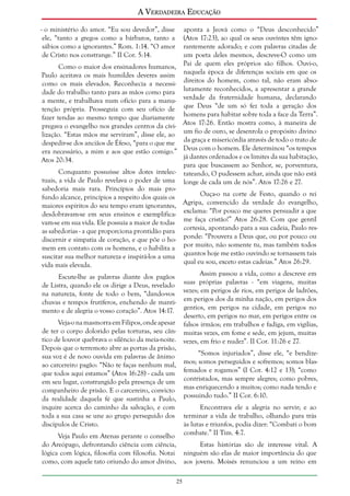 A Verdadeira Educação
- o ministério do amor. “Eu sou devedor”, disse
ele, “tanto a gregos como a bárbaros, tanto a
sábios como a ignorantes.” Rom. 1:14. “O amor
de Cristo nos constrange.” II Cor. 5:14.
Como o maior dos ensinadores humanos,
Paulo aceitava os mais humildes deveres assim
como os mais elevados. Reconhecia a necessidade do trabalho tanto para as mãos como para
a mente, e trabalhava num ofício para a manutenção própria. Prosseguia com seu ofício de
fazer tendas ao mesmo tempo que diariamente
pregava o evangelho nos grandes centros da civilização. “Estas mãos me serviram”, disse ele, ao
despedir-se dos anciãos de Éfeso, “para o que me
era necessário, a mim e aos que estão comigo.”
Atos 20:34.

aponta a Jeová como o “Deus desconhecido”
(Atos 17:23), ao qual os seus ouvintes têm ignorantemente adorado; e com palavras citadas de
um poeta deles mesmos, descreve-O como um
Pai de quem eles próprios são filhos. Ouvi-o,
naquela época de diferenças sociais em que os
direitos do homem, como tal, não eram absolutamente reconhecidos, a apresentar a grande
verdade da fraternidade humana, declarando
que Deus “de um só fez toda a geração dos
homens para habitar sobre toda a face da Terra”.
Atos 17:26. Então mostra como, à maneira de
um fio de ouro, se desenrola o propósito divino
da graça e misericórdia através de todo o trato de
Deus com o homem. Ele determinou “os tempos
já dantes ordenados e os limites da sua habitação,
para que buscassem ao Senhor, se, porventura,
tateando, O pudessem achar, ainda que não está
longe de cada um de nós”. Atos 17:26 e 27.

Conquanto possuísse altos dotes intelectuais, a vida de Paulo revelava o poder de uma
sabedoria mais rara. Princípios do mais proOuça-o na corte de Festo, quando o rei
fundo alcance, princípios a respeito dos quais os
Agripa, convencido da verdade do evangelho,
maiores espíritos do seu tempo eram ignorantes,
desdobravam-se em seus ensinos e exemplifica- exclama: “Por pouco me queres persuadir a que
vam-se em sua vida. Ele possuía a maior de todas me faça cristão!” Atos 26:28. Com que gentil
as sabedorias - a que proporciona prontidão para cortesia, apontando para a sua cadeia, Paulo resdiscernir e simpatia de coração, e que põe o ho- ponde: “Prouvera a Deus que, ou por pouco ou
mem em contato com os homens, e o habilita a por muito, não somente tu, mas também todos
suscitar sua melhor natureza e inspirá-los a uma quantos hoje me estão ouvindo se tornassem tais
qual eu sou, exceto estas cadeias.” Atos 26:29.
vida mais elevada.
Assim passou a vida, como a descreve em
Escute-lhe as palavras diante dos pagãos
de Listra, quando ele os dirige a Deus, revelado suas próprias palavras - “em viagens, muitas
na natureza, fonte de todo o bem, “dando-vos vezes; em perigos de rios, em perigos de ladrões,
chuvas e tempos frutíferos, enchendo de manti- em perigos dos da minha nação, em perigos dos
mento e de alegria o vosso coração”. Atos 14:17. gentios, em perigos na cidade, em perigos no
deserto, em perigos no mar, em perigos entre os
Veja-o na masmorra em Filipos, onde apesar falsos irmãos; em trabalhos e fadiga, em vigílias,
de ter o corpo dolorido pelas torturas, seu cân- muitas vezes, em fome e sede, em jejum, muitas
tico de louvor quebrava o silêncio da meia-noite. vezes, em frio e nudez”. II Cor. 11:26 e 27.
Depois que o terremoto abre as portas da prisão,
“Somos injuriados”, disse ele, “e bendizesua voz é de novo ouvida em palavras de ânimo
ao carcereiro pagão: “Não te faças nenhum mal, mos; somos perseguidos e sofremos; somos blasque todos aqui estamos” (Atos 16:28) - cada um femados e rogamos” (I Cor. 4:12 e 13); “como
em seu lugar, constrangido pela presença de um contristados, mas sempre alegres; como pobres,
companheiro de prisão. E o carcereiro, convicto mas enriquecendo a muitos; como nada tendo e
da realidade daquela fé que sustinha a Paulo, possuindo tudo.” II Cor. 6:10.
inquire acerca do caminho da salvação, e com
Encontrava ele a alegria no servir; e ao
toda a sua casa se une ao grupo perseguido dos terminar a vida de trabalho, olhando para trás
discípulos de Cristo.
às lutas e triunfos, podia dizer: “Combati o bom
Veja Paulo em Atenas perante o conselho combate.” II Tim. 4:7.
do Areópago, defrontando ciência com ciência,
lógica com lógica, filosofia com filosofia. Notai
como, com aquele tato oriundo do amor divino,

Estas histórias são de interesse vital. A
ninguém são elas de maior importância do que
aos jovens. Moisés renunciou a um reino em
25

 