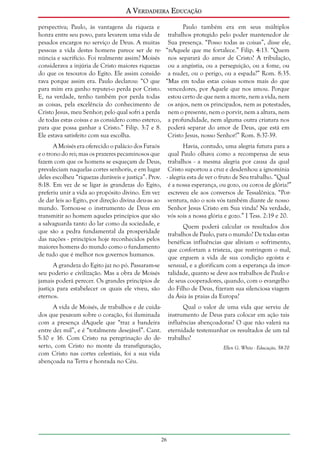 A Verdadeira Educação
perspectiva; Paulo, às vantagens da riqueza e
Paulo também era em seus múltiplos
honra entre seu povo, para levarem uma vida de trabalhos protegido pelo poder mantenedor de
pesados encargos no serviço de Deus. A muitas Sua presença. “Posso todas as coisas”, disse ele,
pessoas a vida destes homens parece ser de re- “nAquele que me fortalece.” Filip. 4:13. “Quem
núncia e sacrifício. Foi realmente assim? Moisés nos separará do amor de Cristo? A tribulação,
considerava a injúria de Cristo maiores riquezas ou a angústia, ou a perseguição, ou a fome, ou
do que os tesouros do Egito. Ele assim conside- a nudez, ou o perigo, ou a espada?” Rom. 8:35.
rava porque assim era. Paulo declarou: “O que “Mas em todas estas coisas somos mais do que
para mim era ganho reputei-o perda por Cristo. vencedores, por Aquele que nos amou. Porque
E, na verdade, tenho também por perda todas estou certo de que nem a morte, nem a vida, nem
as coisas, pela excelência do conhecimento de os anjos, nem os principados, nem as potestades,
Cristo Jesus, meu Senhor; pelo qual sofri a perda nem o presente, nem o porvir, nem a altura, nem
de todas estas coisas e as considero como esterco, a profundidade, nem alguma outra criatura nos
para que possa ganhar a Cristo.” Filip. 3:7 e 8. poderá separar do amor de Deus, que está em
Ele estava satisfeito com sua escolha.
Cristo Jesus, nosso Senhor!” Rom. 8:37-39.
A Moisés era oferecido o palácio dos Faraós
Havia, contudo, uma alegria futura para a
e o trono do rei; mas os prazeres pecaminosos que qual Paulo olhava como a recompensa de seus
fazem com que os homens se esqueçam de Deus, trabalhos - a mesma alegria por causa da qual
prevaleciam naquelas cortes senhoris, e em lugar Cristo suportou a cruz e desdenhou a ignomínia
deles escolheu “riquezas duráveis e justiça”. Prov. - alegria esta de ver o fruto de Seu trabalho. “Qual
8:18. Em vez de se ligar às grandezas do Egito, é a nossa esperança, ou gozo, ou coroa de glória?”
preferiu unir a vida ao propósito divino. Em vez escreveu ele aos conversos de Tessalônica. “Porde dar leis ao Egito, por direção divina deu-as ao ventura, não o sois vós também diante de nosso
mundo. Tornou-se o instrumento de Deus em Senhor Jesus Cristo em Sua vinda? Na verdade,
transmitir ao homem aqueles princípios que são vós sois a nossa glória e gozo.” I Tess. 2:19 e 20.
a salvaguarda tanto do lar como da sociedade, e
Quem poderá calcular os resultados dos
que são a pedra fundamental da prosperidade trabalhos de Paulo, para o mundo? De todas estas
das nações - princípios hoje reconhecidos pelos benéficas influências que aliviam o sofrimento,
maiores homens do mundo como o fundamento que confortam a tristeza, que restringem o mal,
de tudo que é melhor nos governos humanos.
que erguem a vida de sua condição egoísta e
A grandeza do Egito jaz no pó. Passaram-se sensual, e a glorificam com a esperança da imorseu poderio e civilização. Mas a obra de Moisés talidade, quanto se deve aos trabalhos de Paulo e
jamais poderá perecer. Os grandes princípios de de seus cooperadores, quando, com o evangelho
justiça para estabelecer os quais ele viveu, são do Filho de Deus, fizeram sua silenciosa viagem
eternos.
da Ásia às praias da Europa?
A vida de Moisés, de trabalhos e de cuidados que pesavam sobre o coração, foi iluminada
com a presença dAquele que “traz a bandeira
entre dez mil”, e é “totalmente desejável”. Cant.
5:10 e 16. Com Cristo na peregrinação do deserto, com Cristo no monte da transfiguração,
com Cristo nas cortes celestiais, foi a sua vida
abençoada na Terra e honrada no Céu.

Qual o valor de uma vida que serviu de
instrumento de Deus para colocar em ação tais
influências abençoadoras? O que não valerá na
eternidade testemunhar os resultados de um tal
trabalho?
Ellen G. White - Educação, 58-70

26

 