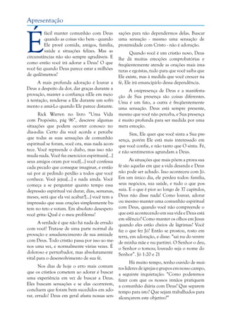 Apresentação

É

fácil manter comunhão com Deus
quando as coisas vão bem - quando
Ele provê comida, amigos, família,
saúde e situações felizes. Mas as
circunstâncias não são sempre agradáveis. E
como então você irá adorar a Deus? O que
você faz quando Deus parece estar a milhões
de quilômetros?

sações para não dependermos delas. Buscar
uma sensação - mesmo uma sensação de
proximidade com Cristo - não é adoração.
Quando você é um cristão novo, Deus
lhe dá muitas emoções comprobatórias e
freqüentemente atende as orações mais imaturas e egoístas, tudo para que você saiba que
Ele existe, mas à medida que você crescer na
fé, Ele irá emancipá-lo dessa dependência.

A mais profunda adoração é louvar a
Deus a despeito da dor, dar graças durante a
A onipresença de Deus e a manifestaprovação, manter a confiança nEle em meio ção de Sua presença são coisas diferentes.
à tentação, render-se a Ele durante um sofri- Uma é um fato, a outra é freqüentemente
mento e amá-Lo quando Ele parece distante. uma sensação. Deus está sempre presente,
Rick Warren no livro “Uma Vida mesmo que você não perceba, e Sua presença
com Propósito, pág 96”, descreve algumas é muito profunda para ser medida por uma
situações que podem ocorrer conosco no mera emoção.
dia-a-dia: Certo dia você acorda e percebe
Sim, Ele quer que você sinta a Sua preque todas as suas sensações de comunhão sença, porém Ele está mais interessado em
espiritual se foram, você ora, mas nada acon- que você confie, e não tanto que O sinta. Fé,
tece. Você repreende o diabo, mas isso não e não sentimentos agrandam a Deus.
muda nada. Você faz exercícios espirituais[...]
As situações que mais põem a prova sua
seus amigos oram por você[...] você confessa
cada pecado que consegue imaginar, e então fé são aquelas em que a vida desanda e Deus
sai por aí pedindo perdão a todos que você não pode ser achado. Isso aconteceu com Jó.
conhece. Você jejua[...] e nada ainda. Você Em um único dia, ele perdeu todos: família,
começa a se perguntar quanto tempo essa seus negócios, sua saúde, e tudo o que posdepressão espiritual vai durar, dias, semanas, suía. E o que é pior ao longo de 37 capítulos,
meses, será que ela vai acabar?[...] você tem a Deus não disse nada! Como louvar, adorar
impressão que suas orações simplesmente ba- ou mesmo manter uma comunhão espiritual
tem no teto e votam. Em absoluto desespero com Deus, quando você não compreende o
que está acontecendo em sua vida e Deus está
você grita: Qual é o meu problema?
em silêncio? Como manter os olhos em Jesus
A verdade é que não há nada de errado quando eles estão cheios de lágrimas? Você
com você! Trata-se de uma parte normal da faz o que fez Jó? Então se prostou, rosto em
provação e amadurecimento de sua amizade terra, em adoração, e disse: “saí nu do ventre
com Deus. Todo cristão passa por isso ao me- de minha mãe e nu partirei. O Senhor o deu,
nos uma vez, e normalmente várias vezes. É o Senhor o tomou; louvado seja o nome do
doloroso e perturbador, mas absolutamente Senhor”. Jó 1:20 e 21
vital para o desenvolvimento de sua fé.
Há muito tempo, tenho ouvido de muiNos dias de hoje o erro mais comum tos líderes de igrejas e grupos em nosso campo,
que os cristãos cometem ao adorar é buscar a seguinte inquietação: “Como poderemos
uma experiência em vez de buscar a Deus. fazer com que os nossos irmãos pratiquem
Eles buscam sensações e se elas ocorrerem, a comunhão diária com Deus? Que separem
concluem que foram bem sucedidos em ado- tempo para isto? Que sejam trabalhados para
rar, errado! Deus em geral afasta nossas sen- alcançarem este objetivo?”

 