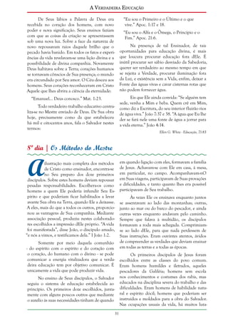A Verdadeira Educação
De Seus lábios a Palavra de Deus era
recebida no coração dos homens, com novo
poder e nova significação. Seus ensinos faziam
com que as coisas da criação se apresentassem
sob uma nova luz. Sobre a face da natureza de
novo repousavam raios daquele brilho que o
pecado havia banido. Em todos os fatos e experiências da vida revelavam-se uma lição divina e a
possibilidade de divina companhia. Novamente
Deus habitava sobre a Terra; corações humanos
se tornavam cônscios de Sua presença; o mundo
era circundado por Seu amor. O Céu desceu aos
homens. Seus corações reconheceram em Cristo
Aquele que lhes abrira a ciência da eternidade:

“Eu sou o Primeiro e o Último e o que
vive.” Apoc. 1:17 e 18.
“Eu sou o Alfa e o Ômega, o Princípio e o
Fim.” Apoc. 21:6.
Na presença de tal Ensinador, de tais
oportunidades para educação divina, é mais
que loucura procurar educação fora dEle. É
inútil procurar ser sábio desviado da Sabedoria,
querer ser verdadeiro ao mesmo tempo em que
se rejeita a Verdade, procurar iluminação fora
da Luz, e existência sem a Vida, enfim, deixar a
Fonte das águas vivas e cavar cisternas rotas que
não podem fornecer água.
Eis que Ele ainda convida: “Se alguém tem
sede, venha a Mim e beba. Quem crê em Mim,
como diz a Escritura, do seu interior fluirão rios
de água viva.” João 7:37 e 38. “A água que Eu lhe
der se fará nele uma fonte de água a jorrar para
a vida eterna.” João 4:14.

“Emanuel... Deus conosco.” Mat. 1:23.
Todo verdadeiro trabalho educativo centraliza-se no Mestre enviado de Deus. De Sua obra
hoje, precisamente como da que estabeleceu
há mil e oitocentos anos, fala o Salvador nestes
termos:

Ellen G. White - Educação, 71-83

8º dia | Os Métodos do Mestre

A

em quando ligação com eles, formavam a família
de Jesus. Achavam-se com Ele em casa, à mesa,
em particular, no campo. Acompanhavam-nO
em Suas viagens, participavam de Suas provações
e dificuldades, e tanto quanto lhes era possível
participavam de Seu trabalho.

ilustração mais completa dos métodos
de Cristo como ensinador, encontra-se
no Seu preparo dos doze primeiros
discípulos. Sobre estes homens deviam repousar
pesadas responsabilidades. Escolhera-os como
homens a quem Ele poderia infundir Seu Espírito e que poderiam ficar habilitados a levar
avante Sua obra na Terra, quando Ele a deixasse.
A eles, mais do que a todos os outros, proporcionou as vantagens de Sua companhia. Mediante
associação pessoal, produziu nestes colaboradores escolhidos a impressão dEle próprio. “A vida
foi manifestada”, disse João, o discípulo amado,
“e nós a vimos, e testificamos dela.” I João 1:2.

Às vezes Ele os ensinava enquanto juntos
se assentavam ao lado das montanhas; outras,
junto ao mar ou do barco do pescador, e ainda
outras vezes enquanto andavam pelo caminho.
Sempre que falava à multidão, os discípulos
formavam a roda mais achegada. Comprimiamse ao lado dEle, para que nada perdessem de
Suas instruções. Eram ouvintes atentos, ávidos
de compreender as verdades que deviam ensinar
em todas as terras e a todas as épocas.

Somente por meio daquela comunhão
- do espírito com o espírito e do coração com
o coração, do humano com o divino - se pode
comunicar a energia vitalizadora que a verdadeira educação tem por objetivo comunicar. É
unicamente a vida que pode produzir vida.

Os primeiros discípulos de Jesus foram
escolhidos entre as classes do povo comum.
Eram homens humildes e iletrados, aqueles
pescadores da Galiléia; homens sem escola
nos conhecimentos e costumes dos rabis, mas
educados na disciplina severa do trabalho e das
dificuldades. Eram homens de habilidade natural e espírito dócil; homens que poderiam ser
instruídos e moldados para a obra do Salvador.
Nas ocupações usuais da vida, há muitos luta-

No ensino de Seus discípulos, o Salvador
seguiu o sistema de educação estabelecida ao
princípio. Os primeiros doze escolhidos, juntamente com alguns poucos outros que mediante
o auxílio às suas necessidades tinham de quando
31

 