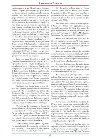 A Verdadeira Educação
continha outras lições. Na ordenação dos doze,
haviam desejado grandemente que Judas fosse
um de seu número; e tinham contado com seu
ingresso como um fato muito prometedor ao
grupo apostólico. Ele tinha estado mais em contato com o mundo do que eles; era um homem
de boas maneiras, de discernimento e habilidade
para dirigir e, fazendo uma alta apreciação de
suas próprias qualidades, levara os discípulos a
terem-no na mesma conta. Mas os métodos que
ele desejava introduzir na obra de Cristo baseavam-se em princípios mundanos e eram dirigidos
por mundanos expedientes. Esperavam adquirir
o reconhecimento e honra mundanos pela obtenção do reino deste mundo. A atuação desses
desejos na vida de Judas, auxiliou os discípulos a
compreenderem o antagonismo entre o princípio
do engrandecimento próprio e o da humildade
e abnegação de Cristo - princípio este do reino
espiritual. No destino de Judas viram eles o fim a
que propende o servir a si próprio.
Para com estes discípulos a missão de
Cristo finalmente cumpriu seu objetivo. Pouco
a pouco Seu exemplo e lições de abnegação lhes
modelaram o caráter. Sua morte lhes destruiu
a esperança de grandeza mundana. A queda
de Pedro, a apostasia de Judas, e a própria falta
deles ao abandonarem a Cristo em Sua angústia
e perigo, acabou com sua presunção. Viram a
sua própria fraqueza; viram algo da grandeza da
obra a eles confiada; sentiram a necessidade de
serem guiados a cada passo por seu Mestre.
Souberam que Sua presença pessoal não
mais seria com eles, e reconheceram como nunca
antes o valor das oportunidades que tinham tido
de andar e falar com o Enviado de Deus. Não
haviam apreciado ou compreendido muitas das
Suas lições, quando foram dadas; agora desejavam lembrá-las e de novo ouvir Suas palavras.
Com que alegria relembravam Sua afirmação:

Os discípulos tinham visto a Cristo
ascender dentre eles no Monte das Oliveiras.
E quando os Céus O receberam, veio-lhes a
promessa feita à Sua partida: “Eis que Eu estou
convosco todos os dias, até à consumação dos
séculos.” Mat. 28:20.
Sabiam ser ainda objeto de Suas simpatias.
Sabiam que tinham um representante, um
advogado, no trono de Deus. Em nome de
Jesus apresentavam as petições, repetindo Sua
promessa: “Tudo quanto pedirdes a Meu Pai, em
Meu nome, Ele vo-lo há de dar.” João 16:23.
Mais e mais alto estendiam eles a mão da
fé, com o poderoso argumento: “É Cristo quem
morreu ou, antes quem ressuscitou dentre os
mortos, o qual está à direita de Deus, e também
intercede por nós.” Rom. 8:34.
Fiel à Sua promessa, o Divino Ser, exaltado
nas cortes celestiais, comunicava de Sua plenitude
aos Seus seguidores na Terra. Sua entronização à
destra de Deus assinalou-se pelo derramamento
do Espírito Santo sobre Seus discípulos.
Pela obra de Cristo estes discípulos foram
levados a sentir sua necessidade do Espírito; pelo
ensino do Espírito, receberam seu preparo final,
e saíram para a obra de sua vida.
Não mais eram eles ignorantes e sem
cultura. Não mais eram um grupo de unidades
independentes ou de elementos discordantes e
em conflito. Não mais depositavam as esperanças em grandezas mundanas. Eram unânimes, e
de um mesmo espírito e alma. Cristo lhes enchia
os pensamentos. A propagação de Seu reino era
o objetivo deles. Em espírito e caráter tinham-se
tornado semelhantes a seu Mestre; e os homens
“tinham conhecimento de que eles haviam estado
com Jesus”. Atos 4:13.

“Convém que Eu vá, porque, se Eu não for,
o Consolador não virá a vós; mas, se Eu for, enviarvo-Lo-ei.” João 16:7. “Tudo quanto ouvi de Meu
Pai vos tenho feito conhecer.” João 15:15. E o
“Consolador, ... que o Pai enviará em Meu nome,
vos ensinará todas as coisas e vos fará lembrar de
tudo quanto vos tenho dito”. João 14:26.

Houve então uma revelação da glória de
Cristo, como jamais fora testemunhada pelos
mortais. Multidões que Lhe haviam rebaixado
o nome e desprezado o poder, confessavam-se
discípulos do Crucificado. Pela cooperação do
Espírito divino, os trabalhos daqueles humildes
homens que Cristo havia escolhido, abalaram o
mundo. A toda nação, sob o céu, foi levado o
evangelho, em uma só geração.

“Tudo quanto o Pai tem é Meu. ... Quando
vier aquele Espírito de verdade, Ele vos guiará em
toda a verdade. ... Há de receber do que é Meu e
vo-lo há de anunciar.” João 16:15, 13 e 14.

O mesmo Espírito que em Seu lugar foi
enviado, para ser o instrutor de Seus primeiros
coobreiros, Cristo comissionou para ser o instrutor de Seus coobreiros hoje. “Eis que Eu estou
35

 