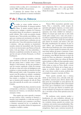 A Verdadeira Educação
convosco todos os dias, até à consumação dos
séculos” (Mat. 28:20), é Sua promessa.

que antigamente. Tal é o fim a que propende
a verdadeira educação; tal é a obra que Deus
deseja ela cumpra.

A presença do mesmo Guia na obra
educativa hoje, produzirá os mesmos resultados

Ellen G. White - Educação, 84-96

9º dia | Deus na Natureza

E

Nossos filhos necessitam aprender essas
lições. Para a criancinha, ainda incapaz de
aprender pela página impressa, ou tomar parte
nos trabalhos de uma sala de aulas, a natureza
apresenta uma fonte infalível de instrução e
deleite. O coração que ainda não se acha endurecido pelo contato com o mal, está pronto a
reconhecer aquela Presença que penetra todas as
coisas criadas. O ouvido, ainda não ensurdecido
pelo clamor do mundo, está atento à Voz que
fala pelas manifestações da natureza. E para os
mais velhos, que necessitam continuamente
desta silenciosa lembrança das coisas espirituais
e eternas, as lições tiradas da natureza não serão
uma fonte inferior de prazer e instrução. Como
os moradores do Éden aprendiam nas páginas
da natureza, como Moisés discernia os traços da
escrita de Deus nas planícies e montanhas da
O mesmo poder que mantém a natureza Arábia, e o menino Jesus nas colinas de Nazaré,
opera também no homem. As mesmas grandes assim poderão os filhos de hoje aprender acerca
leis que guiam tanto a estrela como o átomo dEle. O invisível acha-se ilustrado pelo visível.
dirigem a vida humana. As leis que presidem à Sobre todas as coisas na Terra, desde a árvore
ação do coração, regulando o fluxo da corrente mais altaneira da floresta até ao líquen que se
da vida no corpo são as leis da Inteligência todo- apega ao rochedo, desde o oceano ilimitado
poderosa, as quais presidem às funções da alma. até a mais tênue concha na praia, poderão eles
DEle procede toda a vida. Unicamente em har- contemplar a imagem e inscrição de Deus.
monia com Ele poderá ser achada a verdadeira
Tanto quanto possível, seja a criança,
esfera daquelas funções. Para todas as coisas de
Sua criação, a condição é a mesma: uma vida desde os mais tenros anos, colocada onde esse
que se mantém pela recepção da vida de Deus, maravilhoso manual possa abrir-se diante dela.
uma vida exercida de acordo com a vontade do Que possa ela contemplar as cenas gloriosas desenhadas pelo Artista-Mestre sobre a tela mutável
Criador.
dos Céus; que se familiarize com as maravilhas
Transgredir Sua lei, física, mental ou moral, da terra e do mar; que observe os mistérios que
corresponde a colocar-se o transgressor fora da se vão revelando nas estações em contínua sucesharmonia do Universo, ou introduzir discórdia, são, e em todas as Suas obras aprenda acerca do
anarquia e ruína.
Criador.
Para aquele que assim aprende a interpreDe nenhuma outra maneira poderá o
tar seus ensinos, toda a natureza se ilumina; o fundamento de uma verdadeira educação ser
mundo é um compêndio, e a vida uma escola. A lançado tão firmemente, tão seguramente. Todaunidade do homem com a natureza e com Deus, via, a própria criança, quando em contato com
o domínio universal da lei, os resultados da a natureza, terá motivos para perplexidade. Não
transgressão, não podem deixar de impressionar poderá deixar de reconhecer a operação de forças
o espírito e moldar o caráter.
antagônicas. Aqui é que a natureza necessita de
m todas as coisas criadas vêem-se os
sinais da Divindade. A natureza testifica
de Deus. A mente sensível, levada em
contato com o milagre e mistério do Universo,
não poderá deixar de reconhecer a operação do
poder infinito. Não é pela sua própria energia
inerente que a Terra produz suas dádivas, e ano
após ano continua seu movimento em redor do
Sol. Uma mão invisível guia os planetas em seu
giro pelos céus. Uma vida misteriosa invade toda
a natureza - vida que sustenta os inumeráveis
mundos através da imensidade toda. Encontrase ela no ser microscópico que flutua na brisa do
verão; é ela que dirige o vôo das andorinhas, e
alimenta as pipilantes avezinhas de rapina; é ela
que faz com que os botões floresçam, e as flores
frutifiquem.

36

 