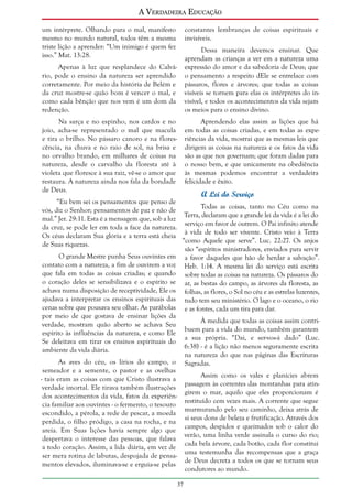 A Verdadeira Educação
um intérprete. Olhando para o mal, manifesto
mesmo no mundo natural, todos têm a mesma
triste lição a aprender: “Um inimigo é quem fez
isso.” Mat. 13:28.

constantes lembranças de coisas espirituais e
invisíveis.
Dessa maneira devemos ensinar. Que
aprendam as crianças a ver em a natureza uma
expressão do amor e da sabedoria de Deus; que
o pensamento a respeito dEle se entrelace com
pássaros, flores e árvores; que todas as coisas
visíveis se tornem para elas os intérpretes do invisível, e todos os acontecimentos da vida sejam
os meios para o ensino divino.

Apenas à luz que resplandece do Calvário, pode o ensino da natureza ser aprendido
corretamente. Por meio da história de Belém e
da cruz mostre-se quão bom é vencer o mal, e
como cada bênção que nos vem é um dom da
redenção.
Na sarça e no espinho, nos cardos e no
joio, acha-se representado o mal que macula
e tira o brilho. No pássaro canoro e na florescência, na chuva e no raio de sol, na brisa e
no orvalho brando, em milhares de coisas na
natureza, desde o carvalho da floresta até à
violeta que floresce à sua raiz, vê-se o amor que
restaura. A natureza ainda nos fala da bondade
de Deus.

Aprendendo elas assim as lições que há
em todas as coisas criadas, e em todas as experiências da vida, mostrai que as mesmas leis que
dirigem as coisas na natureza e os fatos da vida
são as que nos governam; que foram dadas para
o nosso bem, e que unicamente na obediência
às mesmas podemos encontrar a verdadeira
felicidade e êxito.

A Lei do Serviço

“Eu bem sei os pensamentos que penso de
Todas as coisas, tanto no Céu como na
vós, diz o Senhor; pensamentos de paz e não de
Terra, declaram que a grande lei da vida é a lei do
mal.” Jer. 29:11. Esta é a mensagem que, sob a luz
serviço em favor de outrem. O Pai infinito atende
da cruz, se pode ler em toda a face da natureza.
à vida de todo ser vivente. Cristo veio à Terra
Os céus declaram Sua glória e a terra está cheia
“como Aquele que serve”. Luc. 22:27. Os anjos
de Suas riquezas.
são “espíritos ministradores, enviados para servir
O grande Mestre punha Seus ouvintes em a favor daqueles que hão de herdar a salvação”.
contato com a natureza, a fim de ouvirem a voz Heb. 1:14. A mesma lei do serviço está escrita
que fala em todas as coisas criadas; e quando sobre todas as coisas na natureza. Os pássaros do
o coração deles se sensibilizava e o espírito se ar, as bestas do campo, as árvores da floresta, as
achava numa disposição de receptividade, Ele os folhas, as flores, o Sol no céu e as estrelas luzentes,
ajudava a interpretar os ensinos espirituais das tudo tem seu ministério. O lago e o oceano, o rio
cenas sobre que pousava seu olhar. As parábolas e as fontes, cada um tira para dar.
por meio de que gostava de ensinar lições da
À medida que todas as coisas assim contriverdade, mostram quão aberto se achava Seu
buem para a vida do mundo, também garantem
espírito às influências da natureza, e como Ele
a sua própria. “Dai, e ser-vos-á dado” (Luc.
Se deleitava em tirar os ensinos espirituais do
6:38) - é a lição não menos seguramente escrita
ambiente da vida diária.
na natureza do que nas páginas das Escrituras
As aves do céu, os lírios do campo, o Sagradas.
semeador e a semente, o pastor e as ovelhas
Assim como os vales e planícies abrem
- tais eram as coisas com que Cristo ilustrava a
passagem às correntes das montanhas para atinverdade imortal. Ele tirava também ilustrações
girem o mar, aquilo que eles proporcionam é
dos acontecimentos da vida, fatos da experiênrestituído cem vezes mais. A corrente que segue
cia familiar aos ouvintes - o fermento, o tesouro
murmurando pelo seu caminho, deixa atrás de
escondido, a pérola, a rede de pescar, a moeda
si seus dons de beleza e frutificação. Através dos
perdida, o filho pródigo, a casa na rocha, e na
campos, despidos e queimados sob o calor do
areia. Em Suas lições havia sempre algo que
verão, uma linha verde assinala o curso do rio;
despertava o interesse das pessoas, que falava
cada bela árvore, cada botão, cada flor constitui
a todo coração. Assim, a lida diária, em vez de
uma testemunha das recompensas que a graça
ser mera rotina de labutas, despojada de pensade Deus decreta a todos os que se tornam seus
mentos elevados, iluminava-se e erguia-se pelas
condutores ao mundo.
37

 