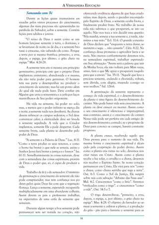 A Verdadeira Educação
Semeando com Fé
Dentre as lições quase inumeráveis ensinadas pelos vários processos do crescimento,
algumas das mais preciosas são apresentadas na
parábola do Salvador, sobre a semente. Contém
lições para adultos e jovens.
“O reino de Deus é assim como se um
homem lançasse semente à terra, e dormisse, e
se levantasse de noite ou de dia, e a semente brotasse e crescesse, não sabendo ele como. Porque
a terra por si mesma frutifica; primeiro, a erva,
depois, a espiga, por último, o grão cheio na
espiga.” Mar. 4:26-28.
A semente tem em si mesma um princípio
germinativo, princípio este que o próprio Deus
implantou; entretanto, abandonada a si mesma,
ela não teria poder para germinar. O homem
tem sua parte a desempenhar no produzir o
crescimento da semente; mas há um ponto além
do qual ele nada pode fazer. Deve confiar em
Alguém que uniu a sementeira e a ceifa por laços
maravilhosos de Seu poder onipotente.
Há vida na semente, há poder no solo;
mas, a menos que o poder infinito se exerça dia
e noite, a semente nada nos devolverá. As chuvas
devem refrescar os campos sedentos; o Sol deve
comunicar calor; a eletricidade deve ser levada
à semente sepultada. A vida que o Criador
implantou, somente Ele a pode despertar. Cada
semente brota, cada planta se desenvolve pelo
poder de Deus.
“A semente é a Palavra de Deus.” Luc. 8:11.
“Como a terra produz os seus renovos, e como
o horto faz brotar o que nele se semeia, assim o
Senhor Jeová fará brotar a justiça e o louvor.” Isa.
61:11. Semelhantemente às coisas naturais, dá-se
com a semeadura das coisas espirituais; provém
de Deus o poder que, só, é capaz de produzir a
vida.
Trabalho de fé é o do semeador. O mistério
da germinação e crescimento da semente ele não
pode compreender; mas tem confiança nos poderes pelos quais Deus faz com que a vegetação
floresça. Lança a semente, esperando recuperá-la
multiplicadamente em uma abundante colheita.
Assim devem os pais e professores trabalhar,
na expectativa de uma ceifa da semente que
semeiam.

oferecendo evidência alguma de que haja criado
raízes; mas depois, sendo o pecador encorajado
pelo Espírito de Deus, a semente oculta brota, e
finalmente produz fruto. No trabalho de nossa
vida não sabemos o que prosperará, se isto ou
aquilo. Não nos toca a nós decidir essa questão.
“Pela manhã, semeia a tua semente e, à tarde, não
retires a tua mão.” Ecl. 11:6. O grande concerto
de Deus declara que “enquanto a terra durar, sementeira e sega, ... não cessarão”. Gên. 8:22. Na
confiança dessa promessa o agricultor lavra e semeia. Não menos confiantemente devemos nós,
na semeadura espiritual, trabalhar esperando
em Sua afirmação: “Assim será a palavra que sair
da Minha boca; ela não voltará para Mim vazia;
antes, fará o que Me apraz e prosperará naquilo
para que a enviei.” Isa. 55:11. “Aquele que leva a
preciosa semente, andando e chorando, voltará,
sem dúvida, com alegria, trazendo consigo os
seus molhos.” Sal. 126:6.
A germinação da semente representa o
começo da vida espiritual, e o desenvolvimento
da planta é uma figura do desenvolvimento do
caráter. Não pode haver vida sem crescimento. A
planta ou deve crescer ou morrer. Assim como
o seu crescimento é silencioso e imperceptível,
mas contínuo, assim é o crescimento do caráter.
Nossa vida pode ser perfeita em cada estágio de
seu desenvolvimento; contudo, se o propósito de
Deus para conosco se cumpre, haverá constante
progresso.
A planta cresce, recebendo aquilo que
Deus proveu para o sustento de sua vida. Da
mesma forma o crescimento espiritual é alcançado pela cooperação do poder divino. Assim
como a planta cria raízes no solo, devemos nós
criar raízes em Cristo. Assim como a planta
recebe a luz solar, o orvalho e a chuva, devemos
nós receber o Espírito Santo. Se nosso coração
permanecer em Cristo, Ele virá para nós “como
a chuva, como chuva serôdia que rega a terra”.
Osé. 6:3. Como o Sol da Justiça, Ele surgirá
sobre nós com salvação “debaixo das Suas asas”.
Mal. 4:2. Cresceremos “como o lírio”. Seremos
“vivificados como o trigo”, e cresceremos “como
a vide”. Osé. 14:5 e 7.
O trigo desenvolve-se, “primeiro, a erva,
depois, a espiga, e, por último, o grão cheio na
espiga”. Mar. 4:28. O objetivo do lavrador ao semear a semente e cultivar a planta, é a produção
do grão - pão para o faminto e semente para as

Durante algum tempo a boa semente pode
permanecer sem ser notada no coração, não
38

 