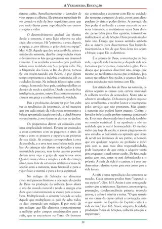 A Verdadeira Educação
futuras ceifas. Semelhantemente o Lavrador divino espera a colheita. Ele procura reproduzir-Se
no coração e vida de Seus seguidores, para que
por meio destes possa reproduzir-Se em outros
corações e vidas.

são convocados a cooperar com Ele no cuidado
das sementes e preparo do pão, e por causa disto
perdem de vista o poder divino. A operação de
Seu poder é atribuída a causas naturais ou aos
seres humanos, e muitíssimas vezes Seus dons
são pervertidos para fins egoístas, tornando-se
maldição em vez de bênção. Deus procura mudar
tudo isto. Deseja que nossos sentidos embotados se avivem para discernirmos Sua benévola
misericórdia, a fim de que Seus dons nos sejam
a bênção a que Ele os destinou.

O desenvolvimento gradual das plantas
desde a semente, é uma lição objetiva na educação das crianças. Há “primeiro, a erva, depois,
a espiga, e, por último, o grão cheio na espiga”.
Mar. 4:28. Aquele que deu esta parábola, criou a
minúscula semente, deu-lhe propriedades vitais
e determinou as leis que governam seu desenvolÉ a palavra de Deus, comunicação de Sua
vimento. E as verdades ensinadas pela parábola vida, o que dá vida à semente; e daquela vida nos
foram uma realidade em Sua própria vida. Ele, tornamos participantes, comendo o grão. Deus
a Majestade dos Céus, o Rei da glória, tornou- deseja que possamos discernir isto; deseja que
Se um recém-nascido em Belém, e por algum mesmo ao recebermos nosso pão cotidiano, postempo representou a indefesa criancinha sob os samos reconhecer Seu poder, e sejamos levados
cuidados da mãe. Na infância falou e agiu como a uma associação mais íntima com Ele.
criança, honrando Seus pais, satisfazendo-lhes os
Em virtude das leis de Deus na natureza, os
desejos de modo a ajudá-los. Desde o raiar de Sua efeitos seguem as causas com certeza invariável.
inteligência, porém, esteve Ele constantemente a A colheita testifica da semeadura. Nisto não se
crescer em graça e conhecimento da verdade.
admitem simulações. Os homens podem enganar
Pais e professores devem ter por fim culti- seus semelhantes, e receber louvor e recompensa
var as tendências da juventude, de tal maneira pelos serviços que não prestaram. Mas quanto
que em cada estágio da vida possa representar a à natureza não poderá haver engano. Contra o
beleza apropriada àquele período, a desdobrar-se lavrador infiel a ceifa profere sentença condenatónaturalmente, como fazem as plantas no jardim. ria. E no mais alto sentido isto é verdade também
Os pequeninos devem ser educados com no mundo espiritual. É na aparência e não na
uma simplicidade infantil. Devem ser ensinados realidade que o mal é bem-sucedido. O menino
a estar contentes com os pequenos e úteis de- vadio que foge da escola, o jovem preguiçoso em
veres e com os prazeres e experiências próprias seus estudos, o balconista ou aprendiz que deixa
de sua idade. As crianças correspondem à erva de servir aos interesses de seu patrão, o homem
da parábola, e a erva tem uma beleza toda pecu- que em qualquer negócio ou profissão é infiel
liar. As crianças não devem ser forçadas a uma para com as suas mais altas responsabilidades,
maturidade precoce, mas tanto quanto possível pode lisonjear-se de que esteja a adquirir vantadevem reter viço e graça de seus tenros anos. gens enquanto o mal estiver oculto. De fato, nada
Quanto mais calma e simples a vida da criança, ganha com isto, antes se está defraudando a si
isto é, mais livre de estímulos artificiais e mais de próprio. A ceifa da vida é o caráter, e é este que
acordo com a natureza, mais favorável é para o determina o destino tanto para esta como para a
vida futura.
vigor físico e mental e para a força espiritual.
A ceifa é uma reprodução das sementes semeadas. Cada semente produz fruto “segundo a
sua espécie”. Gên. 1:11. Assim é com os traços de
caráter que acariciamos. Egoísmo, amor-próprio,
presunção, condescendência própria, reproduzem-se, e o fim é miséria e ruína. “O que semeia
na sua carne da carne ceifará a corrupção; mas
o que semeia no Espírito do Espírito ceifará a
vida eterna.” Gál. 6:8. Amor, simpatia, bondade,
produzem frutos de bênçãos, colheita esta que é
imperecível.

No milagre do Salvador ao alimentar
cinco mil pessoas ilustra-se a operação do poder
de Deus na produção da colheita. Jesus afasta
o véu do mundo natural e revela a energia criadora que constantemente se exerce para o nosso
bem. Multiplicando a semente lançada ao solo,
Aquele que multiplicou os pães Se acha todos
os dias operando um milagre. É por meio de
um milagre que Ele alimenta constantemente
a milhões pelos campos amadurecidos para a
ceifa, que se encontram na Terra. Os homens
39

 
