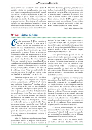 A Verdadeira Educação
dessas variedades é a condição para o êxito. A
atenção exigida na transplantação, para que
nem mesmo uma raiz fique comprimida ou mal
colocada; o cuidado das plantinhas, a poda e a
rega, o abrigo da geada à noite, e do sol ao dia;
a remoção das plantas daninhas, das doenças, e
pragas de insetos; a disposição geral - todo esse
trabalho não somente ensina lições importantes
relativas ao desenvolvimento do caráter, mas é em
si mesmo um meio para aquele desenvolvimento.

O cultivo da cautela, paciência, atenção aos detalhes, obediência às leis, transmite um ensino
muitíssimo essencial. O contato constante com
o mistério da vida e o encanto da natureza, bem
como a ternura suscitada com o servir a estas
belas coisas da criação de Deus, propendem a
despertar o espírito, purificar e elevar o caráter;
e as lições ensinadas preparam o obreiro para
tratar com mais êxito com outras mentes.
Ellen G. White - Educação, 97-112

10º dia | Lições de Vida

O

poder restaurador de Deus encontra-se
por toda a natureza. Se uma árvore é
cortada, se um ser humano se fere ou
fratura um osso, imediatamente a natureza começa a reparar o dano. Mesmo antes que exista
a necessidade, os agentes de cura se encontram
de prontidão; e logo que uma parte se acha ferida,
toda a energia se aplica ao trabalho da restauração. Assim é no domínio das coisas espirituais.
Antes que o pecado criasse a necessidade, Deus
providenciara o remédio. Cada pessoa que cede à
tentação, torna-se ferida, magoada pelo adversário;
mas onde quer que haja pecado, há um Salvador.
É a obra de Cristo “curar os quebrantados do
coração, ... apregoar liberdade aos cativos, ... pôr
em liberdade os oprimidos”. Luc. 4:18 e 19.

benigno” (I Cor. 13:4); “o amor cobre multidão
de pecados” (I Ped. 4:8) - sim, se aprendêssemos
nessas lições, quão grande não seria o poder para
curar de que seríamos dotados! Como se transformaria a vida, e a Terra se tornaria a própria
semelhança e antegozo do Céu!

Devemos cooperar nesta obra. “Se algum
homem chegar a ser surpreendido nalguma
ofensa, ... encaminhai o tal.” Gál. 6:1. A palavra
aqui traduzida “encaminhar” significa colocar
no lugar, como se faz com um osso deslocado.
Quão sugestiva é esta figura! Aquele que cai em
erro ou pecado, coloca-se fora do lugar em relação a tudo que o cerca. Pode compenetrar-se de
seu erro, e encher-se de remorso; mas não pode
restabelecer-se a si mesmo. Está em confusão e
perplexidade, vencido e desamparado. Deverá
ser reclamado, curado e restabelecido. “Vós,
que sois espirituais, encaminhai o tal.” Gál. 6:1.
Unicamente o amor que origina-se no coração
de Cristo, pode curar. Unicamente Aquele, em
quem flui esse amor, assim como faz a seiva na
árvore e o sangue no corpo, poderá restaurar o
coração ferido.

A perfeição existe tanto nas menores como
nas maiores obras de Deus. A mão que sustém
os mundos no espaço, é a que modela as flores
do campo. Examinai ao microscópio as menores
e mais comuns das flores que ficam ao lado do
caminho, e notai em todas as suas partes delicada
beleza e perfeição. Da mesma maneira a verdadeira excelência pode ser encontrada na menor
atividade. As tarefas mais comuns, exercidas com
amorosa fidelidade, são belas à vista de Deus. Uma
atenção conscienciosa para com as pequenas coisas fará de nós coobreiros Seus e conquistar-nos-á
a aprovação dAquele que tudo vê e sabe.

Essas preciosas lições podem ser tão singelamente ensinadas que sejam compreendidas
mesmo pelas criancinhas. O coração da criança
é terno e facilmente impressionável; e, se nós,
os que somos mais idosos nos tornamos “como
crianças” (Mat. 18:3), e se aprendemos a simplicidade, mansidão e o terno amor do Salvador,
não encontramos dificuldades em tocar o coração dos pequenos, e ensinar-lhes o restaurador
ministério do amor.

O arco-íris, estendendo pelo céu a sua luz,
é um sinal do “concerto eterno entre Deus e toda
alma vivente”. Gên. 9:16. E o arco-íris, em redor
do trono nos Céus, é também para os filhos de
Deus um sinal de Seu concerto de paz.

O poder do amor possui força maravilhosa,
porquanto é divino. “A resposta branda desvia
o furor” (Prov. 15:1), “o amor é paciente, é

Assim como o arco nas nuvens resulta
da união da luz solar e da chuva, o arco acima
41

 