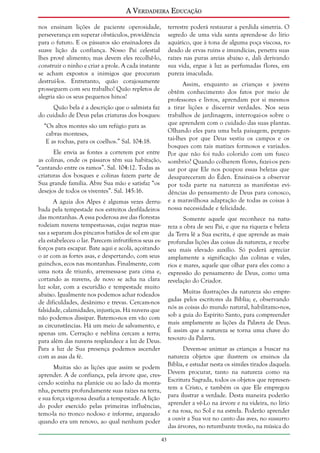 A Verdadeira Educação
nos ensinam lições de paciente operosidade,
perseverança em superar obstáculos, providência
para o futuro. E os pássaros são ensinadores da
suave lição da confiança. Nosso Pai celestial
lhes provê alimento; mas devem eles recolhê-lo,
construir o ninho e criar a prole. A cada instante
se acham expostos a inimigos que procuram
destruí-los. Entretanto, quão corajosamente
prosseguem com seu trabalho! Quão repletos de
alegria são os seus pequenos hinos!

terrestre poderá restaurar a perdida simetria. O
segredo de uma vida santa aprende-se do lírio
aquático, que à tona de alguma poça viscosa, rodeado de ervas ruins e imundícias, penetra suas
raízes nas puras areias abaixo e, dali derivando
sua vida, ergue à luz as perfumadas flores, em
pureza imaculada.
Assim, enquanto as crianças e jovens
obtêm conhecimento dos fatos por meio de
professores e livros, aprendam por si mesmos
a tirar lições e discernir verdades. Nos seus
trabalhos de jardinagem, interrogai-os sobre o
que aprendem com o cuidado das suas plantas.
Olhando eles para uma bela paisagem, perguntai-lhes por que Deus vestiu os campos e os
bosques com tais matizes formosos e variados.
Por que não foi tudo colorido com um fusco
sombrio? Quando colherem flores, fazei-os pensar por que Ele nos poupou essas belezas que
desapareceram do Éden. Ensinai-os a observar
por toda parte na natureza as manifestas evidências do pensamento de Deus para conosco,
e a maravilhosa adaptação de todas as coisas à
nossa necessidade e felicidade.

Quão bela é a descrição que o salmista faz
do cuidado de Deus pelas criaturas dos bosques:
“Os altos montes são um refúgio para as
cabras monteses,
E as rochas, para os coelhos.” Sal. 104:18.
Ele envia as fontes a correrem por entre
as colinas, onde os pássaros têm sua habitação,
“cantando entre os ramos”. Sal. 104:12. Todas as
criaturas dos bosques e colinas fazem parte de
Sua grande família. Abre Sua mão e satisfaz “os
desejos de todos os viventes”. Sal. 145:16.
A águia dos Alpes é algumas vezes derrubada pela tempestade nos estreitos desfiladeiros
das montanhas. A essa poderosa ave das florestas
rodeiam nuvens tempestuosas, cujas negras massas a separam dos píncaros batidos de sol em que
ela estabeleceu o lar. Parecem infrutíferos seus esforços para escapar. Bate aqui e acolá, açoitando
o ar com as fortes asas, e despertando, com seus
guinchos, ecos nas montanhas. Finalmente, com
uma nota de triunfo, arremessa-se para cima e,
cortando as nuvens, de novo se acha na clara
luz solar, com a escuridão e tempestade muito
abaixo. Igualmente nos podemos achar rodeados
de dificuldades, desânimo e trevas. Cercam-nos
falsidade, calamidades, injustiças. Há nuvens que
não podemos dissipar. Batemo-nos em vão com
as circunstâncias. Há um meio de salvamento, e
apenas um. Cerração e neblina cercam a terra;
para além das nuvens resplandece a luz de Deus.
Para a luz de Sua presença podemos ascender
com as asas da fé.

Somente aquele que reconhece na natureza a obra de seu Pai, e que na riqueza e beleza
da Terra lê a Sua escrita, é que aprende as mais
profundas lições das coisas da natureza, e recebe
seu mais elevado auxílio. Só poderá apreciar
amplamente a significação das colinas e vales,
rios e mares, aquele que olhar para eles como a
expressão do pensamento de Deus, como uma
revelação do Criador.
Muitas ilustrações da natureza são empregadas pelos escritores da Bíblia; e, observando
nós as coisas do mundo natural, habilitamo-nos,
sob a guia do Espírito Santo, para compreender
mais amplamente as lições da Palavra de Deus.
É assim que a natureza se torna uma chave do
tesouro da Palavra.
Devem-se animar as crianças a buscar na
natureza objetos que ilustrem os ensinos da
Bíblia, e estudar nesta os símiles tirados daquela.
Devem procurar, tanto na natureza como na
Escritura Sagrada, todos os objetos que representem a Cristo, e também os que Ele empregou
para ilustrar a verdade. Desta maneira poderão
aprender a vê-Lo na árvore e na videira, no lírio
e na rosa, no Sol e na estrela. Poderão aprender
a ouvir a Sua voz no canto das aves, no sussurro
das árvores, no retumbante trovão, na música do

Muitas são as lições que assim se podem
aprender. A de confiança, pela árvore que, crescendo sozinha na planície ou ao lado da montanha, penetra profundamente suas raízes na terra,
e sua força vigorosa desafia a tempestade. A lição
do poder exercido pelas primeiras influências,
temo-la no tronco nodoso e informe, arqueado
quando era um renovo, ao qual nenhum poder
43

 