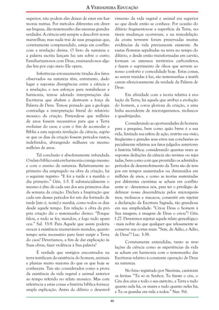 A Verdadeira Educação
superior, não podem eles deixar de estar em harmonia mútua. Por métodos diferentes em diversas línguas, dão testemunho das mesmas grandes
verdades. A ciência está sempre a descobrir novas
maravilhas; mas nada traz de suas pesquisas que,
corretamente compreendido, esteja em conflito
com a revelação divina. O livro da natureza e
a palavra escrita lançam luz um sobre o outro.
Familiarizam-nos com Deus, ensinando-nos algo
das leis por cujo meio Ele opera.

vimento da vida vegetal e animal era superior
ao que desde então se conhece. Por ocasião do
dilúvio fragmentou-se a superfície da Terra, notáveis mudanças ocorreram, e na remodelação
da crosta terrestre foram preservadas muitas
evidências da vida previamente existente. As
vastas florestas sepultadas na terra no tempo do
dilúvio, e desde então transformadas em carvão,
formam os extensos territórios carboníferos,
e fazem o suprimento de óleos que servem ao
nosso conforto e comodidade hoje. Estas coisas,
ao serem trazidas à luz, são testemunhas a testificarem silenciosamente da verdade da Palavra de
Deus.

Inferências erroneamente tiradas dos fatos
observados na natureza têm, entretanto, dado
lugar a supostas divergências entre a ciência e
a revelação; e nos esforços para restabelecer a
harmonia, tem-se adotado interpretações das
Escrituras que abalam e destroem a força da
Palavra de Deus. Tem-se pensado que a geologia
contradiga a interpretação literal do relatório
mosaico da criação. Pretende-se que milhões
de anos fossem necessários para que a Terra
evoluísse do caos; e com o fim de acomodar a
Bíblia a esta suposta revelação da ciência, supõese que os dias da criação fossem períodos vastos,
indefinidos, abrangendo milhares ou mesmo
milhões de anos.

Em afinidade com a teoria relativa à evolução da Terra, há aquela que atribui a evolução
do homem, a coroa gloriosa da criação, a uma
linha ascendente de microrganismos, moluscos
e quadrúpedes.

Considerando as oportunidades do homem
para a pesquisa, bem como quão breve é a sua
vida, limitada sua esfera de ação, restrita sua visão,
freqüentes e grandes seus erros nas conclusões especialmente relativas aos fatos julgados anteriores
à história bíblica; considerando quantas vezes as
Tal conclusão é absolutamente infundada. supostas deduções da ciência são revistas ou rejeiO relato bíblico está em harmonia consigo mesmo tadas, bem como com que prontidão os admitidos
e com o ensino da natureza. Relativamente ao períodos de desenvolvimento da Terra são de temprimeiro dia empregado na obra da criação, há pos em tempos aumentados ou diminuídos em
o seguinte registro: “E foi a tarde e a manhã: o milhões de anos, e como as teorias sustentadas
dia primeiro.” Gên. 1:5. E substancialmente o por diferentes cientistas se acham em conflito
mesmo é dito de cada um dos seis primeiros dias entre si - deveremos nós, para ter o privilégio de
da semana da criação. Declara a Inspiração que delinear nossa descendência pelos microrganiscada um desses períodos foi um dia formado de mos, moluscos e macacos, consentir em rejeitar
tarde [isto é, noite] e manhã, como todos os dias a declaração da Escritura Sagrada, tão grandiosa
desde aquele tempo. Em relação à obra da pró- em sua simplicidade: “Criou Deus o homem à
pria criação diz o testemunho divino: “Porque Sua imagem; à imagem de Deus o criou”? Gên.
falou, e tudo se fez; mandou, e logo tudo apare- 1:27. Deveremos rejeitar aquele relato genealógico
ceu.” Sal. 33:9. Para Aquele que assim poderia - mais nobre do que qualquer que zelosamente se
evocar à existência inumeráveis mundos, quanto conserve nas cortes reais: “Sete, de Adão, e Adão,
tempo seria necessário para fazer surgir a Terra de Deus”? Luc. 3:38.
do caos? Deveríamos, a fim de dar explicação às
Corretamente entendidas, tanto as reveSuas obras, fazer violência à Sua palavra?
lações da ciência como as experiências da vida
É verdade que vestígios encontrados na
terra testificam da existência do homem, animais
e plantas muito maiores do que os que hoje se
conhecem. Tais são considerados como a prova
da existência da vida vegetal e animal anterior
ao tempo referido no relato mosaico. Mas com
referência a estas coisas a história bíblica fornece
ampla explicação. Antes do dilúvio o desenvol-

se acham em harmonia com o testemunho das
Escrituras relativo à constante operação de Deus
na natureza.
No hino registrado por Neemias, cantavam
os levitas: “Tu só és Senhor, Tu fizeste o céu, o
Céu dos céus e todo o seu exército, a Terra e tudo
quanto nela há, os mares e tudo quanto neles há;
e Tu os guardas em vida a todos.” Nee. 9:6.
46

 
