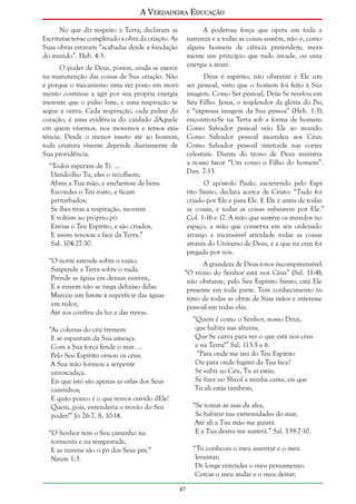 A Verdadeira Educação
No que diz respeito à Terra, declaram as
Escrituras ter-se completado a obra da criação. As
Suas obras estavam “acabadas desde a fundação
do mundo”. Heb. 4:3.

A poderosa força que opera em toda a
natureza e a todas as coisas sustém, não é, como
alguns homens de ciência pretendem, meramente um princípio que tudo invade, ou uma
energia a atuar.

O poder de Deus, porém, ainda se exerce
na manutenção das coisas de Sua criação. Não
é porque o mecanismo uma vez posto em movimento continue a agir por sua própria energia
inerente que o pulso bate, e uma respiração se
segue a outra. Cada respiração, cada pulsar do
coração, é uma evidência do cuidado dAquele
em quem vivemos, nos movemos e temos existência. Desde o menor inseto até ao homem,
toda criatura vivente depende diariamente de
Sua providência.

Deus é espírito; não obstante é Ele um
ser pessoal, visto que o homem foi feito à Sua
imagem. Como Ser pessoal, Deus Se revelou em
Seu Filho. Jesus, o resplendor da glória do Pai,
e “expressa imagem da Sua pessoa” (Heb. 1:3),
encontrou-Se na Terra sob a forma de homem.
Como Salvador pessoal veio Ele ao mundo.
Como Salvador pessoal ascendeu aos Céus.
Como Salvador pessoal intercede nas cortes
celestiais. Diante do trono de Deus ministra
a nosso favor “Um como o Filho do homem”.
Dan. 7:13.

“Todos esperam de Ti. ...
Dando-lho Tu, eles o recolhem;
Abres a Tua mão, e enchem-se de bens.
Escondes o Teu rosto, e ficam
perturbados;
Se lhes tiras a respiração, morrem
E voltam ao próprio pó.
Envias o Teu Espírito, e são criados,
E assim renovas a face da Terra.”
Sal. 104:27-30.
“O norte estende sobre o vazio;
Suspende a Terra sobre o nada.
Prende as águas em densas nuvens,
E a nuvem não se rasga debaixo delas.
Marcou um limite à superfície das águas
em redor,
Até aos confins da luz e das trevas.

O apóstolo Paulo, escrevendo pelo Espírito Santo, declara acerca de Cristo: “Tudo foi
criado por Ele e para Ele. E Ele é antes de todas
as coisas, e todas as coisas subsistem por Ele.”
Col. 1:16 e 17. A mão que sustém os mundos no
espaço, a mão que conserva em seu ordenado
arranjo e incansável atividade todas as coisas
através do Universo de Deus, é a que na cruz foi
pregada por nós.
A grandeza de Deus é-nos incompreensível.
“O trono do Senhor está nos Céus” (Sal. 11:4);
não obstante, pelo Seu Espírito Santo, está Ele
presente em toda parte. Tem conhecimento íntimo de todas as obras de Suas mãos e interesse
pessoal em todas elas.
“Quem é como o Senhor, nosso Deus,
que habita nas alturas;
Que Se curva para ver o que está nos céus
e na Terra?” Sal. 113:5 e 6.
“Para onde me irei do Teu Espírito
Ou para onde fugirei da Tua face?
Se subir ao Céu, Tu aí estás;
Se fizer no Sheol a minha cama, eis que
Tu ali estás também;

“As colunas do céu tremem
E se espantam da Sua ameaça.
Com a Sua força fende o mar. ...
Pelo Seu Espírito ornou os céus;
A Sua mão formou a serpente
enroscadiça.
Eis que isto são apenas as orlas dos Seus
caminhos;
E quão pouco é o que temos ouvido dEle!
Quem, pois, entenderia o trovão do Seu
poder?” Jó 26:7, 8, 10-14.

“Se tomar as asas da alva,
Se habitar nas extremidades do mar,
Até ali a Tua mão me guiará
E a Tua destra me susterá.” Sal. 139:7-10.

“O Senhor tem o Seu caminho na
tormenta e na tempestade,
E as nuvens são o pó dos Seus pés.”
Naum 1:3.

“Tu conheces o meu assentar e o meu
levantar;
De longe entendes o meu pensamento.
Cercas o meu andar e o meu deitar;
47

 