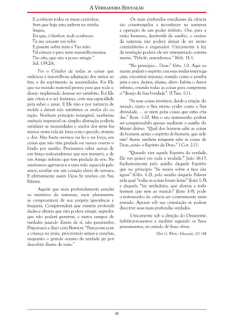 A Verdadeira Educação
E conheces todos os meus caminhos.
Sem que haja uma palavra na minha
língua,
Eis que, ó Senhor, tudo conheces.
Tu me cercaste em volta
E puseste sobre mim a Tua mão.
Tal ciência é para mim maravilhosíssima;
Tão alta, que não a posso atingir.”
Sal. 139:2-6.

Os mais profundos estudantes da ciência
são constrangidos a reconhecer na natureza
a operação de um poder infinito. Ora, para a
razão humana, destituída de auxílio, o ensino
da natureza não poderá deixar de ser senão
contraditório e enganador. Unicamente à luz
da revelação poderá ele ser interpretado corretamente. “Pela fé, entendemos.” Heb. 11:3.
“No princípio... Deus.” Gên. 1:1. Aqui somente poderá o espírito, em suas ávidas interrogações, encontrar repouso, voando como a pomba
para a arca. Acima, abaixo, além - habita o Amor
infinito, criando todas as coisas para cumprirem
o “desejo da Sua bondade”. II Tess. 1:11.

Foi o Criador de todas as coisas que
ordenou a maravilhosa adaptação dos meios ao
fim, e do suprimento às necessidades. Foi Ele
que no mundo material proveu para que todo o
desejo implantado devesse ser satisfeito. Foi Ele
que criou a o ser humano, com sua capacidade
para saber e amar. E Ele não é por natureza de
molde a deixar não satisfeitos os anelos do coração. Nenhum princípio intangível, nenhuma
essência impessoal ou simples abstração poderia
satisfazer às necessidades e anelos dos seres humanos nesta vida de lutas com o pecado, tristeza
e dor. Não basta crermos na lei e na força, em
coisas que não têm piedade ou nunca ouvem o
brado por auxílio. Precisamos saber acerca de
um braço todo-poderoso que nos manterá, e de
um Amigo infinito que tem piedade de nós. Necessitamos agarrar-nos a uma mão aquecida pelo
amor, confiar em um coração cheio de ternura.
E efetivamente assim Deus Se revelou em Sua
Palavra.

“As suas coisas invisíveis, desde a criação do
mundo, tanto o Seu eterno poder como a Sua
divindade, ... se vêem pelas coisas que estão criadas.” Rom. 1:20. Mas o seu testemunho poderá
ser compreendido apenas mediante o auxílio do
Mestre divino. “Qual dos homens sabe as coisas
do homem, senão o espírito do homem, que nele
está? Assim também ninguém sabe as coisas de
Deus, senão o Espírito de Deus.” I Cor. 2:11.
“Quando vier aquele Espírito da verdade,
Ele vos guiará em toda a verdade.” João 16:13.
Exclusivamente pelo auxílio daquele Espírito
que no princípio “Se movia sobre a face das
águas” (Gên. 1:2), pelo auxílio daquela Palavra
pela qual “todas as coisas foram feitas” (João 1:3),
e daquela “luz verdadeira, que alumia a todo
homem que vem ao mundo” (João 1:9), pode
o testemunho da ciência ser corretamente interpretado. Apenas sob sua orientação se podem
discernir suas mais profundas verdades.

Aquele que mais profundamente estudar
os mistérios da natureza, mais plenamente
se compenetrará de sua própria ignorância e
fraqueza. Compreenderá que existem profundidades e alturas que não poderá atingir, segredos
que não poderá penetrar, e vastos campos de
verdades jazendo diante de si, não penetrados.
Dispor-se-á a dizer com Newton: “Pareço-me com
a criança na praia, procurando seixos e conchas,
enquanto o grande oceano da verdade jaz por
descobrir diante de mim.”

Unicamente sob a direção do Onisciente,
habilitar-nos-emos a meditar segundo os Seus
pensamentos, no estudo de Suas obras.
Ellen G. White - Educação, 121-134

48

 