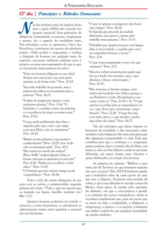 A Verdadeira Educação

12º dia | Princípios e Métodos Comerciais

N

“O que se apressa a enriquecer não ficará
sem castigo.” Prov. 28:20.
“A fazenda que procede da vaidade
diminuirá, mas quem a ajunta pelo
trabalho terá aumento.” Prov. 13:11.

ão há nenhum ramo de negócio lícito,
para o qual a Bíblia não conceda um
preparo essencial. Seus princípios de
diligência, honestidade, economia, temperança
e pureza, são o segredo do verdadeiro êxito.
Tais princípios, como os apresenta o livro dos
Provérbios, constituem um tesouro de sabedoria
prática. Onde poderá o negociante, o artífice,
o dirigente de homens em qualquer ramo de
negócios, encontrar melhores máximas para si
próprio ou para seus empregados do que as que
se encontram nestas palavras do sábio:

“Trabalhar por ajuntar tesouro com língua
falsa é uma vaidade, e aqueles que a isso
são impelidos buscam a morte.”
Prov. 21:6.
“O que toma emprestado é servo do que
empresta.” Prov. 22:7.
“Decerto sofrerá severamente aquele que
fica por fiador do estranho, mas o que
aborrece a fiança estará seguro.”
Prov. 11:15.

“Viste um homem diligente na sua obra?
Perante reis será posto; não será posto
perante os de baixa sorte.” Prov. 22:29.
“Em todo trabalho há proveito, mas a
palavra dos lábios só encaminha para a
pobreza.” Prov. 14:23.

“Não removas os limites antigos, nem
entres nas herdades dos órfãos, porque o
seu Redentor é forte; Ele pleiteará a sua
causa contra ti.” Prov. 23:10 e 11. “O que
oprime ao pobre para se engrandecer a si
ou o que dá ao rico, certamente, empobrecerá.” Prov. 22:16. “O que faz uma
cova nela cairá; e o que revolve a pedra,
esta sobre ele rolará.” Prov. 26:27.

“A alma do preguiçoso deseja e coisa
nenhuma alcança.” Prov. 13:4. “O
beberrão e o comilão cairão em pobreza;
e a sonolência faz trazer as vestes rotas.”
Prov. 23:21.
“O que anda maldizendo descobre o
segredo; pelo que, com o que afaga
com seus lábios, não te entremetas.”
Prov. 20:19.

Tais são princípios que dizem respeito ao
bem-estar da sociedade, e das associações tanto
seculares como religiosas. São estes princípios que
dão segurança à propriedade e à vida. Tudo que
contribui para que a confiança e a cooperação
sejam possíveis, deve o mundo à lei de Deus, conforme se acha em Sua Palavra e ainda se encontra
delineada, em traços muitas vezes obscuros e
quase obliterados, no coração dos homens.

“Retém as suas palavras o que possui o
conhecimento” (Prov. 17:27), mas “todo
tolo se entremete nelas”. Prov. 20:3.
“Não entres na vereda dos ímpios”
(Prov. 4:14); “andará alguém sobre as
brasas, sem que se queimem os seus pés?”
Prov. 6:28. “Anda com os sábios e serás
sábio.” Prov. 13:20.
“O homem que tem muitos amigos pode
congratular-se.” Prov. 18:24.

As palavras do salmista: “Melhor é para
mim a lei da Tua boca do que inúmeras riquezas
em ouro ou prata” (Sal. 119:72) declaram aquilo
que é verdadeiro além de outro ponto de vista
Todo o ciclo de nossas obrigações de uns que não o religioso. Declaram uma verdade abpara com os outros, é compreendido naquelas soluta, e que é reconhecida no mundo comercial.
palavras de Cristo: “Tudo o que vós quereis que Mesmo nesta época de paixão pela aquisição
os homens vos façam, fazei-lho também vós.” do dinheiro, em que a concorrência é grande
e os métodos tão pouco escrupulosos, ainda se
Mat. 7:12.
reconhece amplamente que, para um jovem que
Quantos homens poderiam ter evitado o se inicia na vida, a integridade, a diligência, a
insucesso e ruína financeiros, se atendessem às temperança, a pureza e a economia constituem
admoestações tantas vezes repetidas e encareci- um melhor capital do que qualquer quantidade
das nas Escrituras:
de simples dinheiro.
49

 