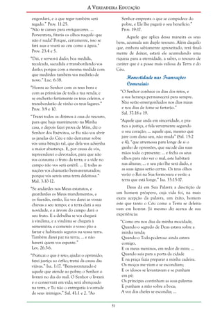 A Verdadeira Educação
engordará, e o que regar também será
regado.” Prov. 11:25.
“Não te canses para enriqueceres. ...
Porventura, fitarás os olhos naquilo que
não é nada? Porque, certamente, isso se
fará asas e voará ao céu como a águia.”
Prov. 23:4 e 5.

Senhor empresta o que se compadece do
pobre, e Ele lhe pagará o seu benefício.”
Prov. 19:17.
Aquele que aplica dessa maneira os seus
bens, acumula um duplo tesouro. Além daquilo
que, embora sabiamente aproveitado, terá finalmente de deixar, estará ele acumulando uma
riqueza para a eternidade, a saber, o tesouro de
caráter que é a posse mais valiosa da Terra e do
Céu.

“Dai, e ser-vos-á dado; boa medida,
recalcada, sacudida e transbordando vos
darão; porque com a mesma medida com
que medirdes também vos medirão de
novo.” Luc. 6:38.

Honestidade nas Transações
Comerciais

“Honra ao Senhor com os teus bens e
com as primícias de toda a tua renda; e
se encherão fartamente os teus celeiros, e
transbordarão de vinho os teus lagares.”
Prov. 3:9 e 10.

“O Senhor conhece os dias dos retos, e
a sua herança permanecerá para sempre.
Não serão envergonhados nos dias maus
e nos dias de fome se fartarão.”
Sal. 37:18 e 19.

“Trazei todos os dízimos à casa do tesouro,
para que haja mantimento na Minha
casa, e depois fazei prova de Mim, diz o
Senhor dos Exércitos, se Eu não vos abrir
as janelas do Céu e não derramar sobre
vós uma bênção tal, que dela vos advenha
a maior abastança. E, por causa de vós,
repreenderei o devorador, para que não
vos consuma o fruto da terra; e a vide no
campo não vos será estéril. ... E todas as
nações vos chamarão bem-aventurados;
porque vós sereis uma terra deleitosa.”
Mal. 3:10-12.

“Aquele que anda em sinceridade, e pratica a justiça, e fala verazmente segundo
o seu coração; ... aquele que, mesmo que
jure com dano seu, não muda” (Sal. 15:2
e 4); “que arremessa para longe de si o
ganho de opressões, que sacode das suas
mãos todo o presente; ... e fecha os seus
olhos para não ver o mal, este habitará
nas alturas; ... o seu pão lhe será dado, e
as suas águas serão certas. Os teus olhos
verão o Rei na Sua formosura e verão a
terra que está longe.” Isa. 33:15-17.
Deus dá em Sua Palavra a descrição de
um homem próspero, cuja vida foi, na mais
exata acepção da palavra, um êxito, homem
este que tanto o Céu como a Terra se deleitavam em honrar. Jó mesmo diz acerca de sua
experiência:

“Se andardes nos Meus estatutos, e
guardardes os Meus mandamentos, e
os fizerdes, então, Eu vos darei as vossas
chuvas a seu tempo; e a terra dará a sua
novidade, e a árvore do campo dará o
seu fruto. E a debulha se vos chegará
à vindima, e a vindima se chegará à
sementeira; e comereis o vosso pão a
fartar e habitareis seguros na vossa terra.
Também darei paz na terra; ... e não
haverá quem vos espante.”
Lev. 26:3-6.

“Como era nos dias da minha mocidade,
Quando o segredo de Deus estava sobre a
minha tenda;
Quando o Todo-poderoso ainda estava
comigo,
E os meus meninos, em redor de mim; ...
Quando saía para a porta da cidade
E na praça fazia preparar a minha cadeira.
Os moços me viam e se escondiam;
E os idosos se levantavam e se punham
em pé;
Os príncipes continham as suas palavras
E punham a mão sobre a boca;
A voz dos chefes se escondia; ...

“Praticai o que é reto; ajudai o oprimido;
fazei justiça ao órfão; tratai da causa das
viúvas.” Isa. 1:17. “Bem-aventurado é
aquele que atende ao pobre; o Senhor o
livrará no dia do mal. O Senhor o livrará
e o conservará em vida; será abençoado
na terra, e Tu não o entregarás à vontade
de seus inimigos.” Sal. 41:1 e 2. “Ao
51

 