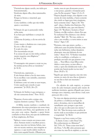A Verdadeira Educação
“Ouvindo-me algum ouvido, me tinha por
bem-aventurado;
Vendo-me algum olho, dava testemunho
de mim;
Porque eu livrava o miserável, que
clamava,
Como também o órfão que não tinha
quem o socorresse.

muito, mas eis que alcançastes pouco;
e esse pouco, quando o trouxestes para
casa, Eu lhe assoprei.” Ageu 1:5, 6 e 9.
“Depois daquele tempo, veio alguém a um
monte de vinte medidas, e havia somente
dez; vindo ao lagar para tirar cinqüenta,
havia somente vinte.” Ageu 2:16. “Por
quê? - disse o Senhor dos Exércitos. Por
causa da Minha casa, que está deserta.”
Ageu 1:9. “Roubará o homem a Deus?
Todavia, vós Me roubais e dizeis: Em que
Te roubamos? Nos dízimos e nas ofertas
alçadas.” Mal. 3:8. “Por isso, retêm os
céus o seu orvalho, e a terra retém os seus
frutos.” Ageu 1:10.

“A bênção do que ia perecendo vinha
sobre mim,
E eu fazia que rejubilasse o coração da
viúva.
Cobria-me de justiça, e ela me servia de
veste;
Como manto e diadema era o meu juízo.
Eu era o olho do cego
E os pés do coxo;
Dos necessitados era pai
E as causas de que eu não tinha conhecimento inquiria com diligência.”
Jó 29:4, 5, 7-16.

“Portanto, visto que pisais o pobre, ...
edificareis casas de pedras lavradas, mas
nelas não habitareis; vinhas desejáveis
plantareis, mas não bebereis do seu
vinho.” Amós 5:11. “O Senhor mandará
sobre ti a maldição, a turbação e a
perdição em tudo em que puseres a tua
mão. ... Teus filhos e tuas filhas serão
dados a outro povo, os teus olhos o
verão, e após eles desfalecerão todo o dia;
porém não haverá poder na tua mão.”
Deut. 28:20 e 32.

“O estrangeiro não passava a noite na rua;
As minhas portas abria ao viandante.”
Jó 31:32.
“Ouvindo-me, esperavam. ...
E não faziam abater a luz do meu rosto;
Se eu escolhia o seu caminho, assentavame como chefe;
E habitava como rei entre as suas tropas,
Como aquele que consola os que
pranteiam.” Jó 29:21, 24 e 25.

“Aquele que ajunta riquezas, mas não retamente; no meio de seus dias as deixará e
no seu fim se fará um insensato.”
Jer. 17:11.
Os cálculos de cada negócio, os pormenores de cada transação passam pelo exame de
auditores invisíveis, agentes dAquele que nunca
transige com a injustiça, nem abona o mal, nem
passa por alto o erro.

“A bênção do Senhor é que enriquece, e
ele não acrescenta dores.” Prov. 10:22.

“Se vires em alguma província opressão
de pobres e a violência em lugar do
juízo e da justiça, não te maravilhes de
semelhante caso; porque o que mais
alto é do que os altos para isso atenta.”
Ecl. 5:8. “Não há trevas nem sombra de
morte onde se escondam os que praticam
a iniqüidade.” Jó 34:22.

“Riquezas e honra estão comigo; sim,
riquezas duráveis e justiça.” Prov. 8:18.
A Bíblia mostra também o resultado do
afastamento dos retos princípios em nosso trato,
não somente com Deus, mas igualmente no de
uns para com outros. Àqueles a quem foram
confiados os Seus dons, mas que são indiferentes
às Suas exigências, diz Deus:

“Erguem a sua boca contra os Céus.
... E dizem: Como o sabe Deus? Ou:
Há conhecimento no Altíssimo?”
Sal. 73:9 e 11. “Estas coisas tens feito”,
diz Deus, “e Eu Me calei; pensavas que
era como tu; mas Eu te argüirei, e, em sua

“Aplicai o vosso coração aos vossos caminhos. Semeais muito e recolheis pouco;
comeis, mas não vos fartais; bebeis, mas
não vos saciais; vesti-vos, mas ninguém se
aquece; e o que recebe salário recebe salário num saquitel furado. Olhastes para
52

 