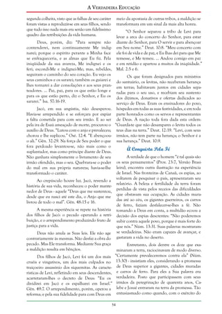 A Verdadeira Educação
segunda colheita, visto que as falhas de seu caráter
foram vistas a reproduzir-se em seus filhos, sendo
que tudo isso nada mais era senão um fidelíssimo
quadro das retribuições da vida humana.

meio da apostasia de outras tribos, a maldição se
transformara em um sinal da mais alta honra.
“O Senhor separou a tribo de Levi para
levar a arca do concerto do Senhor, para estar
diante do Senhor, para O servir e para abençoar
em Seu nome.” Deut. 10:8. “Meu concerto com
ele foi de vida e de paz, e Eu lhas dei para que Me
temesse, e Me temeu. ... Andou comigo em paz
e em retidão e apartou a muitos da iniqüidade.”
Mal. 2:5 e 6.

Deus, porém, diz: “Para sempre não
contenderei, nem continuamente Me indignarei; porque o espírito perante a Minha face
se enfraqueceria, e as almas que Eu fiz. Pela
iniqüidade da sua avareza, Me indignei e os
feri; escondi-Me e indignei-Me; mas, rebeldes,
seguiram o caminho do seu coração. Eu vejo os
seus caminhos e os sararei; também os guiarei e
lhes tornarei a dar consolações e aos seus pranteadores. ... Paz, paz, para os que estão longe e
para os que estão perto, diz o Senhor, e Eu os
sararei.” Isa. 57:16-19.

Os que foram designados para ministros
do santuário, os levitas, não receberam herança
em terras; habitavam juntos em cidades separadas para o seu uso, e recebiam seu sustento
dos dízimos, donativos e ofertas dedicados ao
serviço de Deus. Eram os ensinadores do povo,
hóspedes em todas as suas festividades, e em toda
parte honrados como os servos e representantes
de Deus. À nação toda fora dada esta ordem:
“Guarda-te que não desampares o levita todos os
teus dias na terra.” Deut. 12:19. “Levi, com seus
irmãos, não tem parte na herança; o Senhor é a
sua herança.” Deut. 10:9.

Jacó, em sua angústia, não desesperou.
Havia-se arrependido e se esforçara por expiar
a falta cometida para com seu irmão. E ao ser
pela ira de Esaú ameaçado de morte, procurou o
auxílio de Deus. “Lutou com o anjo e prevaleceu;
chorou e lhe suplicou.” Osé. 12:4. “E abençoouo ali.” Gên. 32:29. Na força de Seu poder o que
fora perdoado levantou-se, não mais como o
suplantador, mas como príncipe diante de Deus.
Não ganhara simplesmente o livramento de seu
irmão ofendido, mas o seu. Quebrara-se o poder
do mal em sua própria natureza; havia-se-lhe
transformado o caráter.

À Conquista Pela Fé
A verdade de que o homem “é tal quais são
os seus pensamentos” (Prov. 23:7, Versão Brasileira), encontra outra ilustração na experiência
de Israel. Nas fronteiras de Canaã, os espias, ao
voltarem de pesquisar o país, apresentaram seu
relatório. A beleza e fertilidade da terra foram
perdidas de vista pelos receios das dificuldades
que obstavam sua ocupação. As cidades muradas até ao céu, os gigantes guerreiros, os carros
de ferro, faziam desfalecer-se-lhes a fé. Não
tomando a Deus em conta, a multidão ecoou a
decisão dos espias descrentes: “Não poderemos
subir contra aquele povo, porque é mais forte do
que nós.” Núm. 13:31. Suas palavras mostraramse verdadeiras. Não eram capazes de avançar, e
gastaram a vida no deserto.

Ao crepúsculo houve luz. Jacó, revendo a
história de sua vida, reconheceu o poder mantenedor de Deus - aquele “Deus que me sustentou,
desde que eu nasci até este dia, o Anjo que me
livrou de todo o mal”. Gên. 48:15 e 16.
A mesma experiência se repete na história
dos filhos de Jacó: o pecado operando a retribuição, e o arrependimento produzindo fruto de
justiça para a vida.
Deus não anula as Suas leis. Ele não age
contrariamente às mesmas. Não desfaz a obra do
pecado. Mas Ele transforma. Mediante Sua graça
a maldição resulta em bênçãos.
Dos filhos de Jacó, Levi foi um dos mais
cruéis e vingativos, um dos mais culpados no
traiçoeiro assassínio dos siquemitas. As características de Levi, refletindo em seus descendentes,
acarretaram-lhes o decreto de Deus: “Eu os
dividirei em Jacó e os espalharei em Israel.”
Gên. 49:7. O arrependimento, porém, operou a
reforma; e pela sua fidelidade para com Deus em

Entretanto, dois dentre os doze que examinaram a terra, raciocinavam de modo diverso.
“Certamente prevaleceremos contra ela” (Núm.
13:30) - insistiam eles, considerando a promessa
de Deus superior a gigantes, cidades muradas
e carros de ferro. Para eles a Sua palavra era
verdadeira. Posto que participassem com seus
irmãos da peregrinação de quarenta anos, Calebe e Josué entraram na terra da promessa. Tão
entusiasmado como quando, com o exército do

54

 